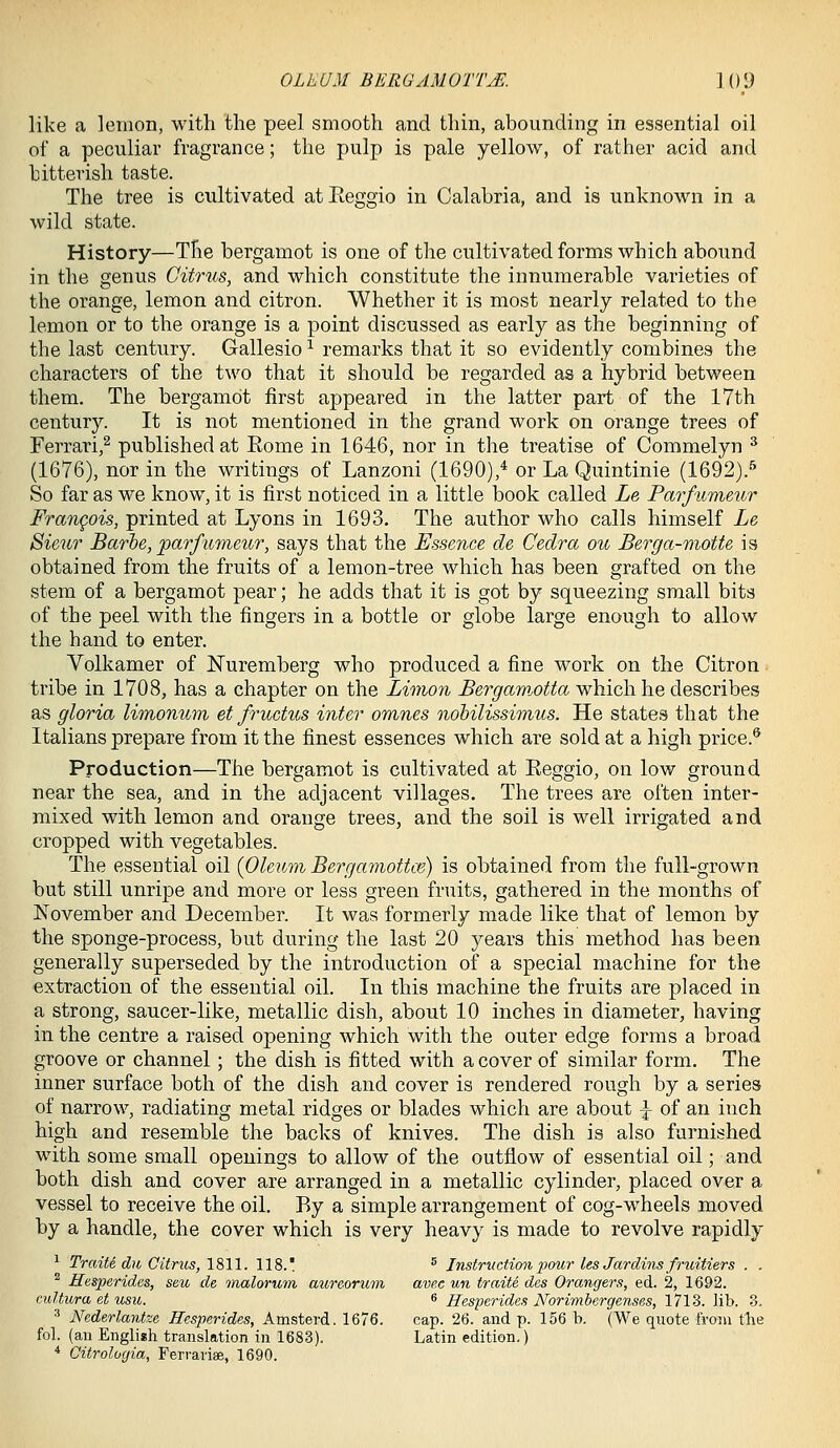 like a lemon, with the peel smooth and thin, abounding in essential oil of a peculiar fragrance; the pulp is pale yellow, of rather acid and bitterish taste. The tree is cultivated atReggio in Calabria, and is unknown in a wild state. History—The bergamot is one of the cultivated forms which abound in the genus Citrus, and which constitute the innumerable varieties of the orange, lemon and citron. Whether it is most nearly related to the lemon or to the orange is a point discussed as early as the beginning of the last century. Gallesio ^ remarks that it so evidently combines the characters of the two that it should be regarded as a hybrid between them. The bergamot first appeared in the latter part of the 17th century. It is not mentioned in the grand work on orange trees of Ferrari,^ published at Eome in 1646, nor in the treatise of Commelyn ^ (1676), nor in the writings of Lanzoni (1690),^ or La Quintinie (1692).'' So far as we know, it is first noticed in a little book called Le Parfumeur Frangois, printed at Lyons in 1693. The author who calls himself Le Sieur Barbe, parfu'nieur, says that the Essence de Cedra ou Berga-motte is obtained from the fruits of a lemon-tree which has been grafted on the stem of a bergamot pear; he adds that it is got by squeezing small bits of the peel with the fingers in a bottle or globe large enough to allow the hand to enter. Volkamer of JSTuremberg who produced a fine work on the Citron tribe in 1708, has a chapter on the Limon ^erf/amo^Jto which he describes as gloria limonum et fructus inter omnes nohilissimus. He states that the Italians prepare from it the finest essences which are sold at a high price.® Production—The bergamot is cultivated at Reggio, on low ground near the sea, and in the adjacent villages. The trees are often inter- mixed with lemon and orange trees, and the soil is well irrigated and cropped with vegetables. The essential oil {Oleum Bergamottte) is obtained from the full-grown but still unripe and more or less green fruits, gathered in the months of November and December. It was formerly made like that of lemon by the sponge-process, but during the last 20 years this method has been generally superseded by the introduction of a special machine for the extraction of the essential oil. In this machine the fruits are placed in a strong, saucer-like, metallic dish, about 10 inches in diameter, having in the centre a raised opening which with the outer edge forms a broad groove or channel; the dish is fitted with a cover of similar form. The inner surface both of the dish and cover is rendered rough by a series of narrow, radiating metal ridges or blades which are about -^ of an inch high and resemble the backs of knives. The dish is also furnished with some small openings to allow of the outflow of essential oil; and both dish and cover are arranged in a metallic cylinder, placed over a vessel to receive the oil. By a simple arrangement of cog-wheels moved by a handle, the cover which is very heavy is made to revolve rapidly ^ Traite du Citrus, 1811. 118.' ^ Instructimi2}our les Jardins fndtiers . . ^ Hesperides, seu de inalorum aureorum ave.c un traite des Grangers, ed. 2, 1692. cuHura et usu. 6 Hesperides Norimbergenses, 1713. lib. 3. ■■' Nederlayitze Hesperides, Amsterd. 1676. cap. 26. and p. 156 b. (We quote from tlie fol. (an English translation in 1683). Latin edition.) * Citrologia, Ferrariae, 1690.