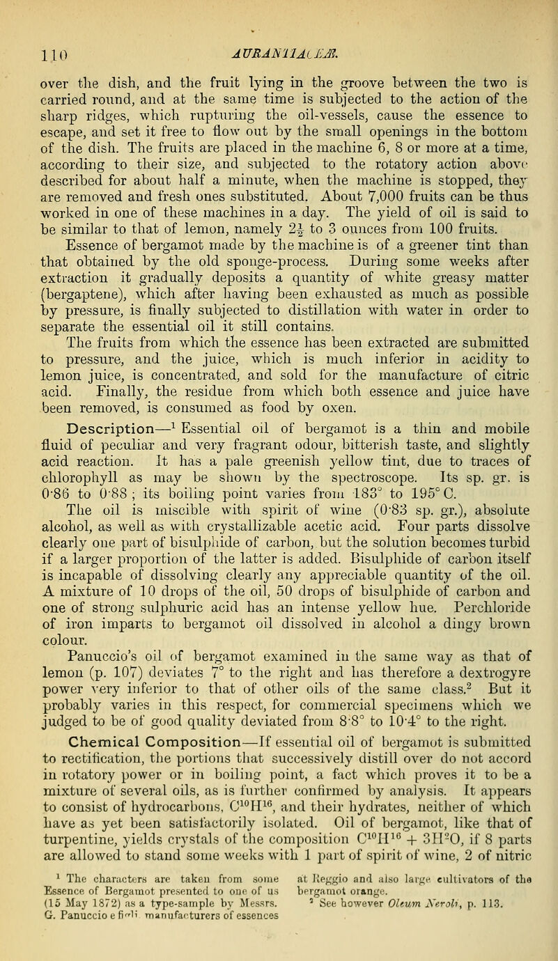over tlie dish, and the fruit lying in the groove between the two is carried ronnd, and at the same time is subjected to the action of the sharp ridges, which rupturing the oil-vessels, cause the essence to escape, and set it free to flow out by the small openings in the bottom of the dish. The fruits are placed in the machine 6, 8 or more at a time, according to their size, and subjected to the rotatory action above described for about half a minute, when the machine is stopped, they are removed and fresh ones substituted. About 7,000 fruits can be thus worked in one of these machines in a day. The yield of oil is said to be similar to that of lemon, namely 2\ to 3 ounces from 100 fruits. Essence of bergamot made by the machine is of a greener tint than that obtained by the old sponge-process. During some weeks after extraction it gradually deposits a quantity of white greasy matter (bergaptene), which after having been exhausted as much as possible by pressure, is finally subjected to distillation with water in order to separate the essential oil it still contains. The fruits from which the essence has been extracted are submitted to pressure, and the juice, which is much inferior in acidity to lemon juice, is concentrated, and sold for the manufacture of citric acid. Finally, the residue from which both essence and juice have been removed, is consumed as food by oxen. Description—^ Essential oil of bergamot is a thin and mobile fluid of peculiar and very fragrant odour, bitterish taste, and slightly acid reaction. It has a pale greenish yellow tint, due to traces of chlorophyll as may be shown by the spectroscope. Its sp. gr. is 0*86 to 0'88 ; its boiling point varies from 183 to 195° C. The oil is miscible with spirit of wine (0'83 sp. gr,), absolute alcohol, as well as with crystallizable acetic acid. Four parts dissolve clearly one part of bisulphide of carbon, but the solution becomes turbid if a larger proportion of the latter is added. Bisulphide of carbon itself is incapable of dissolving clearly any appreciable quantity of the oil. A mixture of 10 drops of the oil, 50 drops of bisulphide of carbon and one of strong sulphuric acid has an intense yellow hue. Perchloride of iron imparts to bergamot oil dissolved in alcohol a dingy brown colour. Panuccio's oil of bergamot examined in the same way as that of lemon (p. 107) deviates 7° to the right and has therefore a dextrogyre power ^■ery inferior to that of other oils of the same elass.^ But it probably varies in this respect, for commercial specimens which we judged to be of good quality deviated from 8'8° to 104° to the right. Chemical Composition—If essential oil of bergamot is submitted to rectification, the portions that successively distill over do not accord in rotatory power or in boiling point, a fact which proves it to be a mixture of several oils, as is further confirmed by analysis. It appears to consist of hydrocarbons, 0^*^11^^, and their hydrates, neither of which have as yet been satisfactorily isolated. Oil of bergamot, like that of turpentine, yields crystals of the composition C^^IP'^ + 311-0, if 8 parts are allowed to stand some weeks with 1 part of spirit of wine, 2 of nitric * The characters are takeu from some at Ile^gio and also larj^e cultivators of the Essence of Bergamot presented to one of us bergamot orange. (15 May 1872) as a type-sample by Messrs. ' See however Oleum Kerol-i, p. 113. G. Panuccio e fi^'li manufaf'turers of essences