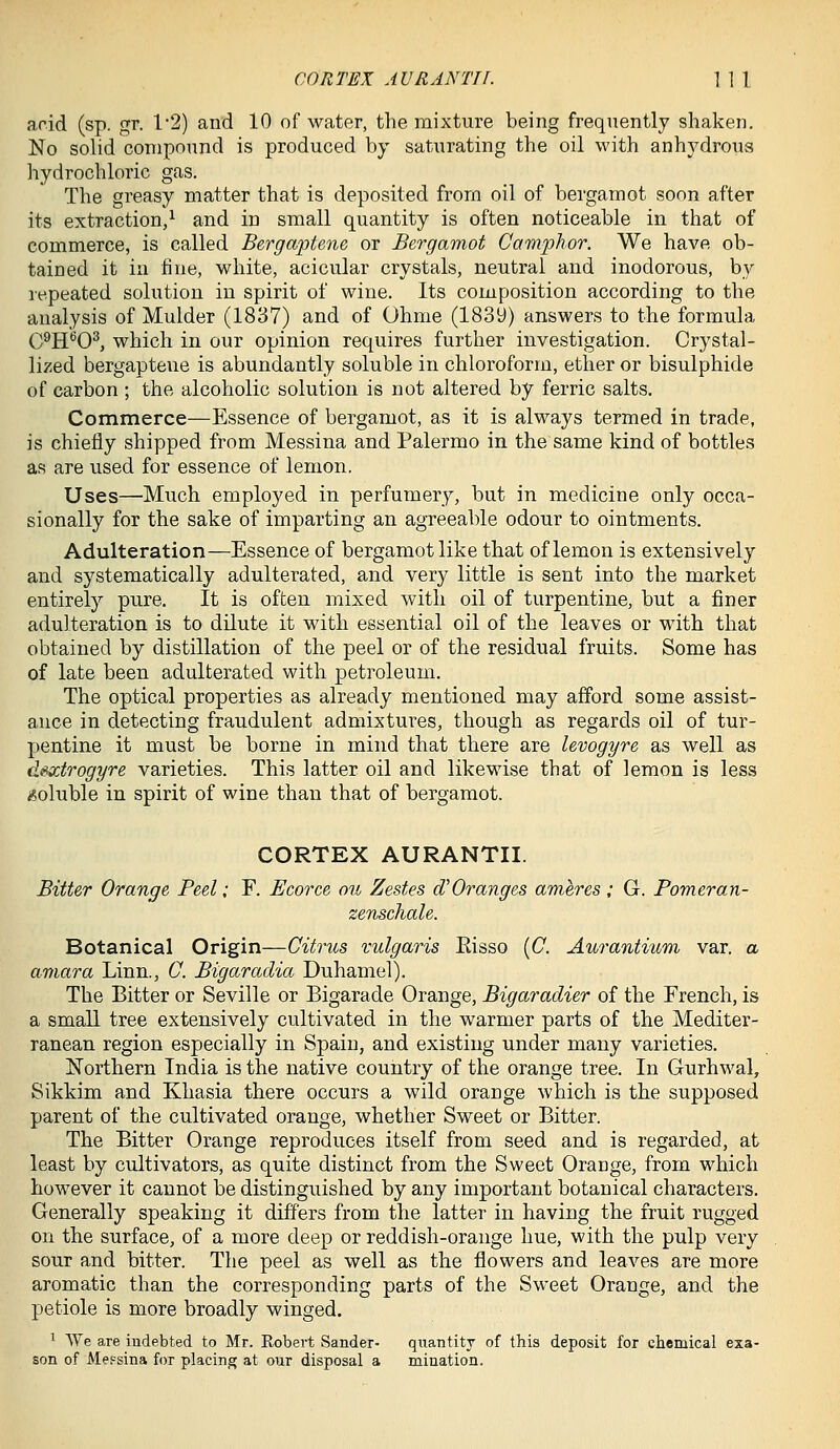 CORTEX AU RAN Til. \ \ \ arid (sp. gr. 1'2) and 10 of water, the mixture being frequently shaken. No solid compound is produced by saturating the oil with anhydrous hydrochloric gas. The greasy matter that is deposited from oil of bergamot soon after its extraction/ and in small quantity is often noticeable in that of commerce, is called Bergaptene or Bergamot Camphor. We have ob- tained it in fine, white, acicular crystals, neutral and inodorous, by repeated solution in spirit of wine. Its composition according to the analysis of Mulder (1837) and of Ohme (1839) answers to the formula Q9jj6Q3^ which in our opinion requires further investigation. Crystal- lized bergaptene is abundantly soluble in chloroform, ether or bisulphide of carbon ; the alcoholic solution is not altered by ferric salts. Commerce—Essence of bergamot, as it is always termed in trade, is chiefly shipped from Messina and Palermo in the same kind of bottles as are used for essence of lemon. Uses—Much employed in perfumery, but in medicine only occa- sionally for the sake of imparting an agreeable odour to ointments. Adulteration—Essence of bergamot like that of lemon is extensively and systematically adulterated, and very little is sent into the market entirely pure. It is often mixed with oil of turpentine, but a finer adulteration is to dilute it with essential oil of the leaves or with that obtained by distillation of the peel or of the residual fruits. Some has of late been adulterated with petroleum. The optical properties as already mentioned may afford some assist- ance in detecting fraudulent admixtures, though as regards oil of tur- pentine it must be borne in mind that there are Uvogyre, as well as de^trogyre varieties. This latter oil and likewise that of lemon is less soluble in spirit of wine than that of bergamot. CORTEX AURANTII. Bitter Orange Peel; F. Ecorce oii Zestes d'Oranges ameres ; G. Pomeran- zenschale. Botanical Origin—Citrus vulgaris Eisso (C. Aurantium var. a amara Linn., C. Bigaradia Duhamel). The Bitter or Seville or Bigarade Orange, Bigaradier of the French, is a small tree extensively cultivated in the warmer parts of the Mediter- ranean region especially in Spain, and existing under many varieties. Northern India is the native country of the orange tree. In Gurhwal, Sikkim and Khasia there occurs a wild orange which is the supposed parent of the cultivated orange, whether Sweet or Bitter. The Bitter Orange reproduces itself from seed and is regarded, at least by cultivators, as quite distinct from the Sweet Orange, from which however it cannot be distinguished by any important botanical characters. Generally speaking it differs from the latter in having the fruit rugged on the surface, of a more deep or reddish-orange hue, with the pulp very sour and bitter. The peel as well as the flowers and leaves are more aromatic than the corresponding parts of the Sweet Orange, and the petiole is more broadly winged. ^ We are indebted to Mr. Kobert Sander- quantity of this deposit for chemical exa- son of Messina for placing at our disposal a mination.