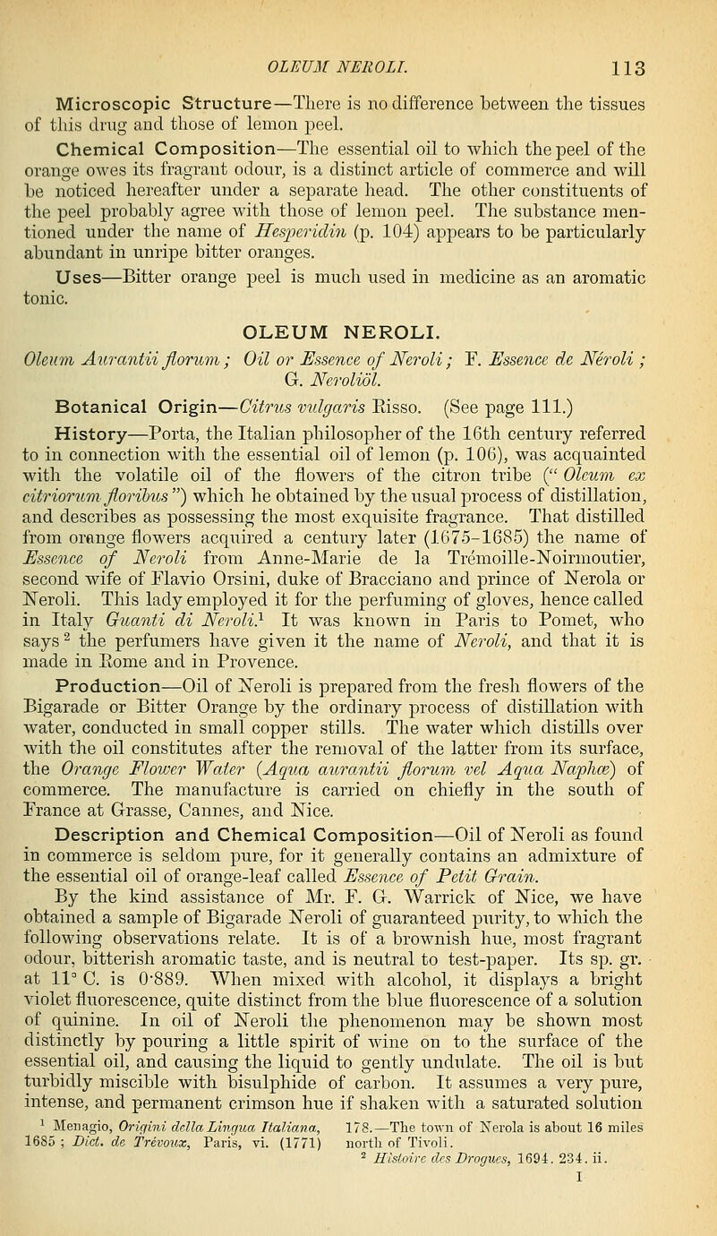 Microscopic Structure—There is no difference between the tissues of this drug and those of lemon peeL Chemical Composition—The essential oil to which the peel of the orange owes its fragrant odour, is a distinct article of commerce and will be noticed hereafter under a separate head. The other constituents of the peel probably agree with those of lemon peel. The substance men- tioned under the name of Hesperidiji (p. 104) appears to be particularly abundant in unripe bitter oranges. Uses—Bitter orange peel is much used in medicine as an aromatic tonic. OLEUM NEROLI. Oleum Aurantii Jiorum ; Oil or Essence of Neroli; F. Essence de Neroli ; G. Neroliol. Botanical Origin—Citrus vidgaris Eisso. (See page 111.) History—Porta, the Italian philosopher of the 16th century referred to in connection with the essential oil of lemon (p. 106), was acquainted with the volatile oil of the flowers of the citron tribe ( Oleum ex citriorum Jlorihus ) which he obtained by the usual process of distillation, and describes as possessing the most exquisite fragrance. That distilled from orange flowers acquired a century later (1675-1685) the name of Essence of Neroli from Anne-Marie de la Tremoille-Noirmoutier, second wife of Flavio Orsini, cluke of Bracciano and prince of Nerola or Neroli. This lady employed it for the perfuming of gloves, hence called in Italy Guanti di Neroli} It was known in Paris to Pomet, who says ^ the perfumers have given it the name of Neroli, and that it is made in Eome and in Provence. Production—Oil of Xeroli is prepared from the fresh flowers of the Bigarade or Bitter Orange by the ordinary process of distillation with water, conducted in small copper stills. The water which distills over with the oil constitutes after the removal of the latter from its surface, the Orange Flower Water {Aqua aurantii florum vel Aqua Naphm) of commerce. The manufacture is carried on chiefly in the south of Prance at Grasse, Cannes, and Nice. Description and Chemical Composition—Oil of Neroli as found in commerce is seldom pure, for it generally contains an admixture of the essential oil of orange-leaf called Essence of Petit Grain. By the kind assistance of Mr. P. G. Warrick of Nice, we have obtained a sample of Bigarade Neroli of guaranteed purity, to which the following observations relate. It is of a brownish hue, most fragrant odour, bitterish aromatic taste, and is neutral to test-paper. Its sp. gr. at 11 C. is 0-889. When mixed with alcohol, it displays a bright violet fluorescence, quite distinct from the blue fluorescence of a solution of quinine. In oil of Neroli the phenomenon may be shown most distinctly by pouring a little spirit of wine on to the surface of the essential oil, and causing the liquid to gently undulate. The oil is but turbidly miscible with bisulphide of carbon. It assumes a very pure, intense, and permanent crimson hue if shaken with a saturated solution 1 Men agio, Origini delta Lingua Italiana, 178.—The town of Nerola is about 16 miles 1685 ; Diet, de Trevoux, Paris, vi. (1771) iiortli of Tivoli. ^ Histoire des Drogues, 1694. 234. ii. I