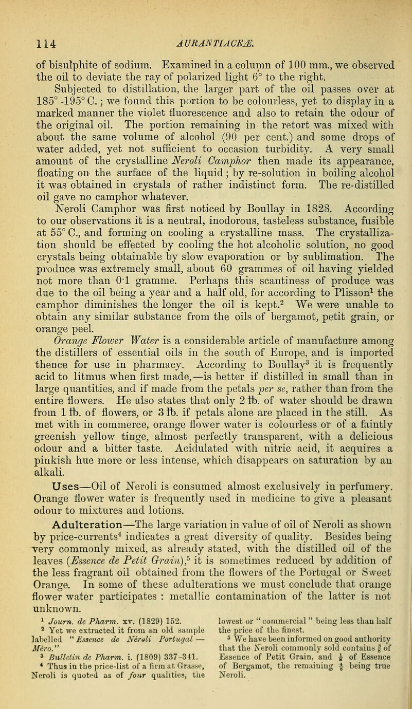 of bisulphite of sodium. Examined in a coluinn of 100 mm., we observed the oil to deviate the ray of polarized light 6° to the right. Subjected to distillation, the larger part of the oil passes over at 185° -195° C.; we found this portion to be colourless, yet to display in a marked manner the violet iluorescence and also to retain the odour of the original oil. The portion remaining in the retort was mixed with about the same volume of alcohol (90 per cent.) and some drops of water added, yet not sufficient to occasion turbidity. A very small amount of the crystalline Neroli Camphor then made its appearance, floating on the surface of the liquid; by re-solution in boiling alcohol it was obtained in crystals of rather indistinct form. The re-distilled oil gave no camphor whatever. ISTeroli Camphor was first noticed by BouUay in 1828. According to our observations it is a neutral, inodorous, tasteless substance, fusible at 55° C, and forming on cooling a crystalline mass. The crystalliza- tion should be effected by cooling the hot alcoholic solution, no good crystals being obtainable by slow evaporation or by sublimation. The produce was extremely small, about 60 grammes of oil ha,ving yielded not more than 01 gramme. Perhaps this scantiness of produce was due to the oil being a year and a half old, for according to Plisson^ the camphor diminishes the longer the oil is kept.^ We were unable to obtain any similar substance from the oils of bergamot, petit grain, or orange peel. Orange Flower Water is a considerable article of manufacture among the distillers of essential oils in the south of Europe, and is imported thence for use in pharmacy. According to BouUay^ it is frequently acid to litmus when first made,—is better if distilled in small than in large quantities, and if made from the petals ijer se, rather than from the entire flowers. He also states that only 2 lb. of water should be drawn from 1 tt). of flowers, or 3 ft). if petals alone are placed in the still. As met with in commerce, orange flower water is colourless or of a faintly greenish yellow tinge, almost perfectly transparent, with a delicious odour and a bitter taste. Acidulated with nitric acid, it acquires a pinkish hue more or less intense, which disappears on saturation by an alkali. Uses—Oil of JSTeroli is consumed almost exclusively in perfumery. Orange flower water is frequently used in medicine to give a pleasant odour to mixtures and lotions. Adulteration—The large variation in value of oil of J^eroli as shown by price-currents^ indicates a great diversity of quality. Besides being very commonly mixed, as already stated, with the distilled oil of the leaves [Essence de Petit Grain),^ it is sometimes reduced by addition of the less fragrant oil obtained from the flowers of the Portugal or Sweet Orange. In some of these adulterations we must conclude that orange flower water participates : metallic contamination of the latter is not unknown. 1 Journ. de Pharm. xv. (1829) 152. lowest or commercial  being less than half ^ Yet we extracted it from an old sample the price of the finest, labelled Essence de N6rsli Farizujul— ^^ We have been informed on good authority Mero. that the Xeroli commonly sold contains I of 3 BulhUndc Pharm. i. (1809) 337-341. Essence of Petit Grain, and i of Essence * Thus in the price-list of a linn at Grasse, of Bergamot, the remaining -f being true Neroli is (juoted as of four qualities, the Neroli.
