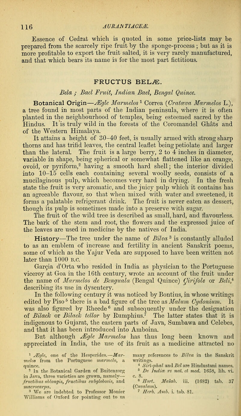 Essence of Cedrat which is quoted in some price-lists may be prepared from the scarcely ripe fruit by the sponge-process ; but as it is more profitable to export the fruit salted, it is very rarely manufactured, and that which bears its name is for the most part fictitious. FRUCTUS BEL^. Bela ; Bael Fruit, Indian Bael, Bengal Quince. Botanical Origin—^gle Marmelos ^ Correa {Cratceva Marmelos L.), a tree found in most parts of the Indian peninsula, where it is often planted in the neighbourhood of temples, being esteemed sacred by the Hindus. It'is truly wild in the forests of the Coromandel Ghats and of the Western Himalaya. It attains a height of 30-40 feet, is usually armed with strong sharp thorns and has trifid leaves, the central leaflet being petiolate and larger than the lateral. The fruit is a large berry, 2 to 4 inches in diameter, variable in shape, being spherical or somewhat flattened like an orange, ovoid, or pyriform,^ having a smooth hard shell; the interior divided into 10-15 cells each containing several woolly seeds, consists of a mucilaginous pulp, which becomes very hard in drying. In the fresh state the fruit is very aromatic, and the juicy pulp which it contains has an agreeable flavour, so that when mixed with water and sweetened, it forms a palatable refrigerant drink. Tlie fruit is never eaten as dessert, though its pulp is sometimes made into a preserve with sugar. The fruit of the wild tree is described as small, hard, and flavourless. The bark of the stem and root, the flowers and the expressed juice of the leaves are used in medicine by the natives of India. History—The tree under the name oi Bilva^ is constantly alluded to as an emblem of increase and fertility in ancient Sanskrit poems, some of which as the Yajur Veda are supposed to have been written not later than 1000 B.C. Garcia d'Orta who resided in India as physician to the Portuguese viceroy at Goa in the 16th century, wrote an account of the fruit under the name of Marmelos de Benguala (Bengal Quince) (Jirifole or Beli,^ describing its use in dysentery. In the following century it was noticed by Bontius, in whose writings edited by Piso ^ there is a bad figure of the tree as Malum Cydonium. It was also figured by Eheede® and subsequently under the designation of Bilach or Bilack tellor by Eumphius.'^ The latter states that it is indigenous to Gujarat, the eastern parts of Java, Sumbawa and Celebes, and that it has been introduced into Amboina. But although yEgle Marmelos has thus long been known and appreciated in India, the use of its fruit as a medicine attracted no ^ yEgU, one of the Hesperides.—Mar- many references to Bilva in the Sanskrit mdns from the Portuguese marmclo, a WTitings. quinee. ^ AS'irt-^7(.aZ and ^cZ are Hindustani names.  In the Botanical Garden of Buitenzorg ^ Be Indice re nnt. ct mecl. 16,'>8, lib. vi. in .Tava, three varieties are grown, namely— c. 8. fructihus oblonriis, frudibv^ subglobosls, &n(\. ^ Hort. Malab. iii. (1682) tab. 37 mn/irocaripn,. {CovalaTti). ■' We are indebted to Professor Monier ^ I/rrb. Amb. i. tab. 81. Williams of Oxford for pointing nut to us \