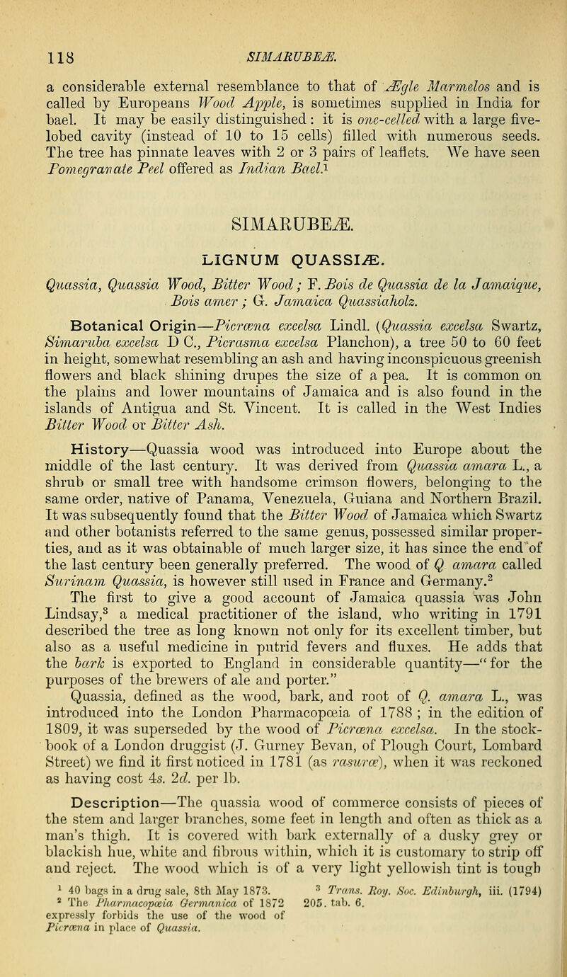 a considerable external resemblance to that of \^gle Marmelos and is called by Europeans Wood Apple, is sometimes supplied in India for bael. It may be easily distinguished : it is one-celled with a large five- lobed cavity (instead of 10 to 15 cells) filled with numerous seeds. The tree has pinnate leaves with 2 or 3 pairs of leaflets. We have seen Fomegravate Peel offered as Indian JBael.^ SIMARUBE^. LIGNUM QUASSIA. Quassia, Quassia Wood, Bitter Wood; F. Bois de Quassia de la Jamaique, Bois amer ; G. Jamaica Qtiassiaholz. Botanical Origin—Ficrcena excelsa Lindl. {Quassia excelsa Swartz, Siinaniba excelsa D C, Ficrasma excelsa Planchon), a tree 50 to 60 feet in height, somewhat resembling an ash and having inconspicuous greenish flowers and black shining drupes the size of a pea. It is common on the plains and lower mountains of Jamaica and is also found in the islands of Antigua and St. Vincent. It is called in the West Indies Bitter Wood or Bitter Ash. History—Quassia wood was introduced into Europe about the middle of the last century. It was derived from Quassia amara L., a shrub or small tree with handsome crimson flowers, belonging to the same order, native of Panama, Venezuela, Guiana and Northern Brazil. It was subsequently found that the Bitter Wood of Jamaica which Swartz and other botanists referred to the same genus, possessed similar proper- ties, and as it was obtainable of much larger size, it has since the end of the last century been generally preferred. The wood of Q amara called Surinam Quassia, is however still used in France and Germany.^ The first to give a good account of Jamaica quassia was John Lindsay,^ a medical practitioner of the island, who writing in 1791 described the tree as long known not only for its excellent timber, but also as a useful medicine in putrid fevers and fluxes. He adds that the hark is exported to England in considerable quantity— for the purposes of the brewers of ale and porter. Quassia, defined as the wood, bark, and root of Q. amara L., was introduced into the London Pharmacopceia of 1788 ; in the edition of 1809, it was superseded by the wood of Ficrcena excelsa. In the stock- book of a London druggist (J. Gurney Bevan, of Plough Court, Lombard Street) we find it first noticed in 1781 (as rasurce), when it was reckoned as having cost 4s. 2d. per lb. Description—The quassia wood of commerce consists of pieces of the stem and larger branches, some feet in length and often as thick as a man's thigh. It is covered with bark externally of a dusky grey or blackish hue, white and fibrous within, which it is customary to strip off and reject. The wood which is of a very light yellowish tint is tough ^ 40 bags in a drug sale, 8th May 1873. ■'' Trans. Roy. Sue. Edinburgh, iii. (1794) * The Pharmacopoeia Germanica of 1872 205. tab. 6. expressly forbids the use of the wood of Ficrcena in place of Quassia.