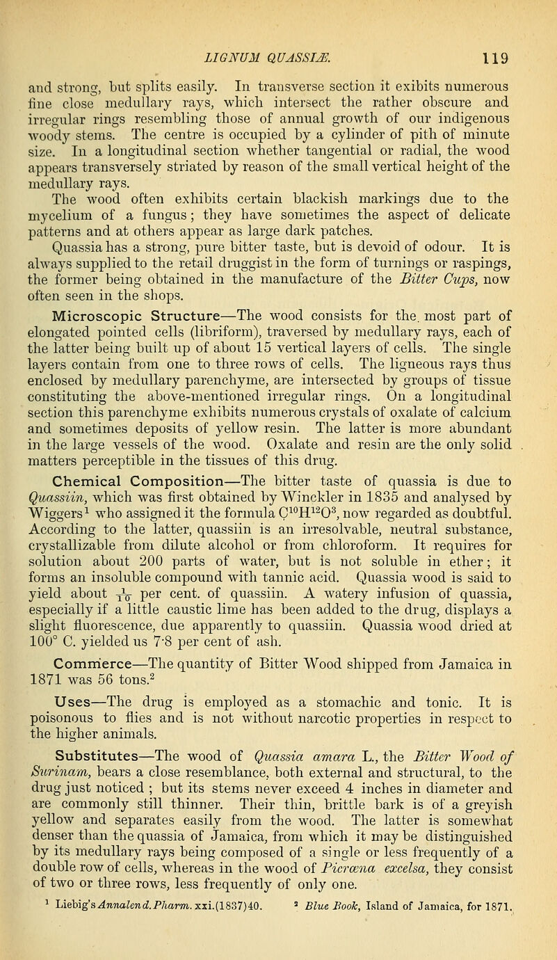 and strong, but splits easily. In transverse section it exibits numerous fine close medullary rays, which intersect the rather obscure and irregular rings resembling those of annual growth of our indigenous woody stems. The centre is occupied by a cylinder of pith of minute size. In a longitudinal section whether tangential or radial, the wood appears transversely striated by reason of the small vertical height of the medullary rays. The wood often exhibits certain blackish markings due to the mycelium of a fungus; they have sometimes the aspect of delicate patterns and at others appear as large dark patches. Quassia has a strong, pure bitter taste, but is devoid of odour. It is always supplied to the retail druggist in the form of turnings or raspings, the former being obtained in the manufacture of the Bitter Cups, now often seen in the shops. Microscopic Structure—The wood consists for the. most part of elongated pointed cells (libriform), traversed by medullary rays, each of the latter being built up of about 15 vertical layers of cells. The single layers contain from one to three rows of cells. The ligneous rays thus enclosed by medullary parenchyme, are intersected by groups of tissue constituting the above-mentioned irregular rings. On a longitudinal section this parenchyme exhibits numerous crystals of oxalate of calcium and sometimes deposits of yellow resin. The latter is more abundant in the large vessels of the wood. Oxalate and resin are the only solid matters perceptible in the tissues of this drug. Chemical Composition—The bitter taste of quassia is due to Quassiin, which was first obtained by Winckler in 1835 and analysed by Wiggers^ who assigned it the formula C^*^H^^O^ now regarded as doubtful. According to the latter, quassiin is an irresolvable, neutral substance, erystallizable from ddute alcohol or from chloroform. It requires for solution about 200 parts of water, but is not soluble in ether; it forms an insoluble compound with tannic acid. Quassia wood is said to yield about ^ per cent, of quassiin. A watery infusion of quassia, especially if a little caustic lime has been added to the drug, displays a slight fluorescence, due apparently to quassiin. Quassia wood dried at 100° C. yielded us 7'8 per cent of ash. Commierce—The quantity of Bitter Wood shipped from Jamaica in 1871 was 56 tons.^ Uses—The drug is employed as a stomachic and tonic. It is poisonous to flies and is not without narcotic properties in respect to the higher animals. Substitutes—The wood of Quassia amara L., the Bitter Wood of Surijiam, bears a close resemblance, both external and structural, to the drug just noticed ; but its stems never exceed 4 inches in diameter and are commonly still thinner. Their thin, brittle bark is of a greyish yellow and separates easily from the wood. The latter is somewhat denser than the quassia of Jamaica, from which it may be distinguished by its medullary rays being composed of a single or less frequently of a double row of cells, whereas in the wood of Bicrmna excelsa, they consist of two or three rows, less frequently of only one. 1 Liebig's^n7iaZendP/iarm.xxi.(l837)40.  Blue Book, Island of Jamaica, for 1871.