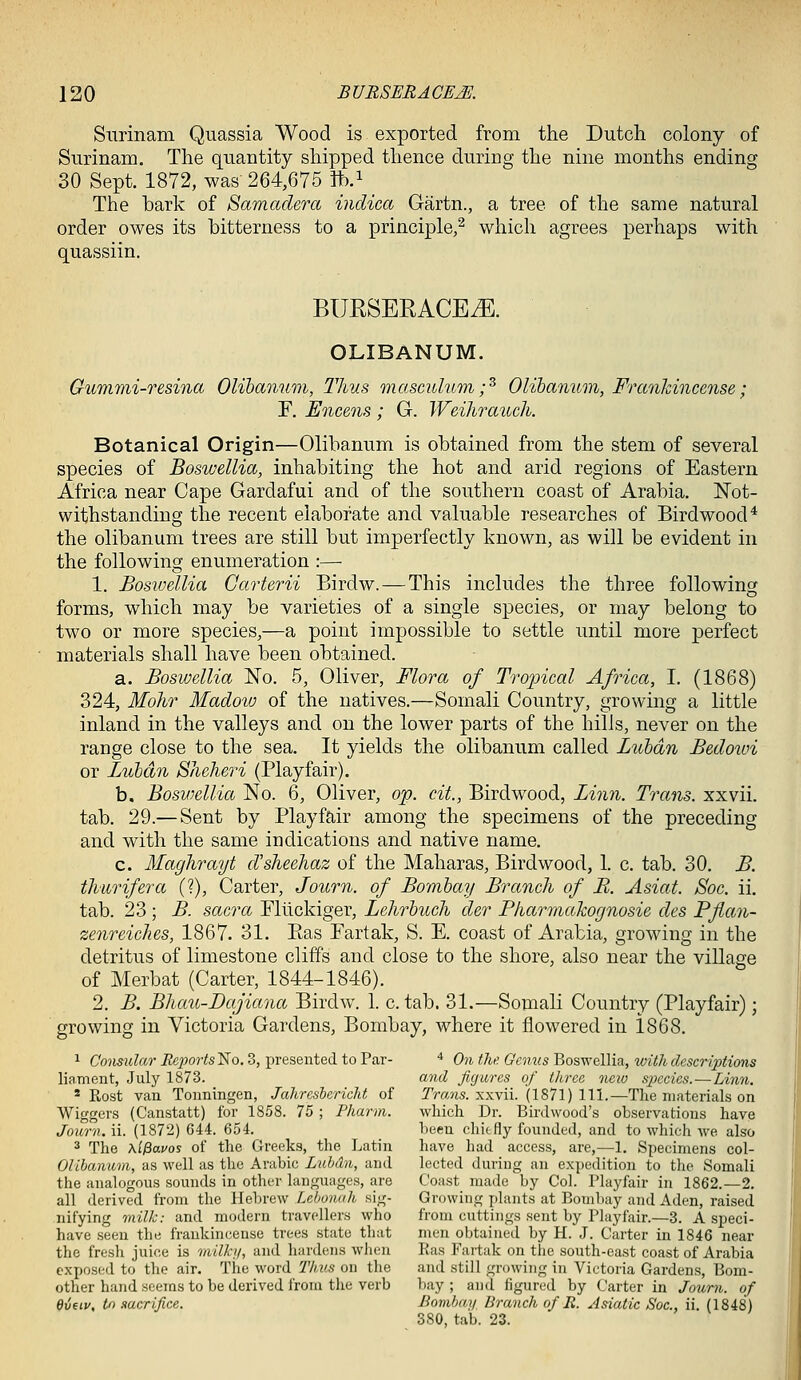 Surinam Quassia Wood is exported from the Dutch colony of Surinam. The quantity shipped thence during the nine months ending 30 Sept. 1872, was 264,675 Jb.^ The bark of Samadera indica Gartn., a tree of the same natural order owes its bitterness to a principle,^ which agrees perhaps with quassiin. BUESEEACEiE. OLIBANUM. Gummi-resina Olibanum, Thus masculum ;^ Olibanum, Frankmcense; F. Encens ; G. Weihrauch. Botanical Origin—Olibanum is obtained from the stem of several species of Boswellia, inhabiting the hot and arid regions of Eastern Africa near Cape Gardafui and of the southern coast of Arabia. Not- withstanding the recent elaborate and valuable researches of Bird wood* the olibanum trees are still but imperfectly known, as will be evident in the following enumeration :— 1. Boswdlia Garterii Birdw. — This includes the three folio wins' forms, which may be varieties of a single species, or may belong to two or more species,—a point impossible to settle until more perfect materials shall have been obtained. a. Boswellia No. 5, Oliver, Flora of Trojncal Africa, I. (1868) 324, Mohr Madow of the natives.—Somali Country, growing a little inland in the valleys and on the lower parts of the hills, never on the range close to the sea. It yields the olibanum called Liibdn Bedoiui or Lubcin Sheheri (Playfair). b. Bosv)ellia No. 6, Oliver, op. cit., Birdwood, Zijin. Trans, xxvii. tab. 29.—Sent by Playfair among the specimens of the preceding and with the same indications and native name. c. Maghrayt d'sheehaz of the Maharas, Birdwood, 1. c. tab. 30. B. thurifera (?), Carter, Journ. of Bombay Branch of R. Asiat. Soc. ii. tab. 23 ; B. sacra Flllckiger, Lehrhuch cler Pharmahognosie cles Pflan- zenreiches, 1867. 31. Eas Fartak, S. E. coast of Arabia, growing in the detritus of limestone cliffs and close to the shore, also near the village of Merbat (Carter, 1844-1846). 2. B. Bhati-Dajiana Birdw. 1. c. tab. 31.—Somali Country (Playfair); growing in Victoria Gardens, Bombay, where it flowered in 1868. 1 Consular Re2}orts]^Q. 3, presented to Par- ■* On the. Genus Boswellia, %oith descriptions liament, July 1873. and figures of three new species. — Linn. * Rost van Tonningen, Jahreshericht of Trans, xxvii. (1871) 111.—The materials on Wiggers (Canstatt) for 1858. 75 ; Pharm. which Dr. Birdwood's observations have Journ. ii. (1872) G44. 654. l>een chitfly founded, and to which we also 2 The Xi^avos of the Greeks, the Latin have had access, are,—1. Specimens col- Olihanum, as well as the Arabic Luhdn, and lected during an expedition to tlie Somali the analogous sounds in other languages, are Coast made by Col. Playfair in 1862.—2. all derived from the Hebrew Lebowih sig- Growing phuits at Bombay and Aden, raised nifying milk: and modern travellers who from cuttings sent by Phiyfair.—3. A speci- have seen the frankincense trees state that men obtained by H. .1. Carter in 1846 near the fresh juice is milky, and hardens when Pas Fartak on the south-east coast of Arabia exposed to the air. The word Thus on tlie and still growing in Victoria Gardens, Bom- other hand seems to be derived from tlie verb bay; and figured by Carter in Journ. of evfiv, to sacrifice. Bombay Branch of R. Asiatic Soc, ii. (1848) 380, tab. 23.