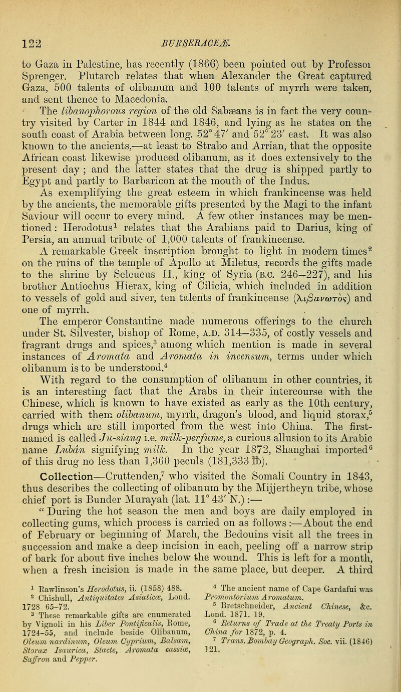 to Gaza in Palestine, has recently (1866) been pointed out by Professoi Sprenger. Plutarch relates that when Alexander the Great captured Gaza, 500 talents of olibanum and 100 talents of myrrh were taken, and sent thence to Macedonia. The libanophorous region of the old Sabaeans is in fact the very coun- try visited by Carter in 1844 and 1846, and lying as he states on the south coast of Arabia between long, 52° 47' and 52° 23' east. It was also known to the ancients,—at least to Strabo and Arrian, that the opposite African coast likewise produced olibanum, as it does extensively to the present day ; and the latter states that the drug is shipped partly to Egypt and partly to Barbaricon at the mouth of the Indus. As exemplifying the great esteem in which frankincense was held by the ancients, the memorable gifts presented by the Magi to the infant Saviour will occur to every mind. A few other instances may be men- tioned : Herodotus^ relates that the Arabians paid to Darius, king of Persia, an annual tribute of 1,000 talents of frankincense. A remarkable Greek inscription brought to light in modern times^ on the ruins of the temple of Apollo at Miletus, records the gifts made to the shrine by Seleucus II., king of Syria (B.C. 246—227), and his brother Antiochus Hierax, king of Cilicia, which included in addition to vessels of gold and siver, ten talents of frankincense (XifiavcoTO'i) and one of myrrh. The emperor Constantine made numerous offerings to the church under St. Silvester, bishop of Eome, a.d. 314—335, of costly vessels and fragrant drugs and spices,^ among which mention is made in several instances of Aromata and Aromata in incensum, terms under which olibanum is to be understood.^ With regard to the consumption of olibanum in other countries, it is an interesting fact that the Arabs in their intercourse with the Chinese, which is known to have existed as early as the 10th century, carried with themx olihanmn, myrrh, dragon's blood, and liquid storax,^ drugs which are still imported from the west into China. The first- named is called Ju-siang i.e. milk-perfume, a curious allusion to its Arabic name Luhdn signifying milk. In the year 1872, Shanghai imported^ of this drug no less than 1,360 peculs (181,333 lb). Collection—Cruttenden,'^ who visited the Somali Country in 1843, thus describes the collecting of olibanum by the Mijjertheyn tribe, whose chief port is Bunder Murayah (lat. 11° 43' N.):—  During the hot season the men and boys are daily employed in collecting gums, which process is carried on as follows:—About the end of February or beginning of March, the Bedouins visit all the trees in succession and make a deep incision in each, peeling off a narrow strip of bark for about five inches below the wound. This is left for a month, when a fresh incision is made in the same place, but deeper. A third 1 Eawlinson's Herodotus, ii. (1858) 488. ^ The ancient name of Cape Gardafui was '■^ ChishuU, Antiquitatcs Asiaticcc, Lond. Proviontormni Aromatum. 1728 65-72. ^ Bretschneider, Ancient Chinese, &c. 3 These remarkable gifts are enumerated Lond. 1871. 19. by Vignoli in his Liber Pontificalis, Konie,  Returns of Trade at the Treaty Ports in 1724-55, and include beside Olibanum, China for 1872, p. 4. Oleum nardinmn. Oleum C'l/prium., Balsam, ~ Trans. Boinba//Gcograph. Soc. \u. {18iG) Storux Isauricu, Utacte, Aromata cassiw, 121. Saffron and Pepper.