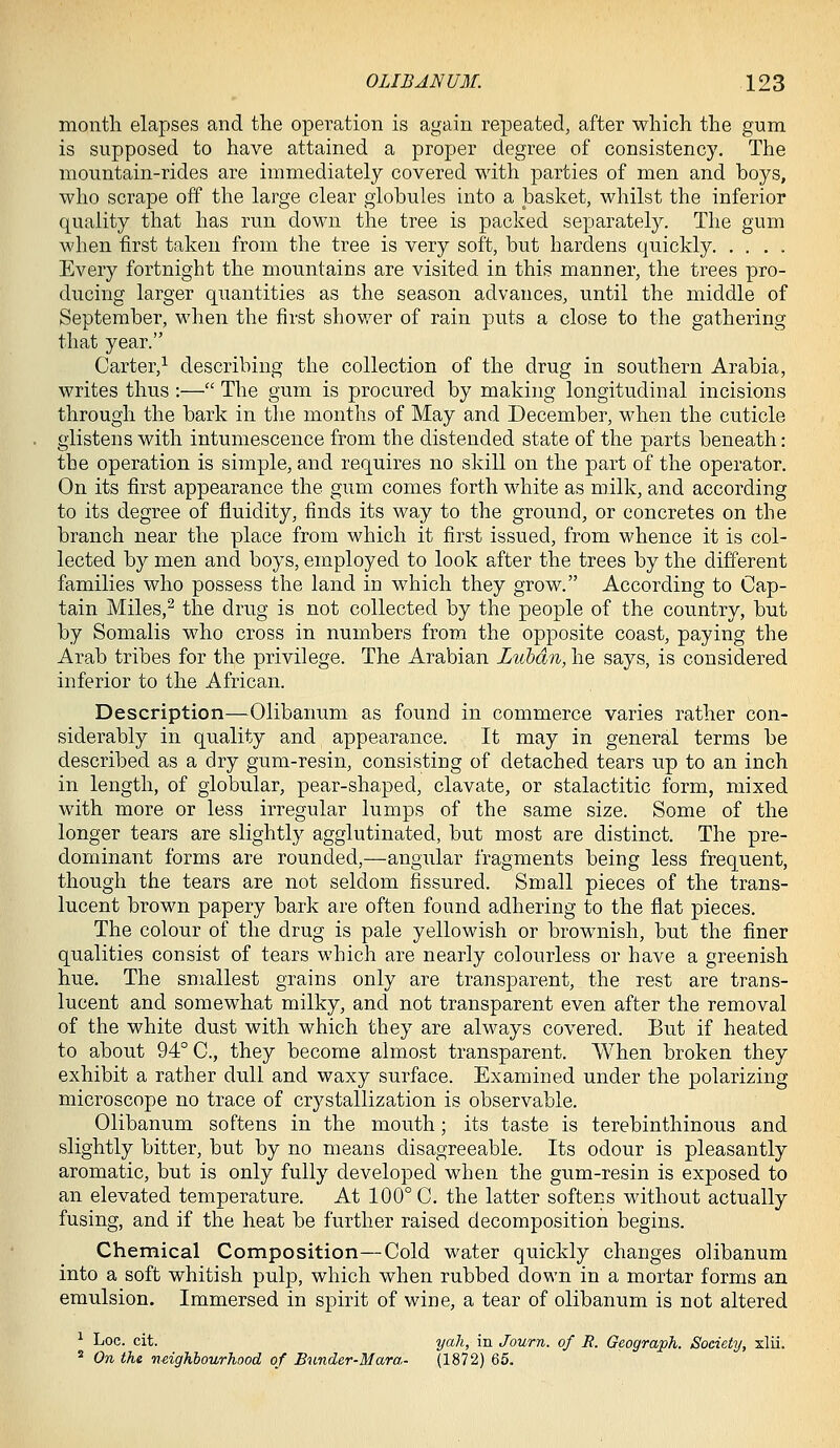 month elapses and the operation is again repeated, after which the gum is supposed to have attained a proper degree of consistency. The mountain-rides are immediately covered with parties of men and boys, who scrape off the large clear globules into a basket, whilst the inferior quality that has run down the tree is packed separately. The gum when first taken from the tree is very soft, but hardens quickly Every fortnight the mountains are visited in this manner, the trees pro- ducing larger quantities as the season advances, until the middle of September, when the first shower of rain puts a close to the gathering that year. Carter,^ describing the collection of the drug in southern Arabia, writes thus :— The gum is procured by making longitudinal incisions through the bark in the months of May and December, when the cuticle glistens with intumescence from the distended state of the parts beneath: the operation is simple, and requires no skill on the part of the operator. On its first appearance the gum comes forth white as milk, and according to its degree of fluidity, finds its way to the ground, or concretes on the branch near the place from which it first issued, from whence it is col- lected by men and boys, employed to look after the trees by the different families who possess the land in which they grow. According to Cap- tain Miles,^ the drug is not collected by the people of the country, but by Somalis who cross in numbers from the opposite coast, paying the Arab tribes for the privilege. The Arabian Lubdn, he says, is considered inferior to the African. Description—Olibanum as found in commerce varies rather con- siderably in quality and appearance. It may in general terms be described as a dry gum-resin, consisting of detached tears up to an inch in length, of globular, pear-shaped, clavate, or stalactitic form, mixed with more or less irregular lumps of the same size. Some of the longer tears are slightly agglutinated, but most are distinct. The pre- dominant forms are rounded,—angular fragments being less frequent, though the tears are not seldom fissured. Small pieces of the trans- lucent brown papery bark are often found adhering to the flat pieces. The colour of the drug is pale yellowish or brownish, but the finer qualities consist of tears which are nearly colourless or have a greenish hue. The smallest grains only are transparent, the rest are trans- lucent and somewhat milky, and not transparent even after the removal of the white dust with which they are always covered. But if heated to about 94° C, they become almost transparent. When broken they exhibit a rather dull and waxy surface. Examined under the polarizing microscope no trace of crystallization is observable. Olibanum softens in the mouth; its taste is terebinthinous and slightly bitter, but by no means disagreeable. Its odour is pleasantly aromatic, but is only fully developed when the gum-resin is exposed to an elevated temperature. At 100° C. the latter softens without actually fusing, and if the heat be further raised decomposition begins. Chemical Composition—Cold water quickly changes olibanum into a soft whitish pulp, which when rubbed down in a mortar forms an emulsion. Immersed in spirit of wine, a tear of olibanum is not altered ^ Loc. cit. yah, in Journ. of R. GeograpJi. Society, xlii. * On the neighbourhood of Bunder-Mara- (1872) 65.