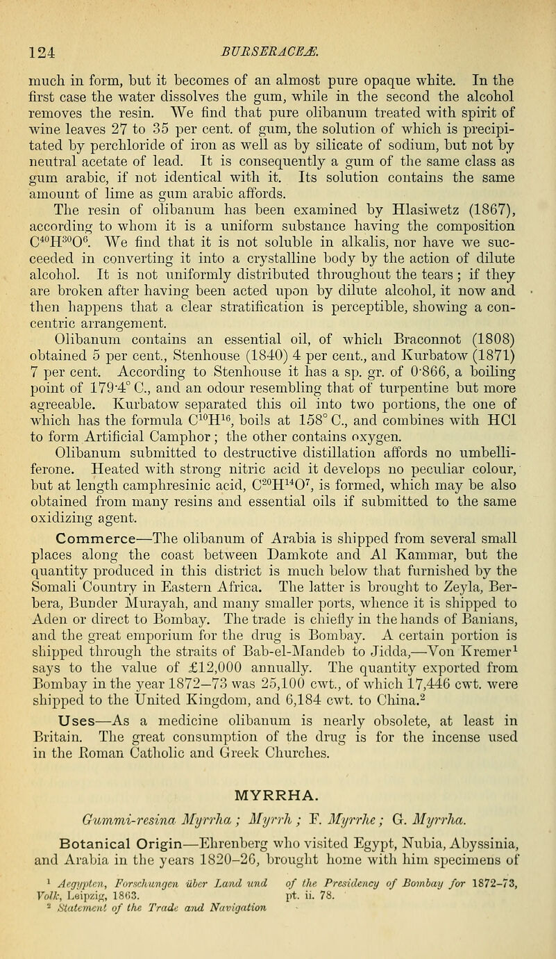 much in form, but it becomes of an almost pure opaque white. In the first case the water dissolves the gum, while in the second the alcohol removes the resin. We find that pure olibanum treated with spirit of wine leaves 27 to 35 per cent, of gum, the solution of which is precipi- tated by perchloride of iron as well as by silicate of sodium, but not by neutral acetate of lead. It is consequently a gum of the same class as gum arable, if not identical with it. Its solution contains the same amount of lime as gum arable affords. The resin of olibanum has been examined by Hlasiwetz (1867), according to whom it is a uniform substance having the composition Q4oj[^30Q6_ ^Ye find that it is not soluble in alkalis, nor have we suc- ceeded in converting it into a crystalline body by the action of dilute alcohol. It is not uniformly distributed throughout the tears ; if they are broken after having been acted upon by dilute alcohol, it now and then happens that a clear stratification is perceptible, showing a con- centric arrangement. Olibanum contains an essential oil, of which Braconnot (1808) obtained 5 per cent., Stenhouse (1840) 4 per cent., and Kurbatow (1871) 7 per cent. According to Stenhouse it has a sp. gr. of 0'866, a boiling point of 179'4° C, and an odour resembling that of turpentine but more agreeable. Kurbatow separated this oil into two portions, the one of which has the formula C^°H^6^ boils at 158° C, and combines with HCl to form Artificial Camphor; the other contains oxygen. Olibanum submitted to destructive distillation affords no umbelli- ferone. Heated with strong nitric acid it develops no peculiar colour, but at length camphresinic acid, C^^ff^O'', is formed, which may be also obtained from many resins and essential oils if submitted to the same oxidizing agent. Commerce—The olibanum of Arabia is shipped from several small places along the coast between Damkote and Al Kammar, but the quantity produced in this district is much below that furnished by the Somali Country in Eastern Africa. The latter is brought to Zeyla, Ber- bera, Burider Murayah, and many smaller ports, whence it is shipped to Aden or direct to Bombay. The trade is chiefly in the hands of Banians, and the great emporium for the drug is Bombay. A certain portion is shipped through the straits of Bab-el-Mandeb to Jidda,—Von Kremer^ says to the value of £12,000 annually. The quantity exported from Bombay in the year 1872—73 was 25,100 cwt., of which 17,446 cwt. were shipped to the United Kingdom, and 6,184 cwt. to China.^ Uses—As a medicine olibanum is nearly obsolete, at least in Britain. The great consumption of the drug is for the incense used in the Boman Catholic and Greek Churches. MYRRHA. Gummi-resina Myrrha ; Myrrh ; F. Myrrhe; G. Myrrha. Botanical Origin—Ehrenberg who visited Egypt, Nubia, Abyssinia, and Arabia in the years 1820-26, brought home with him specimens of ^ Aegypten, Forschungen iiber Land und of the Presidency of Bombay for 1872-73, Volk, Leipzig,', 18(i3. pt. ii. 78. - statement of the Trade and Navigation