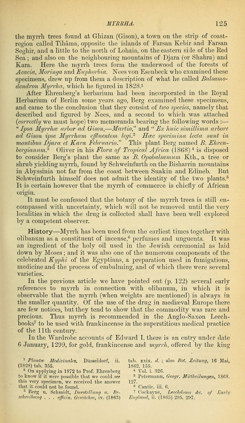 the myrrh trees found at Ghizan (Gison), a town on the strip of coast- region called Tihama, opposite the islands of Farsan Kebir and Farsan Seghir, and a little to the north of Lohaia, on the eastern side of the Eed Sea ; and also on the neighbouring mountains of Djara (or Shahra) and Kara. Here the myrrh trees form the underwood of the forests of Acacia, Moringa and Euphorhia. ISTees von Esenbeck who examined these specimens, drew up from them a description of what he called Balsa.mo- dendron Myrrha, which he figured in 1828.i After Ehrenberg's herbarium had been incorporated in the Eoyal Herbarium of Berlin some years ago, Berg examined these specimens, and came to the conclusion that they consist of tivo species, namely that described and figured by Nees, and a second to which was attached {correctly we must hope) two memoranda bearing the following words :—  Ipsa MyrrhcB arbor ad Oison,—Martio, and  Ex huic simillima arbore ad Gison ipse Myrrham ejffiuentem legi} Hcec specimina lecta sunt in montibus Djara et Kara Februario. This plant Berg named B. Ehren- bergianum? Oliver in his Flora of Tropical Africa (1868) ^ is disposed to consider Berg's plant the' same as B. Opobalsamum Kth., a tree or shrub yielding myrrh, found by Schweinfurth on the Bisharrin mountains in Abyssinia not far from the coast between Suakin and Edineb. But Schweinfurth himself does not admit the identity of the two plants.^ It is certain however that the myrrh of commerce is chiefly of African origin. It must be confessed that the botany of the myrrh trees is still en- compassed with uncertainty, which will not be removed until the very localities in which the drug is collected shall have been well explored by a competent observer. History—Myrrh has been used from the eaxliest times together with olibanum as a constituent of incense,^ perfumes and unguents. It was an ingredient of the holy oil used in the Jewish ceremonial as laid down by Moses; and it was also one of the numerous components of the celebrated Kyphi of the Egyptians, a preparation used in fumigations, medicine and the process of embalming, and of which there were several varieties. In the previous article we have pointed out (p. 122) several early references to myrrh in connection with olibanum, in which it is observable that the myrrh (when weights are mentioned) is always in the smaller quantity. Of the use of the drug in mediaeval Europe there are few notices, but they tend to show that the commodity was rare and precious. Thus myrrh is recommended in the Anglo-Saxon Leech- books'' to be used with frankincense in the superstitious medical practice of the 11th century. In the Wardrobe accounts of Edward I. there is an entry under date 6 January, 1299, for gold, frankincense and myrvli, offered by the king ^ PlantcB Mcdicinales, Diisseldorf, ii. tal3. xxix. d. ; also Bot. Zeitung, 16 Mai, (1828) tab. 855. 1862. 155. 2 On applying in 1872 to Prof. Ehrenherg * yoi. i. 326. to know if it were possible that we could see ^ Petermann, Gcogr. Mittlicilungen, 1868. this very specimen, we received the answer 127. that it could not be found. ® Cantic. iii. 6. ^ Berg u. Schmidt, Darstcllung u. Be- '' Cockayne, Ltcchdoms d-c. of Early scJireibung . . . offizin. Govxlchse, iv. (1863) England, ii. (1865) 295. 297.