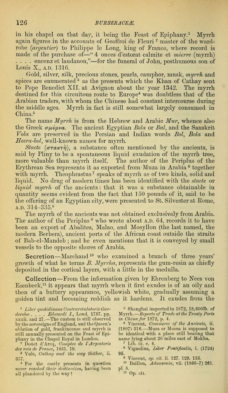 in his chapel on that day, it being the Feast of Epiphany.^ Myrrh again figures in the accounts of Geoffroi de Fleuri ^ master of the ward- robe {argentier) to Philippe le Long, king of France, where record is made of the purchase of— 4 onces d'estorat calmite et mierre (myrrh) .... encenz et laudanon,—for the funeral of John, posthumous son of Louis X., A.D. 1316. Gold, silver, silk, precious stones, pearls, camphor, musk, myrrh and spices are enumerated ^ as the presents which the Khan of Cathay sent to Pope Benedict XII. at Avignon about the year 1342. The myrrh destined for this circuitous route to Europe* was doubtless that of the Arabian traders, with whom the Chinese had constant intercourse during the middle ages. Myrrh in fact is still somewhat largely consumed in China.^ The name Myrrh is from the Hebrew and Arabic Mur, whence also the Greek a[xvpva. The ancient Egyptian Bola or Bal, and the Sanskrit Vola are preserved in the Persian and Indian words Bol, Bola and Heera-hol, well-known names for myrrh. Stcicte {cnaKTrf), a substance often mentioned by the ancients, is said by Pliny to be a spontaneous liquid exudation of the myrrh tree, more valuable than myrrh itself. The author of the Periplus of the Erythrean Sea represents it as exported from Muza in Arabia ^ together with myrrh. Theophrastus '^ speaks of myrrh as of two kinds, solid and liquid. No drug of modern times has been identified with the stacte or liquid myrrh of the ancients : that it was a substance obtainable in quantity seems evident from the fact that 150 pounds of it, said to be the offering of an Egyptian city, were presented to St. Silvester at Rome, A.D. 314-335.8 The myrrh of the ancients was not obtained exclusively from Arabia. The author of the Periplus ^ who wrote about A.D. 64, records it to have been an export of Abalites, Malao, and Mosyllon (the last named, the modern Berbera), ancient ports of the African coast outside the straits of Bab-el-Mandeb ; and he even mentions that it is conveyed by small vessels to the opposite shores of Arabia. Secretion—Marchand^ who examined a branch of three years' growth of what he terms B. Myrrha, represents the gum-resin as chiefly deposited in the cortical layers, with a little in the medulla. Collection—From the information given by Ehrenberg to Nees von Esenbeck,^^ it appears that myrrh when it first exudes is of an oily and then of a buttery appearance, yellowish white, gradually assuming a golden tint and becoming reddish as it hardens. It exudes from the 1 Liber quotidianus C'onirarotulatoris Gar- ^ Shanghai imported in 1872, 18,6001b. of derobce .... Edwardi I., Lond. 1787. pp. Myrrh.—Reports of Trade at the Treaty Ports xxxii. and 27.—The custom is still ohserved in China for 1872, p. 4. by the sovereigns of England, and the Queen's ^Vincent, Commerce of the Ancients, ii. oidation of gold, frankincense and myrrh is (1807^ 316.—Muza or Moosa is .supposed to still annually presented on the Feast of Epi- he identical with a place still bearing that phany in the Chapel Royal in London. name lying about 20 miles east of Mokha. - Doiiet d'Arcq, Com2)tes de VArgenterie '' Lib. ix. c. 4. des rots de Frarvce, 1851. 19. * Vignolius, Liher Pontificalis, i. (1724) 2 Yule, Cathay and the way thither, iL 95. 357. ' Vincent, op. cit. ii. 127. 129. 135. * For the costly presents in question ^^ Baillon, Adansonia, vii. (1866-7) 261. never rcxt,ched their dcstvintion, having been pi. 8. all plundered by tlie way ! - ^^ Op. cit.