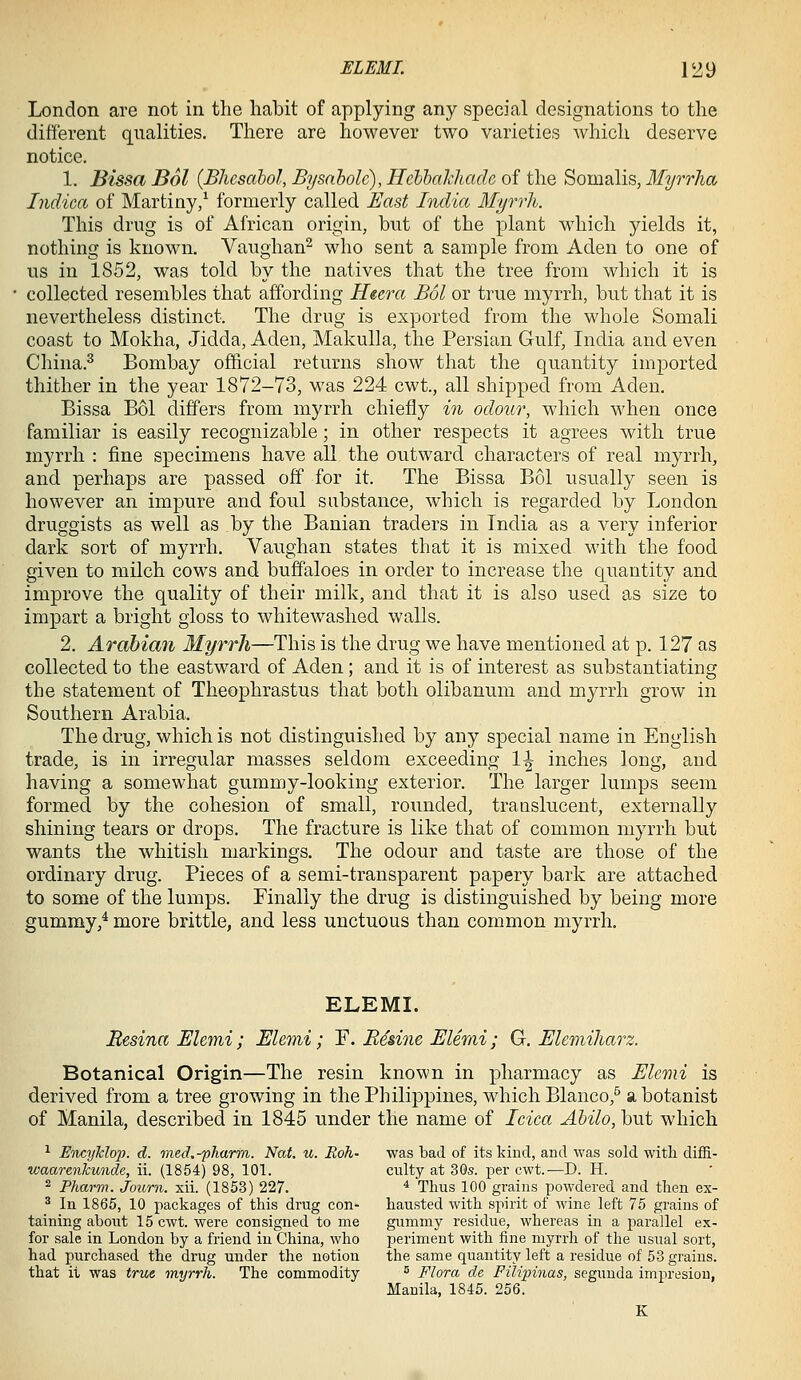 London are not in the habit of applying any special designations to the different qualities. There are however two varieties which deserve notice. 1. Bissa Bol {Bhesahol, Bysaholc), Hcbbalchadc of the Somalis, Myrrha Indica of Martiny/ formerly called East India Myrrh. This drug is of African origin, but of the plant which yields it, nothing is known. Vaughan^ who sent a sample from Aden to one of us in 1852, was told by the natives that the tree from which it is collected resembles that affording H&era Bol or true myrrh, but that it is nevertheless distinct. The drug is exported from the whole Somali coast to Mokha, Jidda, Aden, MakuUa, the Persian Gulf, India and even China.^ Bombay official returns show that the quantity imported thither in the year 1872-73, was 224 cwt., all shipped from Aden. Bissa Bol differs from myrrh chiefly in odour, which when once familiar is easily recognizable; in other respects it agrees with true myrrh : fine specimens have all the outward characters of real myrrh, and perhaps are passed off for it. The Bissa Bol usually seen is however an impure and foul substance, which is regarded by London druggists as well as by the Banian traders in India as a very inferior dark sort of myrrh. Vaughan states that it is mixed with the food given to milch cows and buffaloes in order to increase the quantity and improve the quality of their milk, and that it is also used as size to impart a bright gloss to whitewashed walls. 2. Arabian Myrrh—This is the drug we have mentioned at p. 127 as collected to the eastward of Aden; and it is of interest as substantiating the statement of Theophrastus that both olibanum and myrrh grow in Southern Arabia. The drug, which is not distinguished by any special name in English trade, is in irregular masses seldom exceeding 1^ inches long, and having a somewhat gummy-looking exterior. The larger lumps seem formed by the cohesion of small, rounded, translucent, externally shining tears or drops. The fracture is like that of common myrrh but wants the whitish markings. The odour and taste are those of the ordinary drug. Pieces of a semi-transparent papery bark are attached to some of the lumps. Finally the drug is distinguished by being more gummy,* more brittle, and less unctuous than common myrrh. ELEML Besina EUmi; Elenii; F. E4dne Elerai; G. Elemiharz. Botanical Origin—The resin known in pharmacy as EUmi is derived from a tree growing in the Philippines, which Blanco,^ a botanist of Manila, described in 1845 under the name of Idea Abilo, but which ^ EticyTcIop. d. med.-pharm. Nat. u. Boh- was bad of its kind, and was sold with diifi- waarenkunde, ii. (1854) 98, 101. culty at 30s. per cwt.—D. H. ^ Pharm. Journ. xii. (1853) 227. ■* Thus 100 grains powdered and then ex- ^ In 1865, 10 packages of this drug eon- hausted with spirit of wine left 75 grains of taining about 15 cwt. were consigned to me gummy residue, whereas in a parallel ex- for sale in London by a friend in China, who periment with fine myrrh of the usual sort, had purchased the drug under the notion the same quantity left a residue of 53 grains. that it was true myrrh. The commodity  Flora de FiMpinas, segunda impresiou, Manila, 1845. 256. K