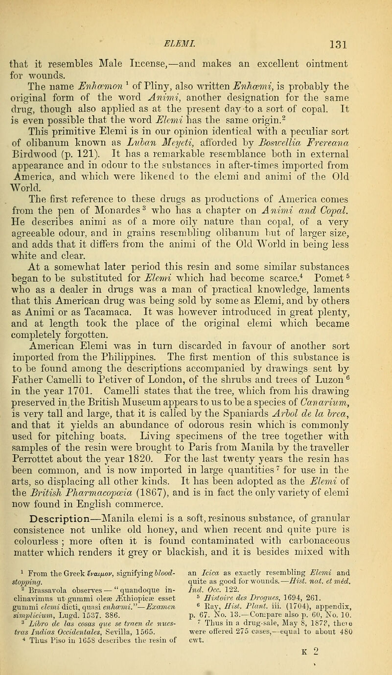 that it resembles Male Incense,—and makes an excellent ointment for wonnds. The name Enhamnion ^ of Pliny, also written EnJicemi, is probably the original form of the word Animi, another designation for the same drug, though also applied as at the present day to a sort of copal. It is even possible that the word Elcmi has the same origin.^ This primitive Elemi is in our opinion identical with a peculiar sort of olibanum hnown as Lulan Meyeti, afforded by Eoswellia Frereana Birdwood (p. 121). It has a remarkable resemblance both in external appearance and in odour to the substances in after-times imported from America, and which were likened to the elemi and animi of the Old World. The first reference to these drugs as productions of America comes from the pen of Monardes^ who has a chapter on Animi and Copal. He describes animi as of a more oily nature than copal, of a very agreeable odour, and in grains resembling olibanum but of larger size, and adds that it differs from the animi of the Old World in being less white and clear. At a somewhat later period this resin and some similar substances began to be substituted for Elemi which had become scarce.* Pomet ^ who as a dealer in drugs was a man of practical knowledge, laments that this American drug was being sold by some as Elemi, and by others as Animi or as Tacamaca. It was however introduced in great plenty, and at length took the place of the original elemi which became completely forgotten. American Elemi was in turn discarded in favour of another sort imported from the Philippines. The first mention of this substance is to be found among the descriptions accompanied by drawings sent by Father Camelli to Petiver of London, of the shrubs and trees of Luzon ^ in the year 1701. Camelli states that the tree, which from his drawing preserved in,the British Museum appears to us to be a species of Canarium, is very tall and large, that it is called by the Spaniards Arhol de la hrca, and that it yields an abundance of odorous resin which is commonly used for pitching boats. Living specimens of the tree together with samples of the resin were brought to Paris from Manila by the traveller Perrottet about the year 1820. Eor the last twenty years the resin has been common, and is now imported in large quantities ^ for use in the arts, so displacing all other kinds. It has been adopted as the Elemi of the British Pharmacopoeia (1867), and is in fact the only variety of elemi now found in English commerce. Description—Manila elemi is a soft, resinous substance, of granular consistence not unlike old honey, and when recent and quite pure is colourless ; more often it is found contaminated with carbonaceous matter which renders it grey or blackish, and it is besides mixed with 1 From the Greek ivaiixov, signifjang hlood- an Idea as exactly resembling Elemi and stopinng. quite as good for wonnds.—Hist. noi. et mid. ^ Brassavola observes — quandoque in- Ind. Oce. 122. clinavimus utgnmmi olese jEthiopicse esset ^ Eistoire des Drogues, 1694, 261. gnmmi elemi ([icti,quf\&ienhcemi.—Examen ^ Ra.y, Hist. Plant, iii. (1704), appendix, simplieium, Lugd. 1537. 386. p. 67. No.^ 13.—Compare also p. 60, No. 10. ^ Libro de las cosas que se traen de nues- ' Thus in a drug-sale, May 8, 187?, theie tras Indias Occidentales, Sevilla, 1565. were ofl'ered 275 cases,—equal to about 480 * Thus Piso in 1G58 describes the resin of cwt. K 2