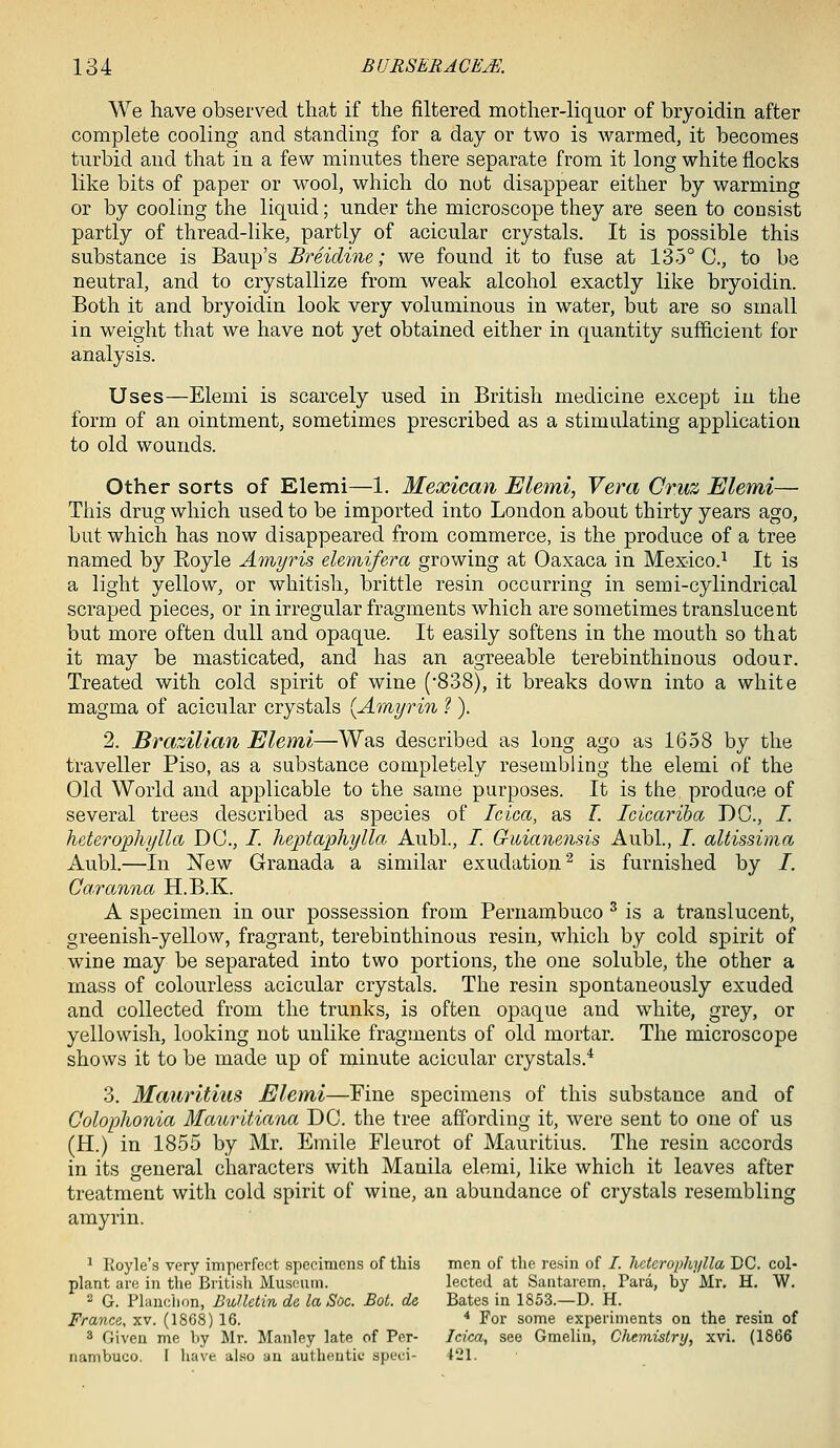 We have observed that if the filtered mother-liquor of bryoidin after complete cooling and standing for a day or two is warmed, it becomes turbid and that in a few minutes there separate from it long white flocks like bits of paper or wool, which do not disappear either by warming or by cooling the liquid; under the microscope they are seen to consist partly of thread-Hke, partly of acicular crystals. It is possible this substance is Baup's Breidine; we found it to fuse at 135° C, to be neutral, and to crystallize from weak alcohol exactly like bryoidin. Both it and bryoidin loolc very voluminous in water, but are so small in weight that we have not yet obtained either in quantity sufficient for analysis. Uses—Elemi is scarcely used in British medicine except iu the form of an ointment, sometimes prescribed as a stimulating application to old wounds. Other sorts of Elemi—1. Mexican Elemi, Vera Cruz Elemi— This drug which used to be imported into London about thirty years ago, but which has now disappeared from commerce, is the produce of a tree named by Eoyle Amyris elemifera growing at Oaxaca in Mexico.^ It is a light yellow, or whitisli, brittle resin occurring in semi-cylindrical scraped pieces, or in irregular fragments which are sometimes translucent but more often dull and opaque. It easily softens in the mouth so that it may be masticated, and has an agreeable terebinthinous odour. Treated with cold spirit of wine (SoS), it breaks down into a white magma of acicular crystals [Amyrin ?). 2. Brazilian Elemi—Was described as long ago as 1658 by the traveller Piso, as a substance completely resembling the elemi of the Old World and applicable to the same purposes. It is the produce of several trees described as species of Idea, as L Icicariha DC, /. heterophylla DC, /. heptaphylla Aubl, /. Guianensis Aubl., /. alHssima Aubl.—In New Granada a similar exudation^ is furnished by /. Caranna H.B.K. A specimen in our possession from Pernambuco ^ is a translucent, greenish-yellow, fragrant, terebinthinous resin, which by cold spirit of wine may be separated into two portions, the one soluble, the other a mass of colourless acicular crystals. The resin spontaneously exuded and collected from the trunks, is often opaque and white, grey, or yellowish, looking not unlike fragments of old mortar. The microscope shows it to be made up of minute acicular crystals.* 3. Mauritius Elemi—Fine specimens of this substance and of Colophonia Mauritiana DC the tree affording it, were sent to one of us (H.) in 1855 by Mr. Emile Fleurot of Mauritius. The resin accords in its general characters with Manila elemi, like which it leaves after treatment with cold spirit of wine, an abundance of crystals resembling amyrin. ^ Koyle's very imperfect specimens of tliis men of the resin of /. hcterophylla DC. col- plant are in the British Museum. lectcd at Saatarem, Para, by Mr. H. W. 2 G. Flanchon, Bulletin de la Soc. Bot. de Bates in 1853.—D. k. France, xv. (1868) 16. * For some experiments on the resin of 3 Given me by Mr. Manley late of Per- Idea, see Gmeliu, Chemistry, xvi. (1866 nambuco. I have al.so an authentic speci- 421.