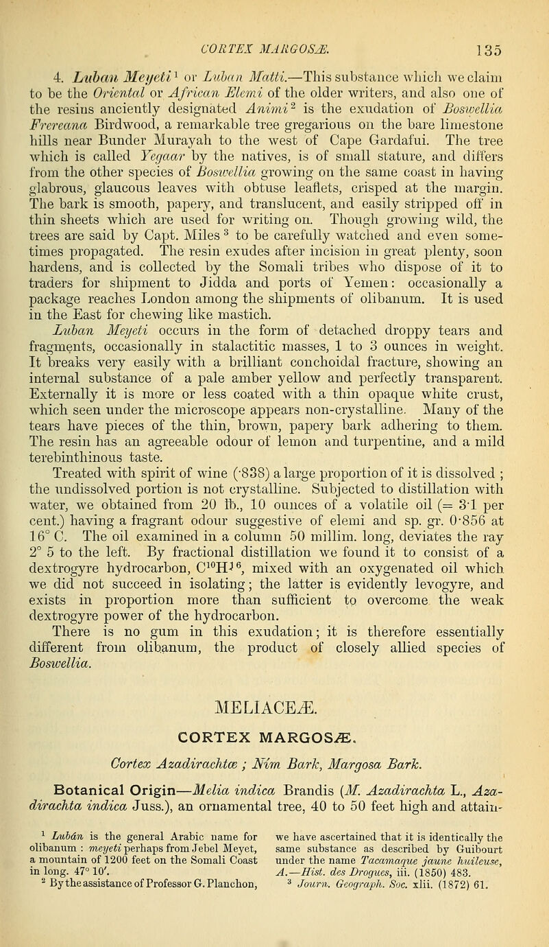 4. Luban Meyeti'^ or Luhan Matti.—This substance wliicli we claim to be the Oriental or African Elemi of the older writers, and also one of the resins anciently designated Animi^ is the exudation of Boswellia Frereana Birdwood, a remarkable tree gregarious on the bare limestone hills near Bunder Murayah to the west of Cape Gardafui. The tree which is called Yegaar by the natives, is of small stature, and differs from the other species of Bosivellia growing on the same coast in having glabrous, glaucous leaves with obtuse leaflets, crisped at the margin. The bark is smooth, papery, and translucent, and easily stripped off in thin sheets which are used for writing on. Though growing wild, the trees are said by Capt. Miles ^ to be carefully watched and even some- times propagated. The resin exudes after incision in great plenty, soon hardens, and is collected by the Somali tribes who dispose of it to traders for shipment to Jidda and ports of Yemen: occasionally a package reaches London among the shipments of olibanum. It is used in the East for chewing like mastich. Luban Meyeti occurs in the form of detached droppy tears and fragments, occasionally in stalactitic masses, 1 to 3 ounces in weight. It breaks very easily with a brilliant conchoidal fracture, showing an internal substance of a pale amber yellow and perfectly transparent. Externally it is more or less coated with a thin opaque white crust, which seen under the microscope appears non-crystalline. Many of the tears have pieces of the thin, brown, papery bark adhering to them. The resin has an agreeable odour of lemon and turpentine, and a mild terebinthinous taste. Treated with spirit of wine ('838) a large proportion of it is dissolved ; the undissolved portion is not crystalline. Subjected to distillation with water, we obtained from 20 lb., 10 ounces of a volatile oil (= 81 per cent.) having a fragrant odour suggestive of elemi and sp. gr. 0856 at 16° C. The oil examined in a column 50 millim. long, deviates the ray 2° 5 to the left. By fractional distillation we found it to consist of a dextrogyre hydrocarbon, C^°HJ^, mixed with an oxygenated oil which we did not succeed in isolating; the latter is evidently levogyre, and exists in proportion more than sufficient to overcome the weak dextrogyre power of the hydrocarbon. There is no gum in this exudation; it is therefore essentially different from oUhanum, the product of closely allied species of Boswellia. MELIACE^. CORTEX MARGOS^. Cortex AzadirachtcB ; Nim Bark, Margosa Bark. Botanical Origin—Melia indica Brandis {M. Azadirachta L., Aza- dirachta indica Juss.), an ornamental tree, 40 to 50 feet high and attain- ^ iMbdn is the general Arabic name for we have ascertained that it is identically the olibanum : meyeti perhaps from Jebel Meyet, same substance as described by Guibourt a mountain of 1200 feet on the Somali Coast under the name Tacamaque jaune huileuse, in long. 47° 10'. A.—Hist, des Drogues, iii. (1850) 483. '■' By the assistance of Professor G.Planchon, ^ Journ. Geograpli. Soc. xlii. (1872) 61,