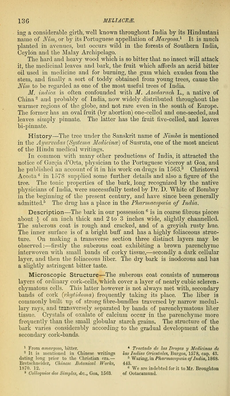 ing a considerable girth, well known tlirougliont India by its Hindustani name of Nim^ or by its Portuguese appellation of Margosa} It is much planted in avenues, but occurs wild in the forests of Southern India, Ceylon and the Malay Archipelago. The hard and heavy wood which is so bitter that no insect will attack it, the medicinal leaves and bark, the fruit which affords an acrid bitter oil used in medicine and for burning, the gum which exudes from the stem, and finally a sort of toddy obtained from young trees, cause the Nim to be regarded as one of the most useful trees of India. M. indica is often confounded with M. Azedarach L., a native of China ^ and probably of India, now widely distributed throughout the warmer regions of the globe, and not rare even in the south of Europe. The former has an oval fruit (by abortion) one-celled and one-seeded, and leaves simply pinnate. Tlie latter has the fruit five-celled, and leaves bi-pinnate. History—The tree under the Sanskrit name of Nirriba is mentioned in the Ayurvedas (Systema Medicince) of Susruta, one of the most ancient of the Hindu medical writings. In common with many other productions of India, it attracted the notice of GarQia d'Orta, physician to the Portuguese viceroy at Goa, and he published an account of it in his work on drugs in 1563.^ Christoval Acosta* in 1578 supplied some further details and also a figure of the tree. The tonic properties of the bark, long recognized by the native physicians of India, were successfully tested by Dr. D. White of Bombay in the beginning of the present century, and have since been generally admitted.^ The drug has a place in the Pharmacopceia of India. Description—The bark in our possession ^ is in coarse fibrous pieces about i of an inch thick and 2 to 3 inches wide, slightly channelled. The suberous coat is rough and cracked, and of a greyish rusty hue. The inner surface is of a bright buff and has a highly foliaceous struc- ture. On making a transverse section three distinct layers may be observed:—firstly the suberous coat exhibiting a brown parenchyme interwoven with small bands of corky tissue,—secondly a dark cellular layer, and then the foliaceous liber. The dry bark is inodorous and has a slightly astringent bitter taste. Microscopic Structure—The suberous coat consists of numerous layers of ordinary cork-cells, which cover a layer of nearly cubic scleren- chymatous cells. This latter however is not always met with, secondary bands of cork {rhytidoma) frequently taking its place. The liber is commonly built up. of strong fibre-bundles traversed by narrow medul- lary rays, and transversely separated by bands of parenchymatous liber tissue. Crystals of oxalate of calcium occur in the parenchyme more frequently than the small globular starch grains. The structure of the bark varies considerably according to the gradual development of the secondary cork-bands. ^ From amargoso, bitter. * Tractado de las Drogas y Mcdicinas ds 2 It is nientioued in Chinese writings las Indias Orientalcs, Burgos, 1578, cap. 43. dating long prior to the Christian era.— '^ Waving, in Pharinacopceia of Iiidia, 1868. Bretschncidcr, Chinese Botanical Works, 443. 1870. 12. • _ 6 We are indebted for it to Mr. Broughton * Colloquios dos Simj)les, tfcc., Goa, 1563. of Ootacamund.