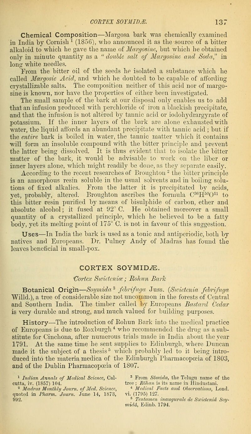 Chemical Composition—Margosa bark was chemically examined in India by Cornish ^ (1856), who announced it as the source of a bitter alkaloid to which he gave the name of Margosine, but which he obtained only in minute quantity as a  double salt of Margosine and Soda, in long white needles. From the bitter oil of the seeds he isolated a substance which he called Margosic Acid, and which he doubted to be capable of affording crystallizable salts. The composition neither of this acid nor of margo- sine is known, nor have the properties of either been investigated. The small sample of the bark at our disposal only enables us to add that an infusion produced with perchloride of iron a blackish precipitate, and that the infusion is not altered by tannic acid or iodohydrargyrate of potassium. If the inner layers of the bark are alone exhausted with water, the liquid affords an abundant precipitate with tannic acid ; but if the entire bark is boiled in water, the tannic matter which it contains will form an insoluble compound with the bitter principle and prevent the latter being dissolved. It is thus evident that to isolate the bitter master of the bark, it would be advisable to work on the liber or inner layers alone, which might readily be done, as they separate easily. According to the recent researches of Broughton ^ the bitter principle is an amorphous resin soluble in the usual solvents and in boiling solu- tions of fixed alkalies. From the latter it is precipitated by acids, yet, probably, altered. Broughton ascribes the formula C^'^H^^O^^ to this bitter resin purified by means of bisulphide of carbon, ether and absolute alcohol; it fused at 92'^ C. He obtained moreover a small quantity of a crystallized principle, which he believed to be a fatty body, yet its melting point of 175° C. is not in favour of this suggestion. Uses—In India the bark is used as a tonic and antiperiodic, both by natives and Europeans. Dr. Pulney Andy of Madras has found the leaves beneficial in small-pox. CORTEX SOYMID^. 'Cortex Swidenice; Rohun Bark Botanical Origin—Soymida^ fehrifuga Juss. {Sivictenia febrifuga Willd.), a tree of considerable size not uncommon in the forests of Central and Southern India. The timber called by Europeans Bastard Cedar is very durable and strong, and much valued for building purposes. History—The introduction of Eohun Bark into the medical practice of Europeans is due to Koxburgh^ who recommended the drug as a sub- stitute for Cinchona, after numerous trials made in India about the year 1791. At the same time he sent supplies to Edinburgh, where Duncan made it the subject of a thesis ^ which probably led to it being intro- duced into the materia medica of the Edinburgh Pharmacopoeia of 1803, and of the Dublin Pharmacopoeia of 1807. ^ Indian Annals of Medical Science, Cal- ^ From Somida, the Telugu name of the cutta, xv. (1857) 104. tree ; Rohan is its uame in Hindustani. ^ Madras Monthly Journ. of Med. Science, * Medical Facts and Uhscrvations, Lond. quoted in Pharm. Journ. June 14, 1873, vi. (1795) 127. 992. ' ^ Tentamen inaugurale de Swietenid Soy- midd, Ediub. 1794.