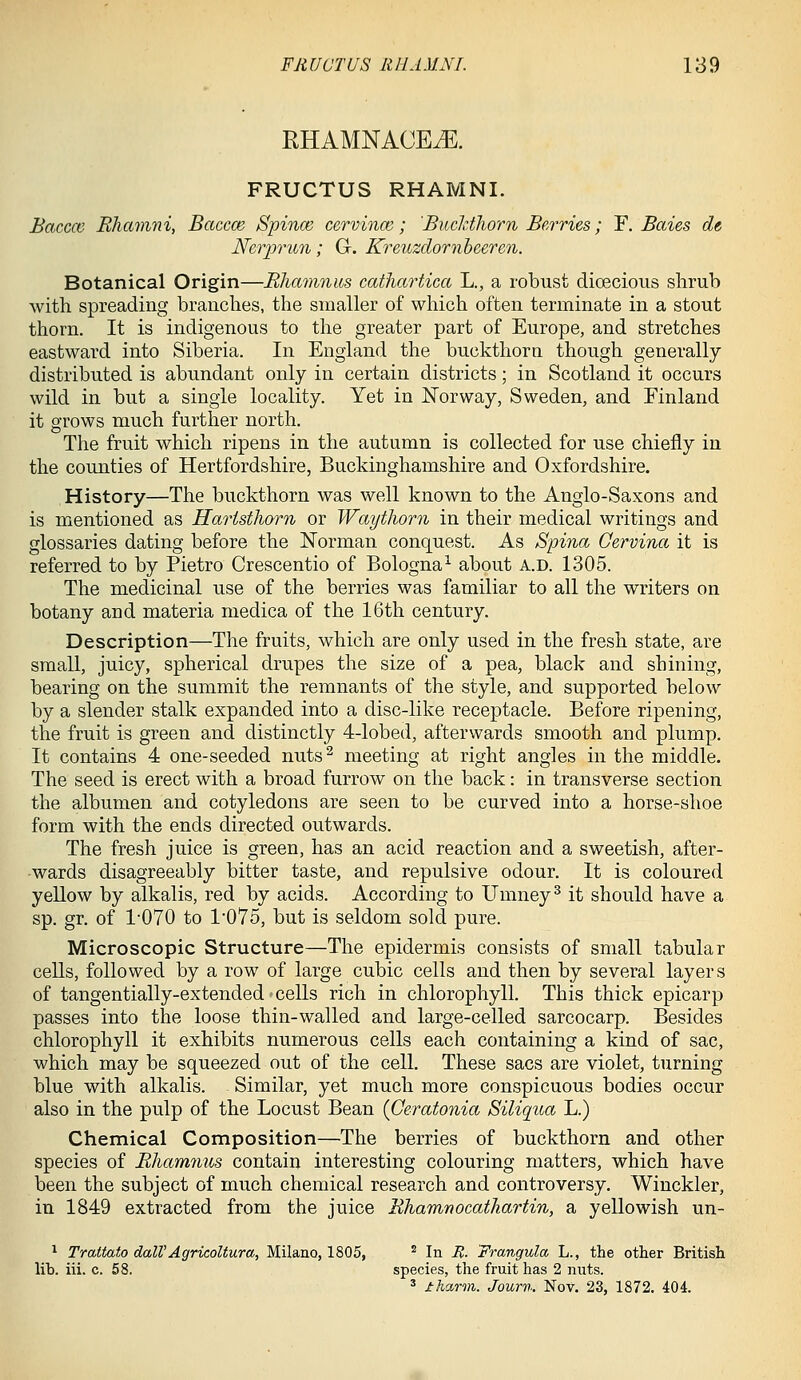 RHAMNACE^. FRUCTUS RHAMNI. Baccm Ehamni, Baccce Spince, cervince; Bucldhorn Berries; Y. Baies dt Nerprun; G. Kreuzdornheeren. Botanical Origin—Bhamnits cathartica L., a robust dicBcious shrub with spreading branches, the smaller of which often terminate in a stout thorn. It is indigenous to the greater part of Europe, and stretches eastward into Siberia. In England the buckthorn though generally- distributed is abundant only in certain districts; in Scotland it occurs wild in but a single locality. Yet in Norway, Sweden, and Finland it grows much further north. The fruit which ripens in the autumn is collected for use chiefly in the counties of Hertfordshire, Buckinghamshire and Oxfordshire. History—The buckthorn was well known to the Anglo-Saxons and is mentioned as Haristhorn or Waythorn in their medical writings and glossaries dating before the Norman conquest. As Spina Cervina it is referred to by Pietro Crescentio of Bologna^ about a.d. 1305. The medicinal use of the berries was familiar to all the writers on botany and materia medica of the 16th century. Description—The fruits, which are only used in the fresh state, are small, juicy, spherical drupes the size of a pea, black and shining, bearing on the summit the remnants of the style, and supported below by a slender stalk expanded into a disc-like receptacle. Before ripening, the fruit is green and distinctly 4-lobed, afterwards smooth and plump. It contains 4 one-seeded nuts^ meeting at right angles in the middle. The seed is erect with a broad furrow on the back: in transverse section the albumen and cotyledons are seen to be curved into a horse-shoe form with the ends directed outwards. The fresh juice is green, has an acid reaction and a sweetish, after- wards disagreeably bitter taste, and repulsive odour. It is coloured yellow by alkalis, red by acids. According to Umney^ it should have a sp. gr. of 1-070 to 1075, but is seldom sold pure. Microscopic Structure—The epidermis consists of small tabular cells, followed by a row of large cubic cells and then by several layers of tangentially-extended cells rich in chlorophyll. This thick epicarp passes into the loose thin-walled and large-celled sarcocarp. Besides chlorophyll it exhibits numerous cells each containing a kind of sac, which may be squeezed out of the cell. These sacs are violet, turning blue with alkalis. Similar, yet much more conspicuous bodies occur also in the pulp of the Locust Bean (Ceratonia Siliqua L.) Chemical Composition—The berries of buckthorn and other species of Bhammis contain interesting colouring matters, which have been the subject of much chemical research and controversy. Wiuckler, in 1849 extracted from the juice Ehamnocathartin, a yellowish un- ^ Trattato dalVAgricoltura, Milano, 1805, ' In R. Frangula L., the other British lib. iii. c. 58. species, the fruit has 2 nuts. ' iharm. Journ. Nov. 23, 1872. 404.