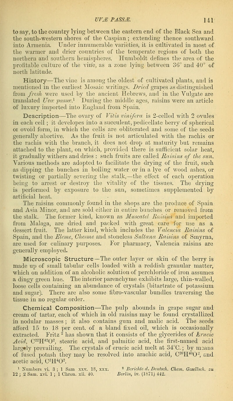 to say, to tlie country lying between tlie eastern end of tlie Black Sea and the south-western shores of the Caspian; extending thence southward into Armenia. Under innumerable varieties, it is cultivated in most of the warmer and drier countries of the temperate regions of both the northern and southern hemispheres. Humboldt defines the area of the profitable culture of the vinie, as a zone lying between 36° and 40° of north latitude. History—The vine is among the oldest of cultivated plants, and is mentioned in the earliest Mosaic writings. Dried grapes as distinguished from frtsli were used by the ancient Hebrews, and in the Vulgate are translated Uvm passce} During the middle ages, raisins were an article of luxury imported into England from Spain. Description—The ovary of Vitis vinifera is 2-celled with 2 ovules in each cell; it developes into a succulent, pedicellate berry of spherical 01 ovoid form, in which the cells are obliterated and some of the seeds generally abortive. As the fruit is not articulated with the rachis or the rachis with the branch, it does not drop at maturity but remains attached to the plant, on which, provided there is sufficient solar heat, it gradually withers and dries : such fruits are called Raisins of the sun. Various methods are adopted to facilitate the drying of the fruit, such as dipping the bunches in boiling water or in a lye of wood ashes, or twisting or partially severing the stalk,—the effect of each operation being to arrest or destroy the vitality of the tissues. The drying is performed by exposure to the sun, sometimes supplemented by artificial heat. The raisins commonly found in the shops are the produce of Spain and Asia Minor, and are sold either in entire bunches or removed from the stalk. The former kind, known as Muscatel Raisins and imported from Malaga, are dried and packed with great care for use as a dessert fruit. The latter kind, which includes the Valencia Raisins of Spain, and the JEleme, Chesme and stoneless Sultana RaAsins of Smyrna, are used for culinary purposes. For pharmacy, Valencia raisins are generally employed. Microscopic Structure—The outer layer or skin of the berry is made up of small tabular cells loaded with a reddish granular matter, which on addition of an alcoholic solution of perchloride of iron assumes a dingy green hue. The interior parenchyme exhibits large, thin-walled, loose cells containing an abundance of crystals (bitartrate of potassium and sugar). There are also some fibro-vascular bundles traversing the tissue in no regular order. Chemical Composition—The pulp abounds in grape sugar and cream of tartar, each of which in old raisins may be found crystallized in nodular masses ; it also contains gum and malic acid. The seeds afford 15 to 18 per cent, of a bland fixed oil, which is occasionally extracted. Fritz ^ has shown that it consists of the giycerides of Lrucic Acid, C^^H^^O^ stearic acid, and palmitic acid, the first-named acid larg€ly prevailing. The crystals of erucic acid melt at 34°C.; by maans of fused potash they may be resolved into arachic acid, C^'^H^^O^, and acetic acid, C^H^Ol 1 Numbers vi. 3 ; 1 Sam xxv. 18, xxx. ^ Berichte d. Dcutsch. Chem. Gesellsch. zu 12 ; 2 Sam. xvi. 1 ; 1 Chron. xii. 40. Berlin, iv. (1871) 442.