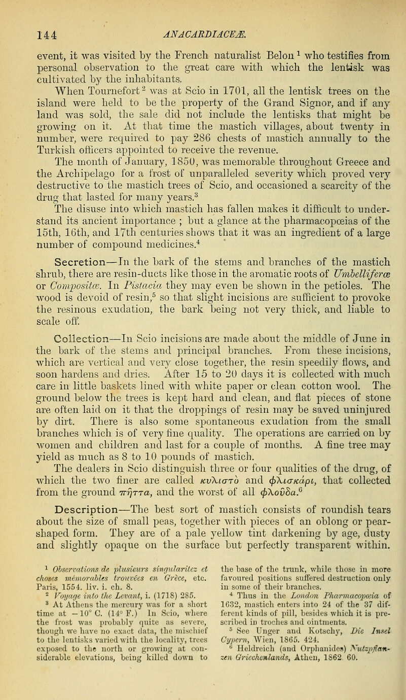 event, it was visited by the Frencli naturalist Bel on ^ who testifies from personal observation to the great care with which the lentisk was cultivated by the inhabitants. When Tournefort^ was at Scio in 1701, all the lentisk trees on the island were held to be the property of the Grand Signor, and if any land was sold, the sale did not include the lentisks that might be growing on it. At that time the mastich villages, about twenty in number, were required to pay 286 cliests of mastich annually to the Turkish officers appointed to receive the revenue. The month of January, 185U, was memorable throughout Greece and the Archipelago for a frost of unparalleled severity which proved very destructive to the mastich trees of Scio, and occasioned a scarcity of the drug that lasted for many years.^ The disuse into which mastich has fallen makes it difficult to under- stand its ancient importance ; but a glance at the pharmacopoeias of the 15th, 16th, and 17th centuries shows that it was an ingredient of a large number of compound medicines.* Secretion—In the bark of the stems and branches of the mastich shrub, there are resin-ducts like those in the aromatic roots of UiribellifercB or Conqwsitce. In Pistacia they may even be shown in the petioles. The wood is devoid of resin,^ so that slight incisions are sufficient to provoke the resinous exudation, the bark being not very thick, and liable to scale off. Collection—In Scio incisions are made about the middle of June in the bark of the stems and principal branches. From these incisions, which are vertical and very close together, the resin speedily Hows, and soon hardens and dries. After 15 to 20 days it is collected with much care in little baskets lined with white paper or clean cotton wool. The ground below the trees is kejot hard and clean, and flat pieces of stone are often laid on it that the droppings of resin may be saved uninjured by dirt. There is also some spontaneous exudation from the small branches which is of very fine quality. The operations are carried on by Avomen and children and last for a couple of months. A fine tree may yield as much as 8 to 10 pounds of mastich. The dealers in Scio distinguish three or four qualities of the drug, of which the two finer are called KvXiarb and ^XiaKapc, that collected from the ground TrrjTra, and the worst of all (f)\ov8aP Description—The best sort of mastich consists of roundish tears about the size of small peas, together with pieces of an oblong or pear- shaped form. They are of a pale yellow tint darkening by age, dusty and slightly opaque on the surface but perfectly transparent within, ^ Observations de plusietirs singularitcz et the base of the trunk, while those in more c/ioses mernorahhs tronvecs en Greet, etc. favoured positions suffered destruction only Paris, 1554. liv. i. eh. 8. in some of their branches. ^ Voyage into the Levant, i. (1718) 285. ^ Thus in the London PharmacojJOiia of ^ At Athens the mercury was for a short 1632, mastich enters into 24 of the 37 dif- time at — 10° C. (14° F.) In Scio, where fereut kinds of pill, besides which it is pre- the frost was probably quite as severe, scribed in troches and ointments, though we liave no exact data, the mischief ^ See Unger and Kotschy, Die Insel to the lentisks varied with the locality, trees Cypern, Wien, 1865. 424. exposed to the north or growing at con- *^ Heldreich (and Orphanides) Xutzpflan- siderable elevations, being killed down to zen Griechenlands, Atheu, 1862 60.