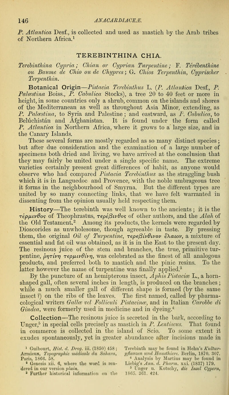 P. Atlantica De&t, is collected and used as mastich by the Arab tribes of Northern Africa.^ TEREBINTHINA CHIA. Terehinthina Gypria; Chian or Cyprian Turpentine; F. Terehenthine ou Baume de Chio ou de Ghypres; G. Chios Terioenthin, Cyprischer Terpenthin. Botanical Origin—Pistacia Terehinthus L. (P. Atlantica Desf., P. Palmstina Boiss., P. Cdbulica Stocks), a tree 20 to 40 feet or more in height, in some countries only a shrub, common on the islands and shores of the Mediterranean as well as throughout Asia Minor, extending, as P. Palmstina, to Syria and Palestine ; and eastward, as P. Cdbulica, to Beliichistan and Afghanistan. It is found under the form called P. Atlantica in Northern Africa, where it grows to a large size, and in the Canary Islands. These several forms are mostly regarded as so many distinct species; but after due consideration and the examination of a large number of specimens both dried and living, we have arrived at the conclusion that they may fairly be united under a single specific name. The extreme varieties certainly present great differences of habit, as anyone would observe who had compared Pistacia Terehinthus as the straggling bush which it is in Languedoc and Provence, with the noble umbrageous tree it forms in the neighbourhood of Smyrna. But the different types are united by so many connecting links, that we have felt warranted in dissenting from the opinion usually held respecting them. History—The terebinth was well known to the ancients; it is the TepfjbLv6o<i of Theophrastus, repe^iv6o<i of otlier authors, and the Alah of the Old Testament.^ Among its products, the kernels were regarded by Dioscorides as unwholesome, though agreeable in taste. By pressing them, the original Oil of Turpentine, repe/SivOivov eXaiov, a mixture of essential and fat oil was obtained, as it is in the East to the present day. The resinous juice of the stem and branches, the true, primitive tur- pentine, prjTivr] repixLvOlvrj, was celebrated as the finest of all analogous products, and preferred both to mastich and the pinic resins. To the latter however the name of turpentine was finally applied.^ By the puncture of an hemipterous insect, Aphis Pistacice L., a horn- shaped gall, often several inches in length, is produced on the branches ; while a much smaller gall of different shape is formed (by the same insect ?) on the ribs of the leaves. The first named, called by pharma- cological writers Gallm vel Folliculi Pistacinm, and in Italian Carohhe di Givydea, were formerly used in medicine and in dyeing.* Collection—The resinous juice is secreted in the bark, according to Unger,^ in special cells precisely as mastich in P. Lentiscus. That found in commerce is collected in the island of Scio. To some extent it exudes spontaneously, yet in greater abundance after incisions made in 1 Guibourt, Hist. d. Drag. iii. (1850) 458 ; Terobintli may be found in Hehn's Kultur- Armieux, Topographic medicale du Sahara, ^:)/Za?weJi und Hausthicre. Berlin, 1870. 307. Paris, 1866. 58. ■* Analysis by Martins may be found in ' Genesis xii. 6, where the word is ren- Liebig's ^^^7^. d. Pharm. xxi. (1837) 179. dered in our version 2)lain. ^ Unger u. Kotscliy, die Insel Cypern, ' Further historical information on the 1865. 361. 424.