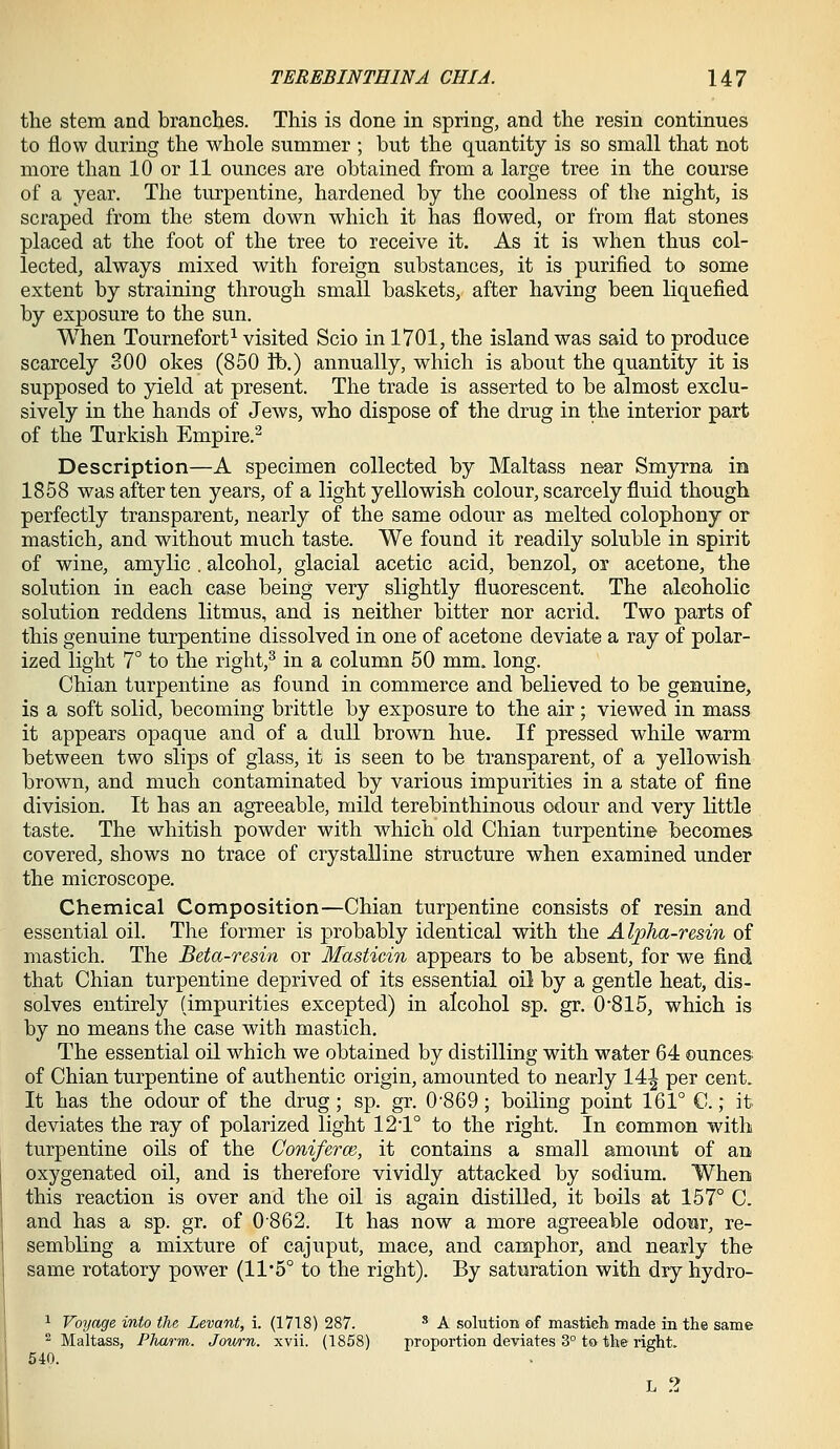 the stem and branches. This is done in spring, and the resin continues to flow during the whole summer ; but the quantity is so small that not more than 10 or 11 ounces are obtained from a large tree in the course of a year. The turpentine, hardened by the coolness of the night, is scraped from the stem down which it has flowed, or from flat stones placed at the foot of the tree to receive it. As it is when thus col- lected, always mixed with foreign substances, it is purified to some extent by straining through small baskets, after having been liquefied by exposure to the sun. When Tournefort^ visited Scio in 1701, the island was said to produce scarcely 300 okes (850 ft.) annually, which is about the quantity it is supposed to yield at present. The trade is asserted to be almost exclu- sively in the hands of Jews, who dispose of the drug in the interior part of the Turkish Empire.^ Description—A specimen collected by Maltass near Smyrna in 1858 was after ten years, of a light yellowish colour, scarcely fluid though perfectly transparent, nearly of the same odour as melted colophony or mastich, and without much taste. We found it readily soluble in spirit of wine, amylic . alcohol, glacial acetic acid, benzol, ox acetone, the solution in each case being very slightly fluorescent. The alcoholic solution reddens litmus, and is neither bitter nor acrid. Two parts of this genuine turpentine dissolved in one of acetone deviate a ray of polar- ized light 7° to the right,^ in a column 50 mm. long. Chian turpentine as found in commerce and believed to be genuine, is a soft solid, becoming brittle by exposure to the air; viewed in mass it appears opaque and of a dull brown hue. If pressed while warm between two slips of glass, it is seen to be transparent, of a yellowish brown, and much contaminated by various impurities in a state of fine division. It has an agreeable, mild terebinthinous odour and very little taste. The whitish powder with which old Chian turpentine becomes covered, shows no trace of crystalline structure when examined under the microscope. Chemical Composition—Chian turpentine consists of resin and essential oil. The former is probably identical with the Alpha-resin of mastich. The Beta-resin or Masticin appears to be absent, for we find that Chian turpentine deprived of its essential oil by a gentle heat, dis- solves entirely (impurities excepted) in alcohol sp. gr. 0'815, which is by no means the case with mastich. The essential oil which we obtained by distilling with water 64 ounces; of Chian turpentine of authentic origin, amounted to nearly 14^ per cent. It has the odour of the drug; sp. gr. 0'869; boiling point 161° C.; it deviates the ray of polarized light 12*1° to the right. In common with turpentine oils of the Coniferw, it contains a small amount of an oxygenated oil, and is therefore vividly attacked by sodium. When this reaction is over and the oil is again distilled, it boils at 157° C. and has a sp. gr. of 0862. It has now a more agreeable odoBr, re- sembling a mixture of cajuput, mace, and camphor, and nearly the same rotatory power (11*5° to the right). By saturation with dry hydro- 1 Voyage into the Levant, i. (1718) 287. ^ A solution of mastich made in the same 2 Maltass, Pharm. Joiurn. xvii. (1858) proportion deviates 3° to the right. 540.