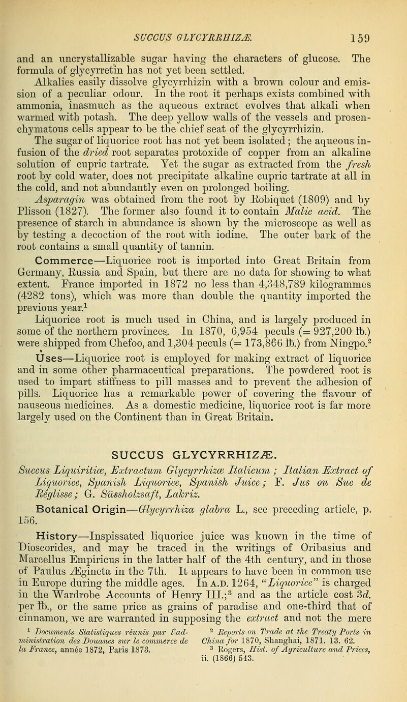 and an iincrystallizable sugar having the characters of glucose. The formula of glycyrretin has not yet been settled. Alkalies easily dissolve glycyrrhizin with a brown colour and emis- sion of a peculiar odour. In the root it perhaps exists combined with ammonia, inasmuch as the aqueous extract evolves that alkali when warmed with potash. The deep yellow walls of the vessels and prosen- chymatous cells appear to be the chief seat of the glycyrrhizin. The sugar of liquorice root has not yet been isolated; the aqueous in- fusion of the dried root separates protoxide of copper from an alkaline solution of cupric tartrate. Yet the sugar as extracted from the fresh root by cold water, does not precipitate alkaline cupric tartrate at all in the cold, and not abundantly even on prolonged boiling. Asparagin was obtained from the root by Eobiquet (1809) and by Plisson (1827). The former also found it to contain Malic acid. The presence of starch in abundance is shown by the microscope as well as by testing a decoction of the root with iodine. The outer bark of the root contains a small quantity of tannin. Commerce—Liquorice root is imported into Great Britain from Germany, Eussia and Spain, but there are no data for showing to what extent. France imported in 1872 no less than 4,348,789 kilogrammes (4282 tons), which was more than double the quantity imported the previous year.^ Liquorice root is much used in China, and is largely produced in some of the northern provinces. In 1870, 6,954 peculs (= 927,200 lb.) were shipped from Chefoo, and 1,304 peculs (= 173,866 lb.) from Mngpo.^ Uses—Liquorice root is employed for making extract of liquorice and in some other pharmaceutical preparations. The powdered root is used to impart stiffness to pill masses and to prevent the adhesion of pills. Liquorice has a remarkable power of covering the flavour of nauseous medicines. As a domestic medicine, liquorice root is far more largel}^ used on the Continent than in Great Britain. SUCCUS GLYCYRRHIZ.E. Succus Liquiritim, Extractum Olycyrrhizce Italicum ; Italian Extract of Liquorice, Spanish Liquorice, Spanish Juice; E. Jus ou S^ic de Beglisse; G. Silssholzsaft, Lahriz. Botanical Origin—Glycyrrhiza glabra L., see preceding article, p. 156. History—Inspissated liquorice juice was known in the time of Dioscorides, and may be traced in the writings of Oribasius and Marcellus Empiricus in the latter half of the 4th century, and in those of Paulus ^gineta in the 7th. It appears to have been in common use in Europe during the middle ages. In a.d. 1264, Liquorice is charged in the Wardrobe Accounts of Henry III.;^ and as the article cost 3d per ft)., or the same price as grains of paradise and one-third that of cinnamon, we are warranted in supposing the extract and not the mere ■^ Documents Statistiques reunis par Vad- ^ Reports on Trade at the Treaty Ports in ministration des Douanes sur le commerce de China for 1870, Shanghai, 1871. 13. 62. la France, annee 1872, Paris 1873. ^ Rogers, Hist, of Agriculture and Prices, ii. (1866) 543.