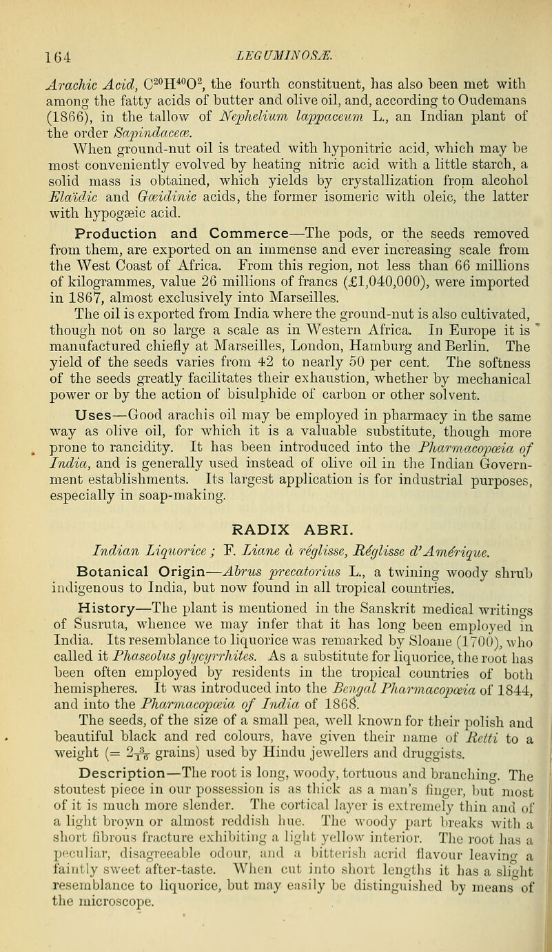 Arachic Acid, C^*^H**'0^, the foui'th constituent, lias also been met with among the fatty acids of butter and olive oil, and, according to Oudemans (1866), in the tallow of Nephelium lappaceum L., an Indian plant of the order Sa-pindacem. When ground-nut oil is treated with hyponitric acid, which may be most conveniently evolved by heating nitric acid with a little starch, a solid mass is obtained, which yields by crystallization from alcohol FAdidic and Oceidinic acids, the former isomeric with oleic, the latter with hypogseic acid. Production and Commerce—The pods, or the seeds removed from them, are exported on an immense and ever increasing scale from the West Coast of Africa. From this region, not less than 66 millions of kilogrammes, value 26 millions of francs (£1,040,000), were imported in 1867, almost exclusively into Marseilles. The oil is exported from India where the ground-nut is also cultivated, though not on so large a scale as in Western Africa. In Europe it is ' manufactured chiefly at Marseilles, London, Hamburg and Berlin. The yield of the seeds varies from 42 to nearly 50 per cent. The softness of the seeds gTcatly facilitates their exhaustion, whether by mechanical power or by the action of bisulphide of carbon or other solvent. Uses—Good arachis oil may be employed in pharmacy in the same way as olive oil, for which it is a valuable substitute, though more prone to rancidity. It has been introduced into the Pharmacopceia of India, and is generally used instead of olive oil in the Indian Govern- ment establishments. Its largest application is for industrial purposes, especially in soap-making. RADIX ABRI. Indian liquorice; F. lianc a reglisse, R^glisse d'Am^rique. Botanical Origin—Alms precatorius L., a twining woody shrub indigenous to India, but now found in all tropical countries. History—The plant is mentioned in the Sanskrit medical writino-s of Susruta, whence we may infer that it has long been employed in India. Its resemblance to liquorice was remarked by Sloane (1700), who called it Fhaseolus glycyrrhites. As a substitute for liquorice, the root has been often employed by residents in the tropical countries of both hemispheres. It was introduced into the Bengal Pharmacopoeia of 1844, and into the Pharmacopceia of India of 186S. The seeds, of the size of a small pea, well known for their polish and beautiful black and red colom^s, have given their name of Retti to a weight (= 2^^ grains) used by Hindu jewellers and druggists. Description—The root is long, woody, tortuous and branching. The stoutest piece in our possession is as thick as a man's finger, but most of it is much more slender. The cortical layer is extremely tliin and of a light brown or almost reddish liue. The woody part breaks with a short fibrous fracture exhibiting a light yellow interior. The root has a peculiar, disagreeable odour, and a bitterish acrid flavour leavino- a faintly sweet after-taste. When cut into short lengths it has a sli<'ht resemblance to liquorice, but may easily be distinguished by means of the microscope.