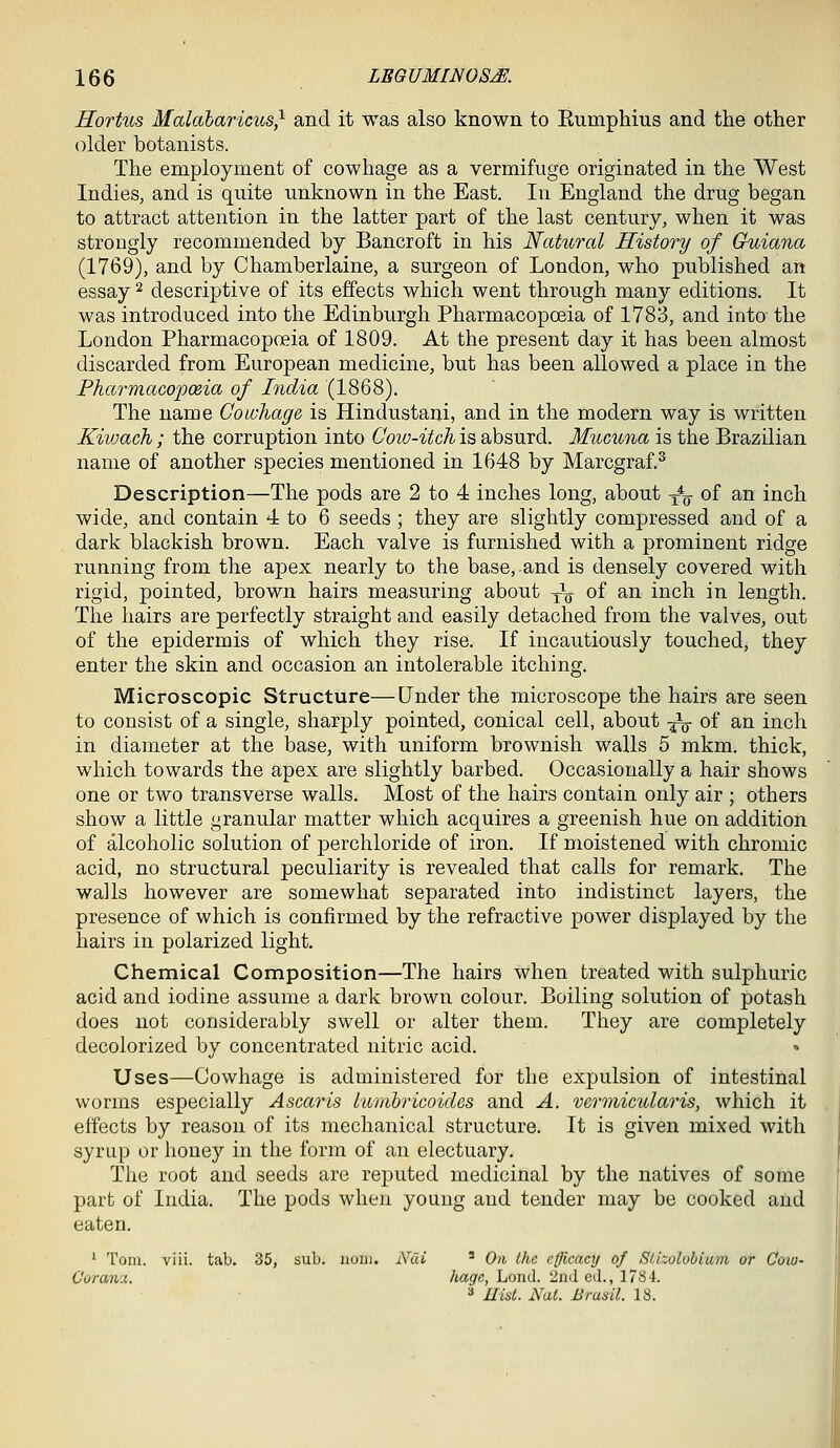 Hortus Malabaricus^ and it was also known to Eumphius and the other older botanists. The employment of cowhage as a vermifuge originated in the West Indies, and is quite unknown in the East. In England the drug began to attract attention in the latter part of the last century, when it was strongly recommended by Bancroft in his Natural History of Guiana (1769), and by Chamberlaine, a surgeon of London, who published an essay ^ descriptive of its effects which went through many editions. It was introduced into the Edinburgh Pharmacopoeia of 1783, and into- the London Pharmacopoeia of 1809. At the present day it has been almost discarded from European medicine, but has been allowed a place in the Pharmacopoeia of India (1868). The name Cowhage is Hindustani, and in the modern way is written Kiiuach ; the corruption into Cow-itch is absurd. Mucuna is the Brazilian name of another species mentioned in 1648 by Marcgraf.^ Description—The pods are 2 to 4 inches long, about y% of an inch wide, and contain 4 to 6 seeds ; they are slightly compressed and of a dark blackish brown. Each valve is furnished with a prominent ridge running from the apex nearly to the base, and is densely covered with rigid, pointed, brown hairs measuring about Jg- of an inch in length. The hairs are perfectly straight and easily detached from the valves, out of the epidermis of which they rise. If incautiously touched, they enter the skin and occasion an intolerable itching. Microscopic Structure—Under the microscope the hairs are seen to consist of a single, sharply pointed, conical cell, about -^ of an inch in diameter at the base, with uniform brownish walls 5 mkm. thick, which towards the apex are slightly barbed. Occasionally a hair shows one or two transverse walls. Most of the hairs contain only air ; others show a little granular matter which acquires a greenish hue on addition of alcoholic solution of perchloride of iron. If moistened with chromic acid, no structural peculiarity is revealed that calls for remark. The walls however are somewhat separated into indistinct layers, the presence of which is confirmed by the refractive power displayed by the hairs in polarized light. Chemical Composition—The hairs when treated with sulphuric acid and iodine assume a dark brown colour. Boiling solution of potash does not considerably swell or alter them. They are completely decolorized by concentrated nitric acid. Uses—Cowhage is administered for the expulsion of intestinal worms especially Ascaris Lurtibricoiclcs and A. vennicularis, which it effects by reason of its mechanical structure. It is given mixed with syrup or honey in the form of an electuary. Tlie root and seeds are reputed medicinal by the natives of some part of India. The pods when young and tender may be cooked and eaten. '■ Tom. viii. tab. 35, sub. noni. Ndi ' 0)i the clJicaaj of SUzolobiuin or Coiu- C'orana. hagc, Loud. 2ncl ed., 178i. =* Hist. Nat. Brasil. 18.