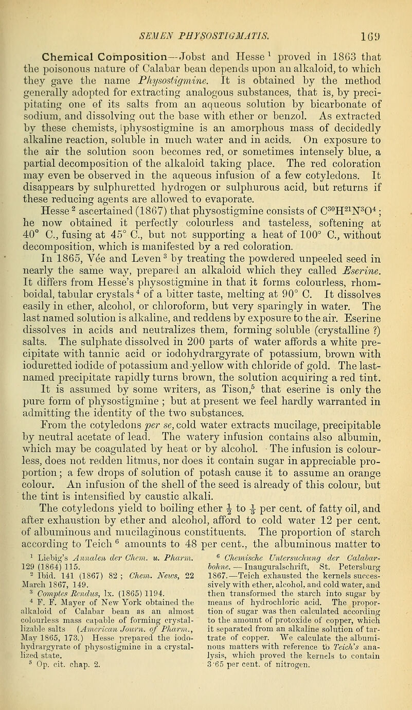 Chemical Composition—Jobst and liesse ^ proved in 1863 that the poisonous nature of Calabar bean depends upon an alkaloid, to which they gave the name Pliysostignime. It is obtained by the method generally adopted for extracting analogous substances, that is, by preci- pitating one of its salts from an aqueous solution by bicarbonate of sodium, and dissolving out the base with ether or benzol. As extracted by these chemists, iphysostigmine is an amorphous mass of decidedly alkaline reaction, soluble in much water and in acids. On exposure to the air the solution soon becomes red, or sometimes intensely blue, a partial decomposition of the alkaloid taking place. The red coloration may even be observed in the aqueous infusion of a few cotyledons. It disappears by sulphuretted hydrogen or sulphurous acid, but returns if these reducing agents are allowed to evaporate. Hesse ^ ascertained (1867) that physostigmine consists of C^'^H^^N^O*; he now obtained it perfectly colourless and tasteless, softening at 40° C, fusing at 45° C, but not supporting a heat of 100° C, without decomposition, which is manifested by a red coloration. In 1865, Yee and Leven^ by treating the powdered unpeeled seed in nearly the same way, prepared an alkaloid which they called Eserine. It differs from Hesse's physostigmine in that it forms colourless, rhom- boidal, tabular crystals^ of a bitter taste, melting at 90° C. It dissolves easily in ether, alcohol, or chloroform, but very sparingly in water. The last named solution is alkaline, and reddens by exposure to the air. Eserine dissolves in acids and neutralizes them, forming soluble (crystalline ?) salts. The sulphate dissolved in 200 parts of water affords a white pre- cipitate with tannic acid or iodohydrargyrate of potassium, brown with ioduretted iodide of potassium and-yellow with chloride of gold. The last- named precipitate rapidly turns brown, the solution acquiring a red tint. It is assumed by some writers, as Tison,^ that eserine is only the pure form of physostigmine ; but at present we feel hardly warranted in admitting the identity of the two substances. From the cotyledons per se, cold water extracts mucilage, precipitable by neutral acetate of lead. The watery infusion contains also albumin, which may be coagulated by heat or by alcohol ■ The infusion is colour- less, does not redden litmus, nor does it contain sugar in appreciable pro- portion ; a few drops of solution of potash cause it to assume an orange colour. An infusion of the shell of the seed is already of this colour, but the tint is intensified by caustic alkali. The cotyledons yield to boiling ether ^ to -^ per cent, of fatty oil, and after exhaustion by ether and alcohol, afford to cold water 12 per cent, of albuminous and mucilaginous constituents. The proportion of starch according to Teich ^ amounts to 48 per cent., the albuminous matter to ^ Liebig's Annalen der Cheon. u. Pharm. ^ Chemische Untersucliung der Calahar- 129(1864)115. holme. — luauguralschrift, St. Petersburg 2 Ibid. 141 (1867) 82 ; Chem. Neivs, 22 1867.—Teich exhausted the kernels succes- March 1867, 149. sively with ether, alcohol, and cold water, and ^ Comptes Rendus, Ix. (1865)1194. then transformed the starch into sugar by * F. F. Mayer of New York obtained the means of hydrochloric acid. The propor- alkaloid of Calabar bean as an almost tion of sugar was then calculated according colourless mass capable of forming crystal- to the amount of protoxide of copper, which lizable salts (American Journ. of Pharon., it separated from an alkaline solution of tar- May 1865, 173.) Hesse prepared the iodo- trate of copper. We calculate the albumi- hydrargyrate of physostigmine in a crystal- nous matters with reference to Teicli's ana- lized state. lysis, which proved the kernels to contain ^ Op. cit. chap. 2. 3'65 per cent, of nitrogen.