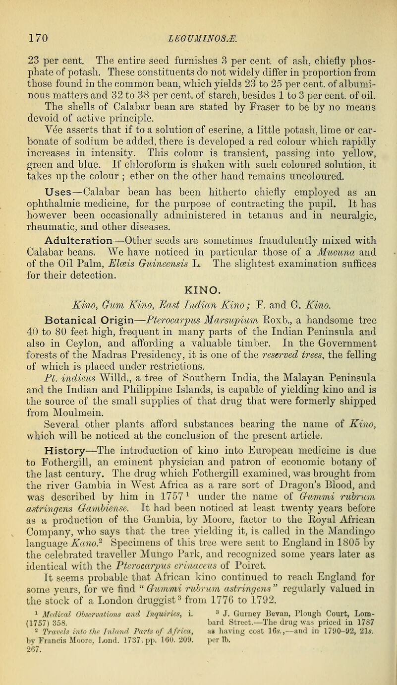 23 per cent. The entire seed furnishes 3 per cent, of ash, chiefly phos- phate of potash. These constituents do not widely differ in proportion from those found in the common bean, which yields 23 to 25 per cent, of albumi- nous matters and 32 to 38 per cent, of starch, besides 1 to 3 per cent, of oil. The shells of Calabar bean are stated by Fraser to be by no means devoid of active principle. Vee asserts that if to a solution of eserine, a little potash, lime or car- bonate of sodium be added, there is developed a red colour which rapidly increases in intensity. This colour is transient, passing into yellow, green and blue. If chloroform is shaken with such coloured solution, it takes up the colour ; ether on the other hand remains uncoloured. Uses—Calabar bean has been hitherto chiefly employed as an ophthalmic medicine, for the purpose of contracting the pupil. It has however been occasionally administered in tetanus and in neuralgic, rheumatic, and other diseases. Adulteration—Other seeds are sometimes fraudulently mixed with Calabar beans. We have noticed in particular those of a Mucuna and of the Oil Palm, Elmis GvAneensis L. The slightest examination suffices for their detection. KINO. Kino, Gum Kino, East Indian Kino; F. and G. Kino. Botanical Origin—Pterocarpus Marsupium Eoxb., a handsome tree 40 to 80 feet high, frequent in many parts of the Indian Peninsula and also in Ceylon, and affording a valuable timber. In the Government forests of the Madras Presidency, it is one of the reserved trees, the felling of which is placed under restrictions. Ft. %ndicus Willd., a tree of Southern India, the Malayan Peninsula and the Indian and Philippine Islands, is capable of yielding kino and is the source of the small supplies of that drug that were formerly shipped from Moulmein. Several other plants afford substances bearing the name of Kino, which will be noticed at the conclusion of the present article. History—The introduction of kino into European medicine is due to Fothergill, an eminent physician and patron of economic botany of the last century. The drug which Fothergill examined, was brought from the river Gambia in West Africa as a rare sort of Dragon's Blood, and was described by him in 1757 ^ under the name of Gnnimi rubrum astringens Gambiense. It had been noticed at least twenty years before as a production of the Gambia, by Moore, factor to the Koyal African Company, who says that the tree yielding it, is called in the Mandingo language Kano? Specimens of this tree were sent to England in 1805 by the celebrated traveller Mungo Park, and recognized some years later as identical with the Pterocarpus erinaceus of Poiret. It seems probable that African kino continued to reach England for some years, for we find  Gummi rubrum astringcns  regularly valued in the stock of a London druggist^ from 1776 to 1792, 1 Medical Observations and Inquiries, i. ^ J. Gurney Bevaii, Plough Court, Lom- (1757) 358. banl Street.—The drug was priced in 1787 2 Travels into the Inland Parts of Africa, aa Iiaving cost 16«.,—and in 1790-92, 21s. by Francis Moore, Lond. 17:37. pj). 160.209. per lb. 267.