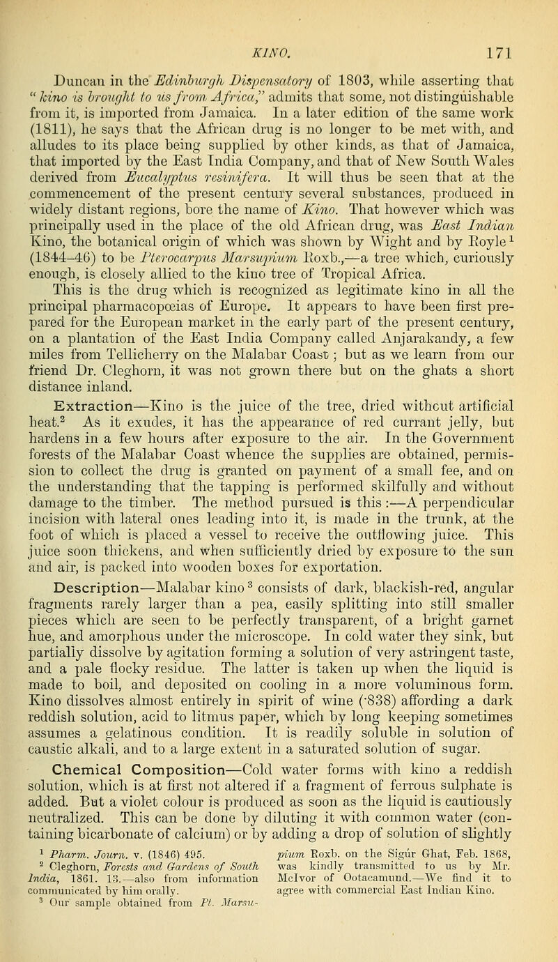 Duncan in the Edinlurgh Dispensatory of 1803, while asserting that  kino is hrought to us from Africa admits that some, not distinguishable from it, is imported from Jamaica. In a later edition of the same work (1811), he says that the African drug is no longer to he met with, and alludes to its place being supplied by other kinds, as that of Jamaica, that imported by the East India Company, and that of New South Wales derived from Eucalyptus resinifera. It will thus be seen that at the commencement of the present century several substances, produced in widely distant regions, bore the name of Kino. That however which was principally used in the place of the old African drug, was East Indian Kino, the botanical origin of which was shown by Wight and by Eoyle ^ (1844-46) to be Ftcrocarpus Marsupium Koxb.,—a tree which, curiously enough, is closely allied to the kino tree of Tropical Africa. This is the drug which is recognized as legitimate kino in all the principal pharmacopoeias of Europe. It appears to have been first pre- pared for the European market in the early part of the present century, on a plantation of the East India Company called Anjarakandy, a few miles from Tellicherry on the Malabar Coast; but as we learn from our friend Dr. Cleghorn, it was not grown there but on the ghats a short distance inland. Extraction—Kino is the juice of the tree, dried without artificial heat.^ As it exudes, it has the appearance of red currant jelly, but hardens in a few hours after exposure to the air. In the Government forests of the Malabar Coast whence the supplies are obtained, permis- sion to collect the drug is granted on payment of a small fee, and on the understanding that the tapping is performed skilfully and without damage to the timber. The method pursued is this :—A perpendicular incision with lateral ones leading into it, is made in the trunk, at the foot of which is placed a vessel to receive the outflowing juice. This juice soon thickens, and when suificiently dried by exposure to the sun and air, is packed into wooden boxes for exportation. Description—Malabar kino ^ consists of dark, blackish-red, angular fragments rarely larger than a pea, easily splitting into still smaller pieces which are seen to be perfectly transparent, of a bright garnet hue, and amorphous under the microscope. In cold water they sink, but partially dissolve by agitation forming a solution of very astringent taste, and a pale flocky residue. The latter is taken up when the liquid is made to boil, and deposited on cooling in a more voluminous form. Kino dissolves almost entirely in spirit of wine ('838) affording a dark reddish solution, acid to litmus paper, which by long keeping sometimes assumes a gelatinous condition. It is readily soluble in solution of caustic alkali, and to a large extent in a saturated solution of sugar. Chemical Composition—Cold water forms with kino a reddish solution, which is at first not altered if a fragment of ferrous sulphate is added. But a violet colour is produced as soon as the liquid is cautiously neutralized. This can be done by diluting it with common water (con- taining bicarbonate of calcium) or by adding a drop of solution of slightly 1 Pharm. Journ. v. (1846) 495. piicm Eoxb. on the Sigiir Ghat, Feb. 1868, ^ Cleghorn, Forests and Gardens of South was kindly transmitted to us by Mr. India, 1861. 13.—also from information Mclvor of Ootacamnnd.—We find it to communicated by him orally. agree with commercial East Indian Kino. ' Our sample obtained from Pt. Marsu-