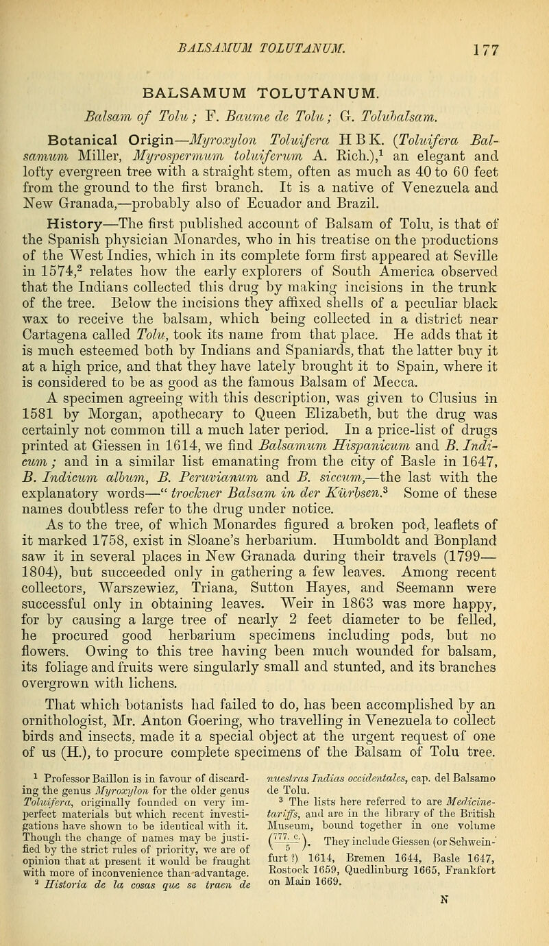 BALSAMUM TOLUTANUM. Balsam of Tolu ; F. Baume de Tolu; G, Toluhalsam. Botanical Origin—Myroxylon Toluifera H B K, {Toluifera Bal- samicm Miller, Myrospermum tohiiferurn A. Ricti.),^ an elegant and lofty evergreen tree with a straight stem, often as much as 40 to 60 feet from the ground to the first branch. It is a native of Venezuela and New Granada,—probably also of Ecuador and Brazil. History—The first published account of Balsam of Tolu, is that of the Spanish physician Monardes, who in his treatise on the productions of the West Indies, which in its complete form, first appeared at Seville in 1574,^ relates how the early explorers of South America observed that the Indians collected this drug by making incisions in the trunk of the tree. Below the incisions they affixed shells of a peculiar black wax to receive the balsam, which being collected in a district near Cartagena called Tolii; took its name from that place. He adds that it is much esteemed both by Indians and Spaniards, that the latter buy it at a high price, and that they have lately brought it to Spain, where it is considered to be as good as the famous Balsam of Mecca. A specimen agreeing with this description, was given to Clusius in 1581 by Morgan, apothecary to Queen Elizabeth, but the drug was certainly not common till a much later period. In a price-list of drugs printed at Giessen in 1614, we find Balsamum Hispanicum and B. Indi- cum ; and in a similar list emanating from the city of Basle in 1647, B. Indicuni album, B. Peruvianum and B. siccum,—the last with the explanatory words— trockner Balsam in der Kurbsen.^ Some of these names doubtless refer to the drug under notice. As to the tree, of which Monardes figured a broken pod, leaflets of it marked 1758, exist in Sloane's herbarium. Humboldt and Bonpland saw it in several places in New Granada during their travels (1799— 1804), but succeeded only in gathering a few leaves. Among recent collectors, Warszewiez, Triana, Sutton Hayes, and Seemann were successful only in obtaining leaves. Weir in 1863 was more happy, for by causing a large tree of nearly 2 feet diameter to be feUed, he procured good herbarium specimens including pods, but no flowers. Owing to this tree having been much wounded for balsam, its foliage and fruits were singularly small and stunted, and its branches overgrown with lichens. That which botanists had failed to do, has been accomplished by an ornithologist, Mr. Anton Goering, who travelling in Venezuela to collect birds and insects, made it a special object at the urgent request of one of us (H.), to procure complete specimens of the Balsam of Tolu tree. ^ Professor Baillon is in favour of discard- nuestras Indices occidentales, cap. del Balsamo ing the genus Myroxylon for the older genus de Tolu. Toluifera, originally founded on very im- ^ The lists here referred to are Medicine- perfect materials but which recent investi- tariffs, and are in the library of the British gations have shown to be identical Avith it. Museum, bound together in one volume Though the change of names may be justi- (77^-\ r^^ include Giessen (or Schwein- ned by the strict rules of priority, we are of no/ opinion that at present it would be fraught ^ir* •) l^^*' Bremen 1644, Basle 1647, with more of inconvenience than advantage. Rostock 1659, Quedlmburg 1665, Frankfort ^ Historia de la cosas que se traen de ° Main 1669. N