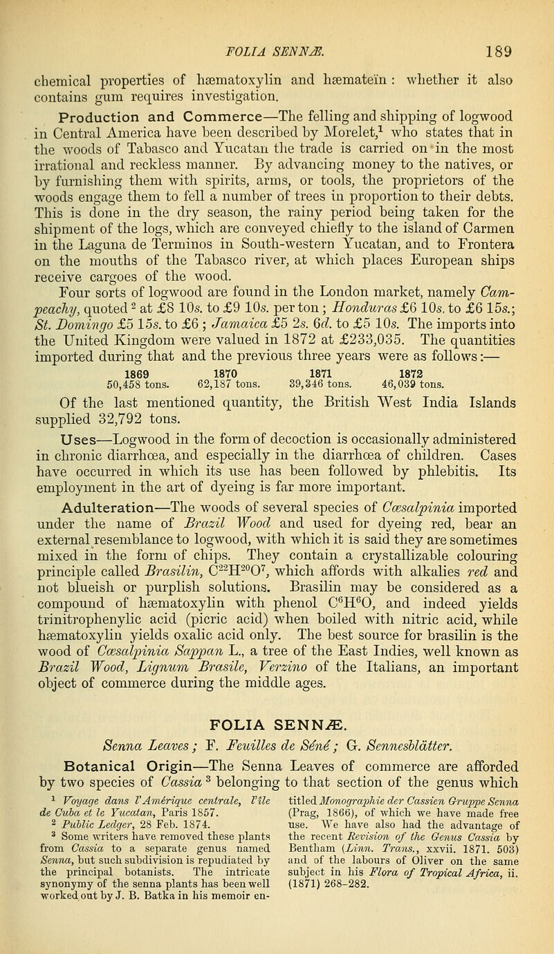 chemical properties of ha3matoxylin and haematem : wliether it also contains gum requires investigation. Production and Commerce—The felling and shipping of logwood in Central America have been described by Morelet,^ who states that in the woods of Tabasco and Yucatan the trade is carried on in the most irrational and reckless manner. By advancing money to the natives, or by furnishing them with spirits, arms, or tools, the proprietors of the woods engage them to fell a number of trees in proportion to their debts. This is done in the dry season, the rainy period being taken for the shipment of the logs, which are conveyed chiefly to the island of Carmen in the Laguna de Terminos in South-western Yucatan, and to Frontera on the mouths of the Tabasco river, at which places European ships receive cargoes of the wood. Four sorts of logwood are found in the London market, namely Oam- peachy, quoted ^ at £8 10s. to £9 10s. per ton; Honduras £Q 10s, to £6 15s.; St. Domingo £5 15s. to £6 ; Jamaica £5 2s. Qd. to £5 10s. The imports into the United Kingdom were valued in 1872 at £233,035. The quantities imported during that and the previous three years were as follows:— 1869 1870 1871 1872 50,458 tons. 62,187 tons. 39,346 tons. 46,039 tons. Of the last mentioned quantity, the British West India Islands supplied 32,792 tons. Uses—Logwood in the form of decoction is occasionally administered in chronic diarrhoea, and especially in the diarrhcea of children. Cases have occurred in which its use has been followed by phlebitis. Its employment in the art of dyeing is far more important. Adulteration—The woods of several species of Ccesalpinia imported under the name of Brazil Wood and used for dyeing red, bear an external resemblance to logwood, with which it is said they are sometimes mixed in the form of chips. They contain a crystallizable colouring principle called Brasilin, C^^H^'^0'^, which affords with alkalies red and not blueish or purplish solutions. Brasilin may be considered as a compound of hsematoxylin with phenol C^H'^0, and indeed yields trinitrophenylic acid (picric acid) when boiled with nitric acid, while hsematoxylin yields oxalic acid only. The best source for brasilin is the wood of Ccesalpinia Sappan L., a tree of the East Indies, well known as Brazil Wood, Lignum Brasile, Verzino of the Italians, an important object of commerce during the middle ages. FOLIA SENNiE. Senna Leaves ; F. Feuilles de S4n4; G. Sennesbldtter. Botanical Origin—The Senna Leaves of commerce are afforded by two species of Cassia ^ belonging to that section of the genus which ^ Voyage dans TAmirique centrale, Vile titled MonograpMe der Cassien Gruppe Senna de Cuba et le Yucatan, Paris 1857. (Prag, 1866), of wMch we have made free 2 Public Ledger, 28 Feb. 1874. use. We have also had the advantage of ^ Some writers have removed these plants the recent Revision of the Genus Cassia by from Cassia to a separate genus named Bentham {Linn. Trans., xxvii. 1871. 503) Senna, but such subdivision is repudiated by and of the labours of Oliver on the same the principal botanists. The intricate subject in his Flora of Tropical Africa, ii. synonymy of the senna plants has been well (1871) 268-282. worked out by J. B. Batka in his memoir en-