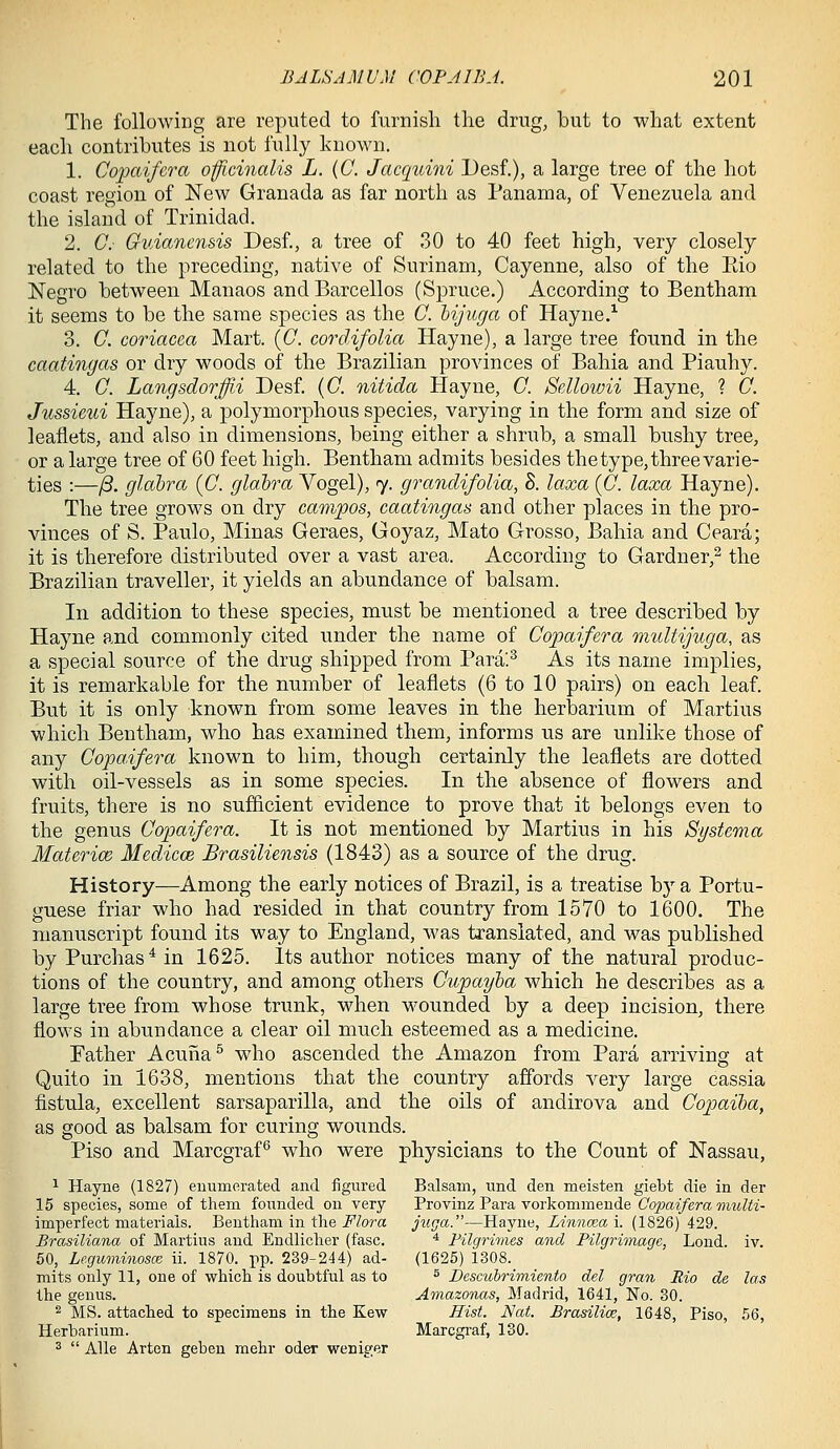 The following are reputed to furnish the drug, but to what extent each contributes is not fully known. 1. Copaifcra officinalis L. (C. Jacquini Desf.), a large tree of the hot coast region of New Granada as far north as PanaiTia, of Venezuela and the island of Trinidad. 2. C- Guiancnsis Desf., a tree of 30 to 40 feet high, very closely related to the preceding, native of Surinam, Cayenne, also of the Eio Negro between Manaos andBarcellos (Spruce.) According to Benthain it seems to be the same species as the 0. hij'uga of Hayne.^ 3. C. coriacea Mart. {G. cordifolia Hayne), a large tree found in the caatingas or dry woods of the Brazilian provinces of Bahia and Piauhy. 4. 0. Langsdorjffii Desf. {G. nitida Hayne, G. Sellowii Hayne, ? G. Jussieui Hayne), a polymorphous species, varying in the form and size of leaflets, and also in dimensions, being either a shrub, a small bushy tree, or a large tree of 60 feet high. Bentham admits besides the type, three varie- ties :—/3. glabra (G. glabra Vogel), 7. grandifolia, S. laxa (G. laxa Hayne). The tree grows on dry campos, caatingas and other places in the pro- vinces of S. Paulo, Minas Geraes, Goyaz, Mato Grosso, Bahia and Ceara; it is therefore distributed over a vast area. According to Gardner,^ the Brazilian traveller, it yields an abundance of balsam. In addition to these species, must be mentioned a tree described by Hayne and commonly cited under the name of Gopaifera multijuga, as a special source of the drug shipped from Para.^ As its name implies, it is remarkable for the number of leaflets (6 to 10 pairs) on each leaf. But it is only known from some leaves in the herbarium of Martins which Bentham, who has examined them, informs us are unlike those of any Gopa.ifera known to him, though certainly the leaflets are dotted with oil-vessels as in some species. In the absence of flowers and fruits, there is no sufficient evidence to prove that it belongs even to the genus Gopaifera. It is not mentioned by Martins in his Systcma Materice Medicce Brasiliensis (1843) as a source of the drug. History—Among the early notices of Brazil, is a treatise by a Portu- guese friar who had resided in that country from 1570 to 1600. The manuscript found its way to England, was translated, and was published by Purchas* in 1625. Its author notices many of the natural produc- tions of the country, and among others Gupayba which he describes as a large tree from whose trunk, when wounded by a deep incision, there flows in abundance a clear oil much esteemed as a medicine. Father Acuria^ who ascended the Amazon from Para arriving at Quito in 1638, mentions that the country affords very large cassia fistula, excellent sarsaparilla, and the oils of andirova and Gopaiba, as good as balsam for curing wounds. Piso and Marcgraf^ who were physicians to the Count of Nassau, ^ Hayne (1827) euumcrated and figured Balsam, und den meisten giebt die in dei* 15 species, some of them founded on very Provinz Para vorkommende Copaiferamulti- imperfect materials. Bentham in the i^Zora j^iga.—Hayne, im7ia;a i. (1826)429. Brasiliana of Martins and Endlicher (fasc. ^ Filgrimes and Pilgrimage, Lond. iv. 50, Leguminosce ii. 1870. pp. 239-244) ad- (1625) 1308. mits only 11, one of which is doubtful as to ^ Pescubrimienfo del gran Rio de las the genus. Amazonas, Madrid, 1641, No. 30. 2 MS. attached to specimens in the Kew Eist. Nat. Brasilia;, 1648, Piso, 56, Herbarium. Marcgraf, 130. ^  Alle Arten geben mehr oder weniger