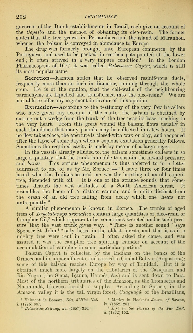 governor of the Dutch establishments in Brazil, each give an account of the Copaiba and the method of obtaining its oleo-resin. The former states that the tree grows in Pernambuco and the island of Maranhon, whence the balsam is conveyed in abundance to Europe. The drug was formerly brought into European commerce by the Portuguese, and used to be packed in earthen pots pointed at the lower end; it often arrived in a very impure condition.^ In the London Pharmacopoeia of 1677, it was called Balsamnm Capivi, which is still its most popular name. Secretion—Karsteu states that he observed resiniferous ducts, frequently more than an inch in diameter, running through the whole stem. He is of the opinion, that the cell-walls of the neighbouring parenchyme are liquefied and transformed into the oleo-resin.^ We are not able to offer any argument in favour of this opinion. Extraction—According to the testimony of the very few travellers who have given any account of the matter, the balsam is obtained by cutting out a wedge from the trunk of the tree near its base, reaching to the very heart. From this great wound the balsam flows usually in such abundance that many pounds may be collected in a few hours. If no flow takes place, the aperture is closed with wax or clay, and reopened after the lapse of some days when a copious exudation generally follows. Sometimes the required cavity is made by means of a large auger. In the vessels already alluded to, the balsam sometimes collects in so large a quantity, that the trunk is unable to sustain the inward pressure, and hursts. This curious phenomenon is thus referred to in a letter addressed to one of us by Mr. Spruce :— I have three or four times heard what the Indians assured me was the bursting of an old capivi- tree, distended with oil. It is one of the strange sounds that some- times disturb the vast solitudes of a South American forest. It resembles the boom of a distant cannon, and is quite distinct from the crash of an old tree falling from decay which one hears not unfrequently. A similar phenomenon is known in Borneo. The trunks of aged trees of Dryobalanops aromatica contain large quantities of oleo-resin or Camphor Oil,^ which appears to be sometimes secreted under such pres- sure that the vast trunk gives way.  There is another sound says Spenser St. John *  only heard in the oldest forests, and that is as if a mighty tree were rent in twain. I often asked the cause, and was assured it was the camphor tree splitting asimder on account of the accumulation of camphor in some particular portion. Balsam Capivi is collected by the Indians on the banks of the Orinoco and its upper affluents, and carried to Ciudad Bolivar (Angostura); some of this balsam reaches Europe by way of Trinidad. But it is obtained much more largely on the tributaries of the Casiquiari and Eio Negro (the Siapa, I^anna, Uaupes, &c.) and is sent down to Para. Most of the northern tributaries of the Amazon, as the Trombetas and Nhamunda, likewise furnish a sujiply. According to Spruce, in the Amazon valley it is the tall virgin forest, Caagua^u of the Brazilians, 1 Valinont de Bomare, Diet. d'Hist. Nat. ^ Motley in Hooker's Journ. of Botany, i. (1775) 387. iv. (1852) 201. ^ Botanische Zeitung, xv. (1857) 316. '' Lif-^- in the Forests of the Far East, ii. (1862) 152.