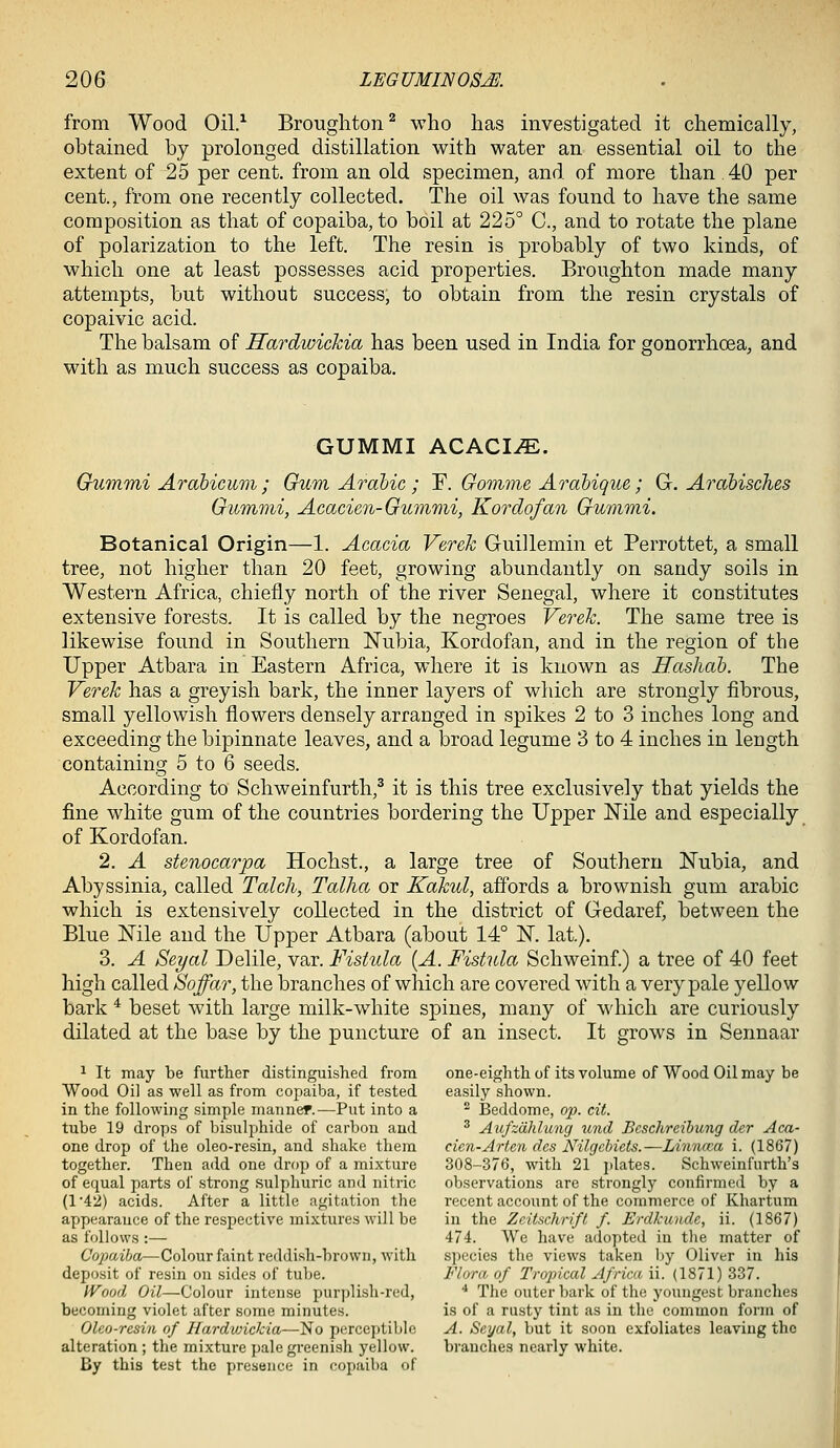 from Wood Oil.^ Broughton^ who has investigated it chemically, obtained by prolonged distillation with water an essential oil to the extent of 25 per cent, from an old specimen, and of more than 40 per cent., from one recently collected. The oil was found to have the same composition as that of copaiba, to boil at 225° C, and to rotate the plane of polarization to the left. The resin is probably of two kinds, of which one at least possesses acid properties. Broughton made many attempts, but without success, to obtain from the resin crystals of copaivic acid. The balsam of Hardwichia has been used in India for gonorrhoea, and with as much success as copaiba. GUMMI AQACIM. Gummi Arabicum ; Gum Arahic ; Y. Gomme Arahique; G. Arabisches Gummi, Acacien-Gummi, Kordofan Gummi. Botanical Origin—1. Acacia Verek Guillemin et Perrottet, a small tree, not higher than 20 feet, growing abundantly on sandy soils in Western Africa, chiefly north of the river Senegal, where it constitutes extensive forests. It is called by the negroes Verek. The same tree is likewise found in Southern Nubia, Kordofan, and in the region of the Upper Atbara in Eastern Africa, where it is known as Hashab. The Verek has a greyish bark, the inner layers of which are strongly fibrous, small yellowish flowers densely arranged in spikes 2 to 3 inches long and exceeding the bipinnate leaves, and a broad legume 3 to 4 inches in length containing 5 to 6 seeds. According to Schweinfurth,^ it is this tree exclusively that yields the fine white gum of the countries bordering the Upper Mle and especially of Kordofan. 2. A stenocarpa Hochst., a large tree of Southern Nubia, and Abyssinia, called Talch, Talha or Kakul, a0ords a brownish gum arable which is extensively collected in the district of G-edaref, between the Blue Nile and the Upper Atbara (about 14° N. lat.). 3. A Seyal Delile, var. Vistula {A. Fistula Schweinf) a tree of 40 feet high called Soffar, the branches of which are covered with a very pale yellow bark * beset with large milk-white spines, many of which are curiously dilated at the base by the puncture of an insect. It grows in Sennaar 1 It may be further distinguished from one-eighth of its volume of Wood Oil may be Wood Oil as well as from copaiba, if tested easily shown, in the following simple manned.—Put into a ^ Beddome, op. cit. tube 19 drops of bisulphide of carbon and ^ Aufzdhlung und Beschreihung der Aca- one drop of the oleo-resin, and shake them cien-Arten dcs Nilgcbiets.—Linncca i. (1867) together. Then add one drop of a mixture 308-376, with 21 {dates. Schweinfurth's of equal parts of strong .sulphuric and nitric observations are strongly confirmed by a (1'42) acids. After a little agitation the recent account of the commerce of Khartum appearance of the respective mixtures will be in the Zcitschrift f. Erdkunde, ii. (1867) as follows :— 474. We have adopted in the matter of Copaiba—Colour faint reddish-brown, with species the views taken by Oliver in his deposit of resin on sides of tube. Flora, of Tropical Africa ii. (1871) 337. Wood Oil—Colour intense purplish-red, ■• The outer bark of the youngest branches becoming violet after some minutes. is of a rusty tint as in the common form of Olco-resin of Hardvnckia—No perceptible A. Seyal, but it soon exfoliates leaving the alteration ; the mixture pale gi-eenish yellow. branches nearly white. By this test the presence in copaiba of