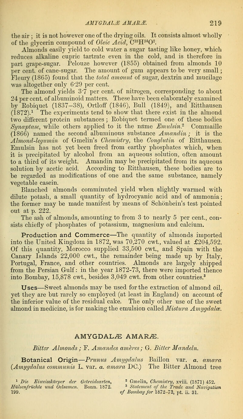 the air ; it is not however one of the drying oils. It consists almost wholly of the glycerin compound of Oleic Acid, C^^H^^O^. Almonds easily yield to cold water a sugar tasting like honey, which reduces alkaline cupric tartrate even in the cold, and is therefore in part grape-sugar. Pelouze however (1855) obtained from almonds 10 per cent, of cane-sugar. The amount of gum appears to be very small; Fleury (1865) found that the total amount of sugar, dextrin and mucilage was altogether only 6*29 per cent. The almond yields 3'7 per cent, of nitrogen, corresponding to about 24 per cent, of albuminoid matters. These have been elaborately examined by Eobiquet (1837-38), Ortloff (1846), Bull (1849), and Kitthausen (1872).^ The experiments tend to show that there exist in the almond two different protein substances ; Eobiquet termed one of these bodies Synaptase, while others applied to it the name Umtdsin.^ Commaille (1866) named the second albuminous substance Amandin; it is the Almond-legumin of Gmelin's Chemistry, the Conglutin of Eitthausen. Emulsin has not yet been freed from earthy phosphates which, when it is precipitated by alcohol from an aqueous solution, often amount to a third of its weight. Amandin may be precipitated from its aqueous solution by acetic acid. According to Eitthausen, these bodies are to be regarded as modifications of one and the same substance, namely vegetable casein. Blanched almonds comminuted yield when slightly warmed with dilute potash, a small quantity of hydrocyanic acid and of ammonia; the former may be made manifest by means of Schonbein's test pointed out at p. 222. The ash of almonds, amounting to from 3 to nearly 5 per cent., con- sists chiefly of phosphates of potassium, magnesium and calcium. Production and Commerce—The quantity of almonds imported into the United Kingdom in 1872, was 70,270 cwt., valued at £204,592. Of this quantity, Morocco supplied 33,500 cwt., and Spain with the Canary Islands 22,000 cwt., the remainder being made up by Italy, Portugal, France, and other countries. Almonds are largely shipped from the Persian Gulf: in the year 1872-73, there were imported thence into Bombay, 15,878 cwt., besides 3,049 cwt. from other countries.^ Uses—Sweet almonds may be used for the extraction of almond oil, yet they are but rarely so employed (at least in England) on account of the inferior value of the residual cake. The only other use of the sweet almond in medicine, is for making the emulsion called Mistura Amygdalce. AMYGDALAE AMAR^E. Bitter Almonds ; F. Amandes ameres ; G. Bitter Mandeln. Botanical Origin—Prunus Amygdalus Baillon var. a. amara {Amygdalus communis L. var. a. amara DC.) The Bitter Almond tree ^ Die Eiweisskorper der Getreidearten, * Gmelin, Chemistry, xviii. (1871) 452. Hiilsenfruchte und Oelsamen. Bonn. 1872. ^ Statement of the Trade and Navigation 199. of Bombay for 1872-73, pt. ii. 31.