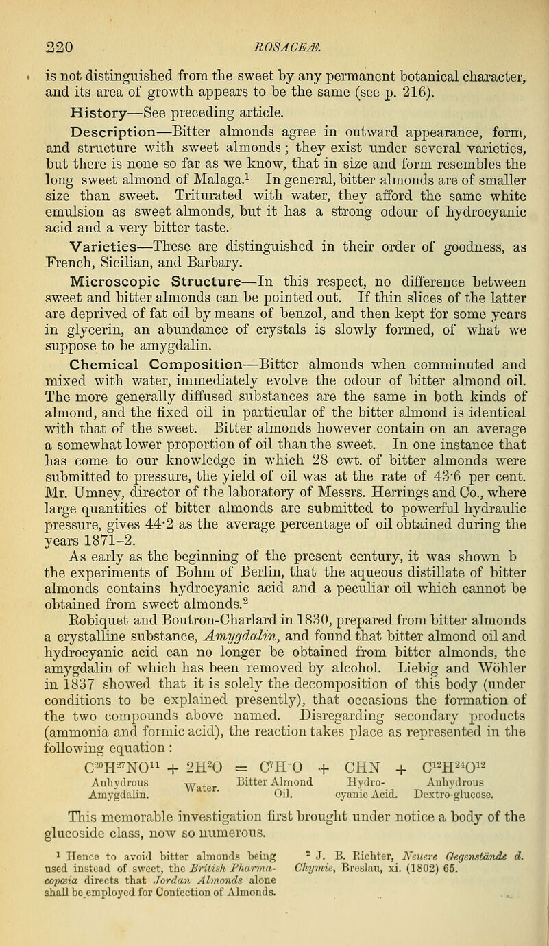 is not distinguished from the sweet by any permanent botanical character, and its area of growth appears to be the same (see p. 216). History—See preceding article. Description—Bitter almonds agree in outward appearance, form, and structure with sweet almonds; they exist under several varieties, but there is none so far as we know, that in size and form resembles the long sweet almond of Malaga.^ In general, bitter almonds are of smaller size than sweet. Triturated with water, they afford the same white emulsion as sweet almonds, but it has a strong odour of hydrocyanic acid and a very bitter taste. Varieties—These are distinguished in their order of goodness, as French, Sicilian, and Barbary. Microscopic Structure—In this respect, no difference between sweet and bitter almonds can be pointed out. If thin slices of the latter are deprived of fat oil by means of benzol, and then kept for some years in glycerin, an abundance of crystals is slowly formed, of what we suppose to be amygdalin. Chemical Composition—Bitter almonds when comminuted and mixed with water, immediately evolve the odour of bitter almond oil. The more generally diffused substances are the same in both kinds of almond, and the fixed oil in particular of the bitter almond is identical with that of the sweet. Bitter almonds however contain on an average a somewhat lower proportion of oil than the sweet. In one instance that has come to our knowledge in which 28 cwt. of bitter almonds were submitted to pressure, the yield of oil was at the rate of 43'6 per cent. Mr. Umney, director of the laboratory of Messrs. Herrings and Co., where large quantities of bitter almonds are submitted to powerful hydraulic pressure, gives 44'2 as the average percentage of oil obtained during the years 1871-2. As early as the beginning of the present century, it was shown b the experiments of Bohm of Berlin, that the aqueous distillate of bitter almonds contains hydrocyanic acid and a peculiar oil which cannot be obtained from sweet almonds.^ Eobiquet and Boutron-Charlard in 1830, prepared from bitter almonds a crystalline substance, Amygdalin, and found that bitter almond oil and hydrocyanic acid can no longer be obtained from bitter almonds, the amygdalin of which has been removed by alcohol. Liebig and Wohler in 1837 showed that it is solely the decomposition of this body {under conditions to be explained presently), that occasions the formation of the two compounds above named. Disregarding secondary products (ammonia and formic acid), the reaction takes place as represented in the following equation: C20H27NO11 + 2H20 = C^H 0 + CHN + Ci^H^^O^^ Anhydrous Wator Bitter Almond Hydro- Anhydrous Amygdalin. ' Oil. cyanic Acid. Dextro-glucose. This memorable investigation first brought under notice a body of the glucoside class, now so numerous. 1 Hence to avoid bitter almonds being ^ J. B. Richter, Ncucre Gegenstdnde d. used instead of sweet, the British Pharma- Chymie, Breslau, xi. (1802) 66. copoeia directs that Jordan Almonds alone shall beemployed for Confection of Almonds.