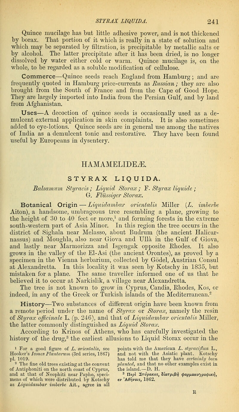 Quince mucilage has but little adhesive power, and is not thickened by borax. That portion of it which is really in a state of solution and which may be separated by filtration, is precipitable by metallic salts or by alcohol. The latter precipitate after it has been dried, is no longer dissolved by water either cold or warm. Quince mucilage is, on the whole, to be regarded as a soluble modification of cellulose. Commerce—Quince seeds reach England from Hamburg; and are frequently quoted in Hamburg price-currents as Bussian; they are also brought from the South of France and from the Cape of Good Hope. They are largely imported into India from the Persian Gulf, and by land from Afghanistan. Uses—A decoction of quince seeds is occasionally used as a de- mulcent external application in skin complaints. It is also sometimes added to eye-lotions. Quince seeds are in general use among the natives of India as a demulcent tonic and restorative. They have been found useful by Europeans in dysentery. HAMAMELIDEiE. STYRAX LIQUID A. Balsamum Styracis; Liquid Storax ; F. Styrax liquicle ; G. Flilssiger Storax. Botanical Origin — Liquidamlar orientalis Miller (X, imherhe Alton), a handsome, umbrageous tree resembling a plane, growing to the height of 30 to 40 feet or more,^ and forming forests in the extreme south-western part of Asia Minor. In this region the tree occurs in the district of Sighala near Melasso, about Budrum (the ancient Halicar- nassus) and Moughla, also near Giova and Ulla in the Gulf of Giova, and lastly near Marmorizza and Isgengak opposite Ehodes. It also grows in the valley of the El-Asi (the ancient Orontes), as proved by a specimen in the Vienna herbarium, collected by Godel, Austrian Consul at Alexandretta. In this locality it was seen by Kotschy in 1835, but mistaken for a plane. The same traveller informed one of us that he believed it to occur at Narkislik, a village near Alexandretta. The tree is not known to grow in Cyprus, Candia, Ehodes, Kos, or indeed, in any of the Greek or Turkish islands of the Mediterranean.^ History—Two substances of different origin have been known from a remote period under the name of Styrax or Storax, namely the resin of Styrax officinale L. (p. 246), and that oi Liquidarabar orientalis Miller, the latter commonly distinguished as Liquid Storax. According to Krinos of Athens, who has carefully investigated the history of the drug,^ the earliest allusions to Liquid Storax occur in the 1 For a good figure of L. orientalis, see points with the American L. styraciflua L., Hooker's/co?iesPZa7iter«m (3rd series, 1867) and not with the Asiatic plant. Kotschy pL 1019. has told me that they have certainly been ^ The fine old trees existing at the convent 'planted, and that no other examples exist in of Antiphoniti on the north coast of Cyprus, the island.—D. H. and at that of Neophiti near Papho, speci- ^ Ilepl SrvpaKos, Slarpifirl <papnaKoypa<piK7\, mens of which were distributed by Kotschy er 'Mrivais, 1862. as Liquidambar imberbe Ait., agree in all R