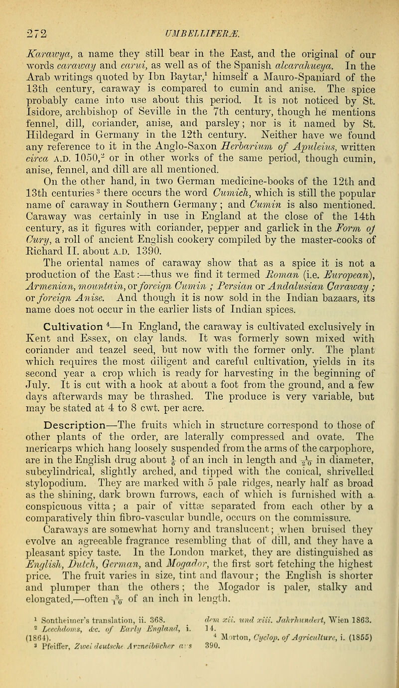 Kcwciwya, a name they still bear in the East, and the original of our words caraway and carui, as well as of the Spanish alcarahueya. In the Arab writings quoted by Ibn Baytar/ himself a Mauro-Spaniard of the 13th century, caraway is compared to cumin and anise. The spice probably came into use about this period. It is not noticed by St. Isidore, archbishop of Seville in the 7th century, though he mentions fennel, dill, coriander, anise, and parsley; nor is it named by St. Hildegard in Germany in the 12th century. Neither have we found any reference to it in the Anglo-Saxon Herharmm of Apuleius, written circa a.d. 1050,^ or in other works of the same period, though cumin, anise, fennel, and dill are all mentioned. On the other hand, in two German medicine-books of the 12th and 13th centuries^ there occurs the word Cumicli, which is still the popular name of caraway in Southern Germany; and Cumin is also mentioned. Caraway was certainly in use in England at the close of the 14th century, as it figures with coriander, pepper and garlick in the Form oj Cury, a roll of ancient English cookery compiled by the master-cooks of Eichard II. about a.d. 1390. The oriental names of caraway show that as a spice it is not a production of the East:—thus we find it termed Roman (i.e. European), Armenian, mountain, ot:foreign Cumin ; Persian or Andahisian Caraway ; or foreign Anise. And though it is now sold in the Indian bazaars, its name does not occur in the earlier lists of Indian spices. Cultivation *—In England, the caraway is cultivated exclusively in Kent and Essex, on clay lands. It was formerly sown mixed with coriander and teazel seed, but now with the former only. The plant which requires the most diligent and careful cultivation, yields in its second year a crop which is ready for harvesting in the beginning of July. It is cut with a hook at about a foot from the ground, and a few days afterwards may be thrashed. The produce is very variable, but may be stated at 4 to 8 cwt. per acre. Description—The fruits which in structure correspond to those of other plants of the order, are laterally compressed and ovate. The mericarps which hang loosely suspended from the arms of the carpophore, are in the English drug about |- of an inch in length and -g^ in diameter, subcylindrical, slightly arched, and tipped with the conical, shrivelled stylopodium. They are marked with 5 pale ridges, nearly lialf as broad as the shining, dark brown furrows, each of which is furnished with a. conspicuous vitta ; a pair of vitt^e separated from each other by a comparatively thin fibro-vascular bundle, occurs on the commissure. Caraways are somewhat horny and translucent; when bruised they evolve an agreeable fragrance resembling that of dill, and they have a pleasant spicy taste. In the London market, they are distinguished as English, Dutch, German, and Mogador, the first sort fetching the highest price. The fruit varies in size, tint and flavour; the English is shorter and plumper than the others; the Mogador is paler, stalky and elongated,—often-,-V of an inch in length. 1 SontheiTnci's translation, ii. 368. d''vi xii. und xivi. Jahrhundert, Wien 1863. 2 Leechdoms, iL-c. of Early England, i. 14. (1864). •* ^In-ton, Ci/clop. of Agriculture, i. (1855) * Pfeiffer, Zioei deutaclu Arzneihvchf.r nrs 390.