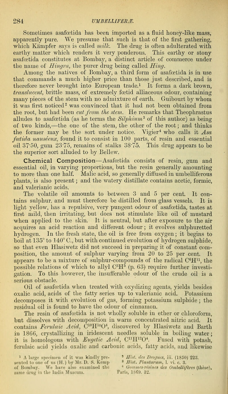 Sometimes asafoetida has been imported as a fluid honey-like mass, apparently pure. We presume that such is that of the first gathering, which Kampfer says is called milh. The drug is often adulterated with earthy matter which renders it very ponderous. This earthy or stony asafoetida constitutes at Bombay, a distinct article of commerce under the name of Hingra, the purer drug being called Hing. Among the natives of Bombay, a third form of asafc£tida is in use that commands a much higher price than those just described, and is therefore never brought into European trade.^ It forms a dark brown, translucent, brittle mass, of extremely foetid alliaceous odour, containing many pieces of the stem with no admixture of earth. Guibourt by whom it was first noticed^ was convinced that it had not been obtained from the root, but had been cut from the stem. He remarks that Theophrastus alludes to asafoetida (as he terms the Silphium'^ of this author) as being of two kinds,—the one of the stem, the other of the root; and thinks the former may be the sort under notice. Vigier* who calls it Asa fcetida nauseeux, found it to consist in 100 parts, of resin and essential oil 3750, gum 2375, remains of stalks 3875. This drug appears to be the superior sort alluded to by Bellew. Chemical Composition—Asafoetida consists of resin, gum and essential oil, in varying proportions, but the resin generally amounting to more than one half. Malic acid, so generally diffused in umbelliferous plants, is also present; and the watery distillate contains acetic, formic, and valerianic acids. The volatile oil amounts to between 3 and 5 per cent. It con- tains sulphur, and must therefore be distilled from glass vessels. It is light yellow, has a repulsive, very pungent odour of asafoetida, tastes at first mild, then irritating, but does not stimulate like oil of mustard when applied to the skin. It is neutral, but after exposure to the air acquires an acid reaction and different odour; it evolves sulphuretted hydrogen. In the fresh state, the oil is free from oxygen; it begins to boil at 135° to 140° C, but with continued evolution of hydrogen sulphide, so that even Hlasiwetz did not succeed in preparing it of constant com- position, the amount of sulphur varying from 20 to 25 per cent. It appears to be a mixture of sulphur-compounds of the radical C^H^^, the possible relations of which to allyl C^H^ (p. 63) require further investi- gation. To this however, the insufferable odour of the crude oil is a serious obstacle. Oil of asafoetida when treated with oxydizing agents, yields besides oxalic acid, acids of the fatty series up to valerianic acid. Potassium decomposes it with evolution of gas, forming potassium sulphide ; the residual oil is found to have the odour of cinnamon. The resin of asafoetida is not wholly soluble in ether or chloroform, but dissolves with decomposition in warm concentrated nitric acid. It contains Fcrulaic Acid, C^'^H^f'O^ discovered by Hlasiwetz and Barth in 1866, crystallizing in iridescent needles soluble in boiling water; it is homologous with Eugctic Acid, C^^H^-0'*. Fused with potash, ferulaic acid yields oxalic and carbonic acids, fatty acids, and likewise ^ A large specimen of it was kindly pre- ' Hid. dc.t Drogues, iii. (1850) 223. sented to one of us (H.) Ly Mr. D. S. Kenii) ' Hist. Plnntarum, 1. vi. c. 3. of Bombay. We have also examined tin; •* Gommi's-resincs des Ombellif&rei (these), sanae dru<' in the ludia Museum. Pari.s, 1S69. 32.