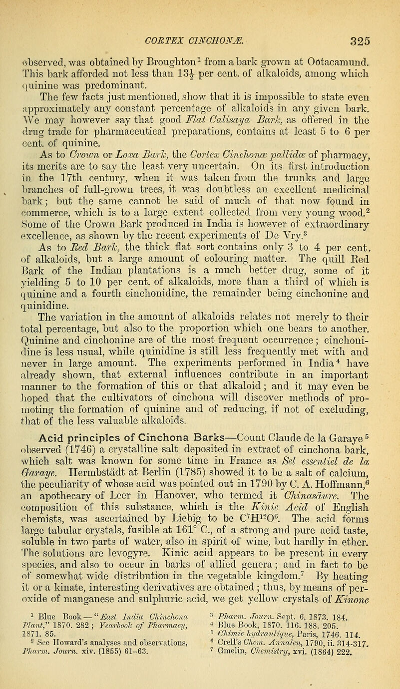 observed, was obtained by Brougliton^ from a bark grown at Ootacamund. This bark afforded not less than 13^ per cent, of alkaloids, among which (|uinine was predominant. The few facts just mentioned, show that it is impossible to state even approximately any constant percentage of alkaloids in any given bark. We may how^ever say that good Flat Calisaya Barh, as offered in the drug trade for pharmaceutical preparations, contains at least 5 to 6 per cent, of quinine. As to Crown or Loxa Barh, the Cortex CincJwnce pallidm of pharmacy, its merits are to say the least very uncertain. On its first introduction in the 17th century, when it was taken from the trunks and large branches of full-grown trees, it was doubtless an excellent medicinal bark; but the same cannot be said of much of that now found in commerce, which is to a large extent collected from very young wood.^ Some of the Crown Bark produced in India is however of extraordinary excellence, as shown by the recent experiments of De Vry.^ As to Red Barh, the thick flat sort contains only 3 to 4 per cent, of alkaloids, but a large amount of colouring matter. The quill Eed Bark of the Indian plantations is a much better drug, some of it yielding 5 to 10 per cent, of alkaloids, more than a third of which is (Quinine and a fourth cinchonidine, the remainder being cinchonine and quinidine. The variation in the amount of alkaloids relates not merely to their total percentage, but also to the proportion which one bears to another. Quinine and cinchonine are of the most frequent occurrence; cinchoni- dine is less usual, while quinidine is still less frequently met with and never in large amount. The experiments performed in India* have already shown, that external influences contribute in an important manner to the formation of this or that alkaloid; and it may even be lioped that the cultivators of cinchona will discover methods of pro- moting the formation of quinine and of reducing, if not of excluding, that of the less valuable alkaloids. Acid principles of Cinchona Barks—Count Claude de la Graraye ^ observed (1746) a crystalline salt deposited in extract of cinchona bark, which salt was known for some time in France as Scl cssentiel de la Garaye. Hermbstadt at Berlin (1785) showed it to be a salt of calcium, the peculiarity of whose acid was pointed out in 1790 by C. A. Hoffmann,** an apothecary of Leer in Hanover, who termed it Chinasdure. The composition of this substance, which is the Kinic Acid of English chemists, was ascertained by Liebig to be C'H^-O^. The acid forms large tabular crystals, fusible at 161° C, of a strong and pure acid taste, soluble in tv/o parts of water, also in spirit of wine, but hardly in ether. The solutions are levogyre. Kinic acid appears to be present in every species, and also to occur in barks of allied genera; and in fact to be of somewhat wide distribution in the vegetable kingdom.'^ By heating it or a kinate, interesting derivatives are obtained ; thus, by means of per- oxide of manganese and sulphuric acid, we get yellow crystals of Kinone 1 Blue Book — East India Chinchona ^ Pharm. Journ. Sept. 6, 1873. 184. Plant,' 1870. 282 ; Yearbook of Pliarmacy, * piue Book, 1870. 116. 188. 205. 1871. 85. ^ Chimie hydrauUque, Paris, 1746. 114. ^ See Howard's analyses and oloservations,  Crell's Chcm. Annalen, 1790, ii. 314-317. Pharm. Journ. xiv. (1855) 61-63. '' Gmelin, Chemistry, xvi. (1864) 222.