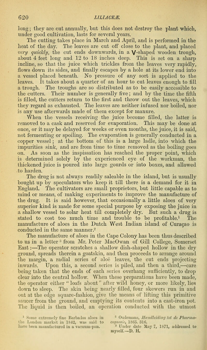 long; they are cut annually, but this does not destroy tlie plant which, under good cultivation, lasts for several years. The cutting takes place in March and April, and is performed in the heat of the day. The leaves are cut off close to the plant, and placed very quickly, the cut ends downwards, in a V-shaped wooden trough, about 4 feet long and 12 to 18 inches deep. This is set on a sharp incline, so that the juice which trickles from the leaves very rapidly, flows down its sides, and finally escapes by a hole at its lower end into a vessel placed beneath. No pressure of any sort is applied to the leaves. It takes about a quarter of an hour to cut leaves enough to fill a trough. The troughs are so distributed as to be easily accessible to the cutters. Their number is generally five; and by the time the fifth is filled, the cutters return to the first and throw out the leaves, which they regard as exhausted. The leaves are neither infused nor boiled, nor is any use afterwards made of them except for manure. When the vessels receiving the juice become filled, the latter is removed to a cask and reserved for evaporation. This may be done at once, or it maybe delayed for weeks or even months, the juice, it is said, not fermenting or spoiling. The evaporation is generally conducted in a copper vessel; at the bottom of this is a large ladle, into which the impurities sink, and are from time to time removed as the boiling goes on. As soon as the inspissation has reached the proper point, which is determined solely by the experienced eye of the workman, the thickened juice is poured into large gourds or into boxes, and allowed to harden. The drug is not always readily saleable in the island, but is usually bought up by speculators who keep it till there is a demand for it in England. The cultivators are small proprietors, but little capable as to mind or means, of making experiments to improve the manufacture of the drug. It is said however, that occasionally a little aloes of very superior kind is made for some special purpose by exposing the juice in a shallow vessel to solar heat till completely dry. But such a drug is stated to cost too much time and trouble to be profitable.^ The manufacture of aloes in the Dutch West Indian island of Cura9ao is conducted in the same manner.^ The manufacture of aloes in the Cape Colony has been thus described to us in a letter ^ from Mr. Peter MacOwan of Gill College, Somerset East:—The operator scratches a shallow dish-shaped hollow in the dry ground, spreads therein a goatskin, and then proceeds to arrange around the margin, a radial series of aloe leaves, the cut ends projecting inwards. Upon this, a second series is piled, and then a third,—care being taken that the ends of each series overhang sufticiently, to drop clear into the central hollow. When these in-eparations have been made, the operator either  loafs about after wild honey, or more likely, lies down to sleep. The skin being nearly filled, four skewers run in and out at the edge square-fashion, give the means of lifting this jDrimitive saucer from the ground, and emptying its contents into a cast-iron pot. The liquid is then boiled, an operation conducted with the utmost ^ Some cxtrcinc'ly fine PiarbaJos aloes in  Oiideinans, Handlciding tot dc Pharma- the London market in 1842, was said to co(jaosir, 1865. 316. have been manufactured in a vacuum-iian. ■' Under dale May 7, 1S71, addi-essed to myseU.—D. H.