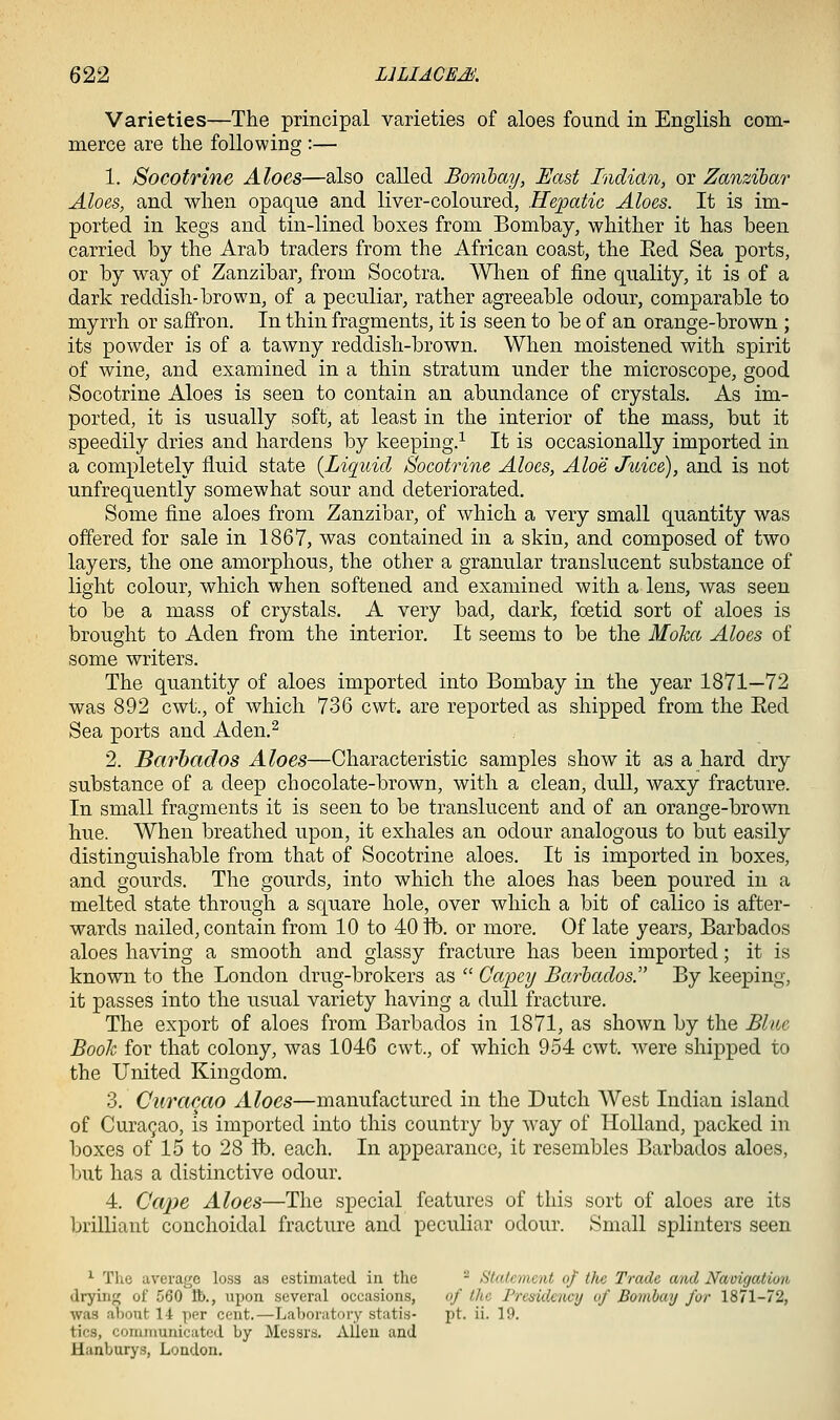 Varieties—The principal varieties of aloes found in English com- merce are the following :— 1. Socotrine Aloes—also called Bonibay, East Indian, or Zanzibar Aloes, and when opaque and liver-coloured, Hepatic Aloes. It is im- ported in kegs and tin-lined boxes from Bombay, whither it has been carried by the Arab traders from the African coast, the Eed Sea ports, or by way of Zanzibar, from Socotra, When of fine quality, it is of a dark reddish-brown, of a peculiar, rather agreeable odour, comparable to myrrh or saffron. In thin fragments, it is seen to be of an orange-brown ; its powder is of a tawny reddish-brown. When moistened with spirit of wine, and examined in a thin stratum under the microscope, good Socotrine Aloes is seen to contain an abundance of crystals. As im- ported, it is usually soft, at least in the interior of the mass, but it speedily dries and hardens by keeping.^ It is occasionally imported in a completely fluid state {Liquid Socotrine Aloes, Aloe Juice), and is not unfrequently somewhat sour and deteriorated. Some fine aloes from Zanzibar, of which a very small quantity was offered for sale in 1867, was contained in a skin, and composed of two layers, the one amorphous, the other a granular translucent substance of light colour, which when softened and examined with a lens, was seen to be a mass of crystals. A very bad, dark, foetid sort of aloes is brought to Aden from the interior. It seems to be the Moha Aloes of some writers. The quantity of aloes imported into Bombay in the year 1871—72 was 892 cwt., of which 736 cwt. are reported as shipped from the Eed Sea ports and Aden.^ 2. Barbados Aloes—Characteristic samples show it as a hard dry substance of a deep chocolate-brown, with a clean, dull, waxy fracture. In small fragments it is seen to be translucent and of an orange-brown hue. When breathed upon, it exhales an odour analogous to but easily distinguishable from that of Socotrine aloes. It is imported in boxes, and gourds. The gourds, into which the aloes has been poured in a melted state through a square hole, over which a bit of calico is after- wards nailed, contain from 10 to 40 lb. or more. Of late years, Barbados aloes having a smooth and glassy fracture has been imported; it is known to the London drug-brokers as  Capey Barbados. By keeping, it passes into the usual variety having a dull fracture. The export of aloes from Barbados in 1871, as shown by the Blue Booh for that colony, was 1046 cwt., of which 954 cwt. were shipped to the United Kingdom. 3. Curacao Aloes—manufactured in the Dutch West Indian island of Cura9ao, is imported into this country by way of Holland, packed in boxes of 15 to 28 lb. each. In a^^pearance, it resembles Barbados aloes, but has a distinctive odour. 4. Cape Aloes—The special features of this sort of aloes are its brilliant conchoidal fracture and peculiar odour. Small splinters seen ^ The average loss as estimated in tlie - Statement of the Trade and Navigatioii dryiiif; of 560 lb., iipon several occasions, of the Presidency of Bombay for 1871-72, was about 14 per cent.—Laboratory statis- pt. ii. 19. tics, communicated by Messrs. Alien and Hanburys, London.