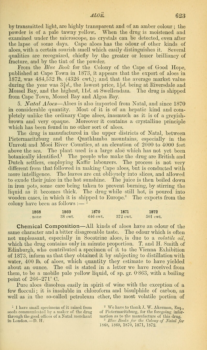 by transmitted light, are highly transparent and of an amber colour ; the powder is of a pale tawny yellow. When the drug is moistened and examined under the microscope, no crystals can be detected, even after the lapse of some days. Cape aloes has the odour of other kinds of aloes, with a certain sourish smell which easily distinguishes it. Several qualities are recognized, chiefly by the greater or lesser brilliancy of fracture, and by the tint of the powder. Erom the Bhia Book for the Colony of the Cape of Good Hope, published at Cape Town in 1873, it appears that the export of aloes in 1872, was 484,532 tb. (4326 cwt.); and that the average market value during the year was 3f <:?., the lowest price, l\d. being at Eiversdale and Mossel Bay, and the highest, lid. at Swellendam. The drug is shipped from Cape Town, Mossel Bay and Algoa Bay. 5. Natal Aloes—Aloes is also imported from Natal, and since 1870 in considerable quantity. Most of it is of an hepatic kind and com- pletely unlike the ordinary Cape aloes, inasmuch as it is of a greyish- brown and very opaque. Moreover it contains a crystalline principle which has been found in no other sort of aloes. The drug is manufactured in the upper districts of Natal, between Pietermaritzburg and the Quathlamba mountains, especially in the Umvoti and Mooi Eiver Counties, at an elevation of 2000 to 4000 feet above the sea. The plant used is a large aloe which has not yet been botanically identified.^ The people who make the drug are British and Dutch settlers, employing Kaffir labourers. The process is not very different from that followed in making Cape aloes, but is conducted with more intelligence. The leaves are cut obliquely into slices, and allowed to exude their juice in the hot sunshine. The juice is then boiled down in iron pots, some care being taken to prevent burning, by stirring the liquid as it becomes thick. The drug while still hot, is poured into wooden cases, in which it is shipped to Europe.^ The exports from the colony have been as follows :— ^ 1868 1869 ISYO 1871 1872 , none 38 cwt. 646 cwt. 372 cwt. 501 cwt. Chemical Composition—All kinds of aloes have an odour of the same character and a bitter disagreeable taste. The odour which is often not unpleasant, especially in Socotrine aloes, is due to a volatile oil, which the drug contains only in minute proportion. T. and H. Smith of Edinburgh, who contributed a specimen of it to the Vienna Exhibition of 1873, inform us that they obtained it by subjecting to distillation with water, 400 lb, of aloes, which quantity they estimate to have yielded about an ounce. The oil is stated in a letter we have received from them, to be a mobile pale yellow liquid, of sp. gr. 0'863, with a boiling point of 266-271° C. Pure aloes dissolves easily in spirit of wine with the exception of a few flocculi; it is insoluble in chloroform and bisulphide of carbon, as well as in the so-called petroleum ether, the most volatile portion of ^ I have small specimens of it raised from ' We have to thank J. W. Akerman, Esq., seeds communicated by a maker of the drug of Pietermaritzburg, for the foregoing infor- through the good offices of a Natal merchant mation as to the manufacture of this drug, in London.—D. H.- ^ Blue Books for the Colony of Natal for 1868, 1869, 1870, 1871, 1872.