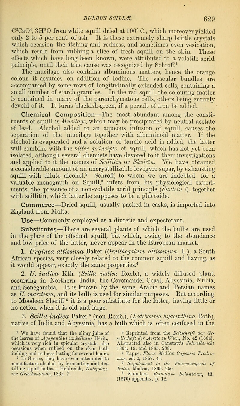 C^CaO^ 3H20 from white squill dried at 100° C, wliicli moreover yielded only 2 to 5 per cent, of asli. It is these extremely sharp brittle crystals which occasion the itching and redness, and sometimes even vesication, which result from rubbing a slice of fresh squill on the skin. These effects which have long been known, were attributed to a volatile acrid principle, until their true cause was recognized by Schroff.-'^ The mucilage also contains albuminous matters, hence the orange colour it assumes on addition of iodine. The vascular bundles are accompanied by some rows of longitudinally extended cells, containing a small number of starch granules. In the red squill, the colouring matter is contained in many of the parenchymatous cells, others being entirely devoid of it. It turns blackish-green, if a persalt of iron be added. Chemical Composition—The most abundant among the consti- tuents of squill is Mucilage, which may be precipitated by neutral acetate of lead. Alcohol added to an aqueous infusion of squill, causes the separation of the mucilage together with albuminoid matter. If the alcohol is evaporated and a solution of tannic acid is added, the latter will combine with the litter frincijple of squill, which has not yet been isolated, although several chemists have devoted to it their investigations and applied to it the names of Scillitin or SJcule'in. We have obtained a considerable amount of an uncrystallizable levogyre sugar, by exhausting squill with dilute alcohol.^ Schroff, to whom we are indebted for a valuable monograph on SquiU,^ infers from his physiological experi- ments, the presence of a non-volatile acrid principle {Shidein ?), together with scillitin, which latter he supposes to be a glucoside. Commerce—Dried squill, usually packed in casks, is imported into England from Malta. Use—Commonly employed as a diuretic and expectorant. Substitutes—There are several plants of which the bulbs are used in the place of the officinal squill, but which, owing to the abundance and low price of the latter, never appear in the European market. 1. TJrginea altissima Baker [Ornitliogalum altissimum L.), a South African species, very closely related to the common squill and having, as it would appear, exactly the same properties.* 2. U. indica Kth. {Scilla indica Eoxb.), a widely diffused plant, occurring in Northern India, the Coromandel Coast, Abyssinia, Nubia, and Senegambia. It is known by the same Arabic and Persian names as U. maritima, and its bulb is used for similar purposes. But according to Moodeen Sheriff ^ it is a poor substitute for the latter, having little or no action when it is old and large. 3. Scilla indica Baker '^ (non Eoxb.), {Ledehouria hyacinthina Both), native of India and Abyssinia, has a bulb which is often confused in the ^ We have found tliat the slimy juice of ^ Reprinted from the Zeitsclirift cler Ge- the leaves of AgcqMiithus umhellatus Herit., sellschaft der Aerztc zii TFien, ISTo. 42 (1864). which is very rich in spicular crystals, also Abstracted also in Canstatt's Jalireshericht occasions when rubbed on the skin both 1864. 19, and 1865. 238. itching and redness lasting for several hours. * Pappe, Florce Mediccc Capensis Prodro- ^ In Greece, they have even attempted to 7)vus, ed. 2, 1857. 41. manufacture alcohol by fermenting and dis- ^ Siopiilement to the Pharmacopoeia of tilling squill bulbs.—Heldreich, NtUzpflan- India, Madras, 1869. 250. zen Griechenlands, 1862. 7. ® Saunders, Eefugium Botanicum, iii, (1870) appendix, p. 12.