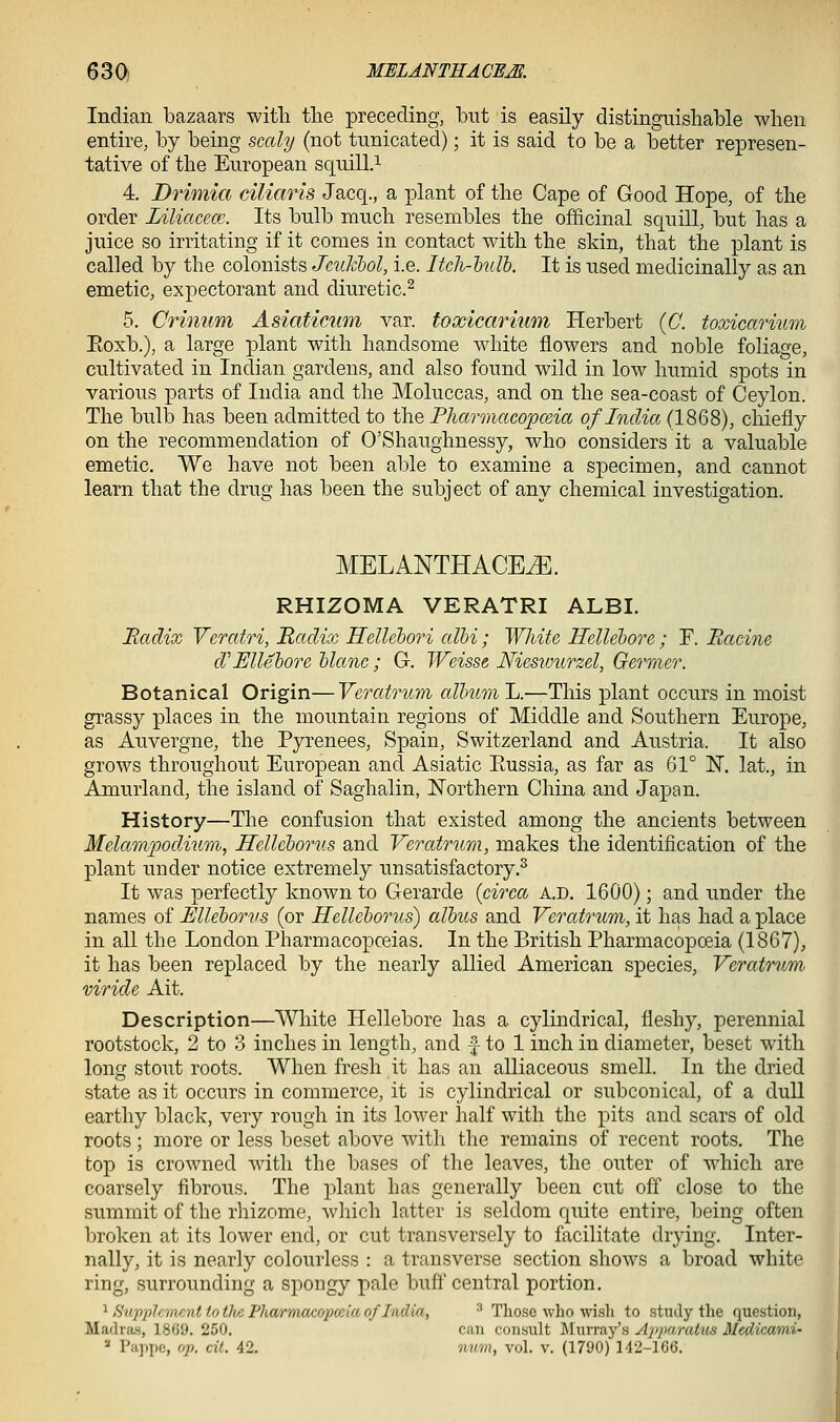Indian bazaars witli the preceding, but is easily distinguishable when entire, by being scaly (not tunicated); it is said to be a better represen- tative of the European squill.^ 4. Drimia ciliaris Jacq., a plant of the Cape of Good Hope, of the order Liliacece. Its bulb much resembles the officinal squill, but has a juice so irritating if it comes in contact with the skin, that the plant is called by the colonists Jeuklol, i.e. Itch-hull. It is used medicinally as an emetic, expectorant and diuretic.^ 5. Crinum Asiaticum var. toxicarium Herbert {C. toxicarium Eoxb.), a large plant with handsome white flowers and noble foliage, cultivated in Indian gardens, and also found wild in low humid spots in various parts of India and the Moluccas, and on the sea-coast of Ceylon. The bulb has been admitted to the Pharmacopceia of Indict (1868), chiefly on the recommendation of O'Shaughnessy, who considers it a valuable emetic. We have not been able to examine a specimen, and cannot learn that the drug has been the subject of any chemical investigation. MELANTHACE^. RHIZOMA VERATRI ALBI. Radix Veratri, Radix Hellehori albi; White Hellebore; F. Racine cVEllehore hlanc; G-. Weisse Nieswurzel, Germer. Botanical Origin—Veratrum album L.—This plant occurs in moist grassy places in the mountain regions of Middle and Southern Europe, as Auvergne, the Pyrenees, Spain, Switzerland and Austria. It also grows throughout European and Asiatic Eussia, as far as 61° N. lat., in Amurland, the island of Saghalin, Northern China and Japan. History—The confusion that existed among the ancients between Melampodium, Hellcborus and Veratrum, makes the identification of the plant under notice extremely unsatisfactory.^ It was perfectly known to Gerarde {circa a.d. 1600); and under the names of Ellehorus (or Helleborus) albus and Veratrum, it has had a place in all the London Pharmacopceias. In the British Pharmacopoeia (1867), it has been replaced by the nearly allied American species, Veratrum viride Ait. Description—White Hellebore has a cylindrical, fleshy, perennial rootstock, 2 to 3 inches in length, and |- to 1 inch in diameter, beset with long stout roots. When fresh it has an alliaceous smell. In the dried state as it occurs in commerce, it is cylindrical or subconical, of a duU earthy black, very rough in its lower half with the pits and scars of old roots; more or less beset above with the remains of recent roots. The top is crowned with the bases of the leaves, the outer of which are coarsely fibrous. The plant has generally been cut off close to the summit of the rhizome, which latter is seldom quite entire, being often broken at its lower end, or cut transversely to facilitate drying. Inter- nally, it is nearly colourless : a transverse section shoAvs a broad white ring, surrounding a spongy pale buft'central portion. 1 Sup-plcmcnt to the Pharmacojjceia of India, ■' Those who wi.s]i to .study the question, Madras, 1869. 250. can consult IMurray's Apparatiis Medicami- '■' Pappe, 0]}. cit. 42. mm, vol. v. (1790) 142-166.
