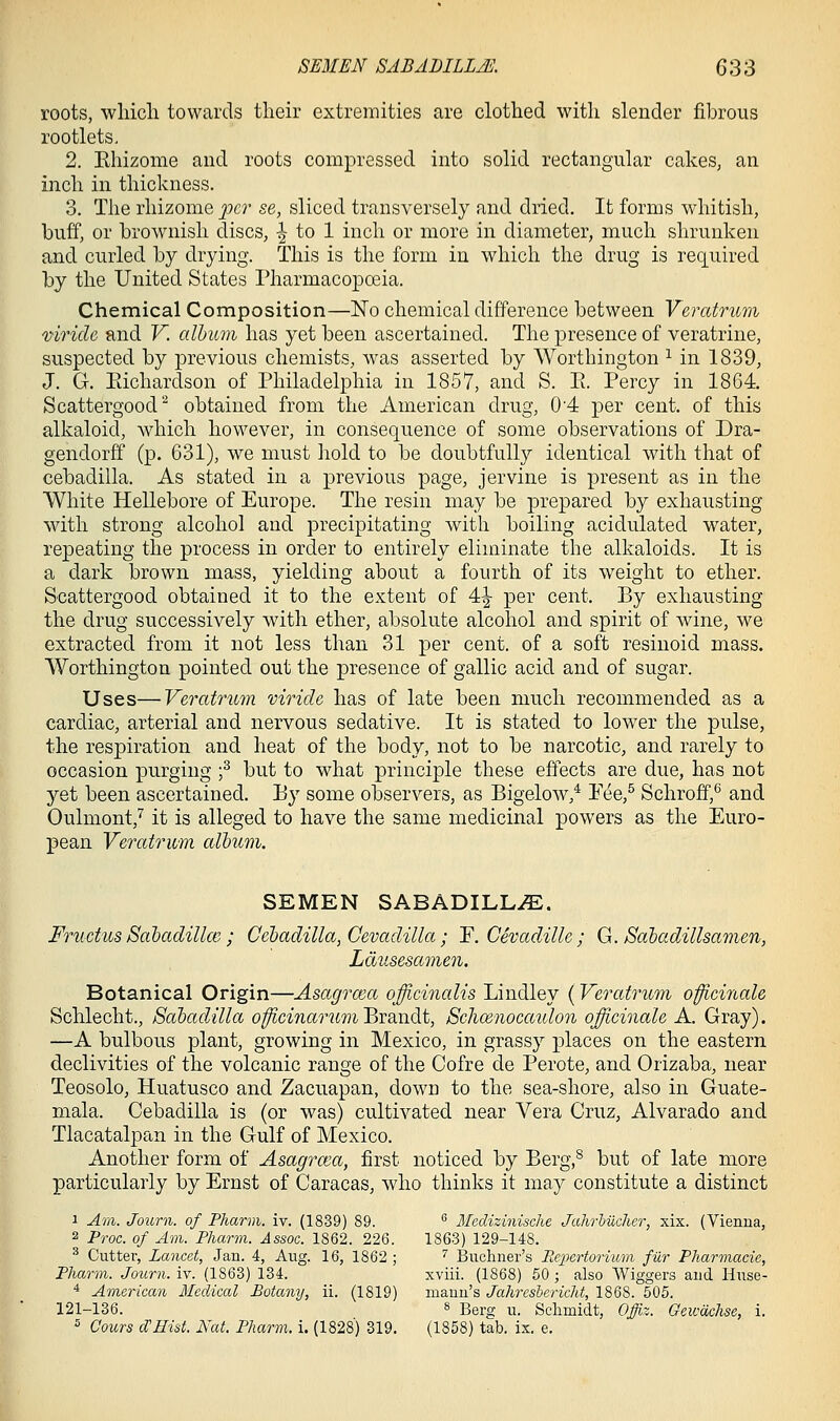roots, wliicli towards their extremities are clothed with slender fibrous rootlets, 2. Ehizome and roots compressed into solid rectangular cakes, an inch in thickness. 3. The rhizome fcv se, sliced transversely and dried. It forms whitish, buff, or brownish discs, ^ to 1 inch or more in diameter, much shrunken and curled by drying. This is the form in which the drug is required by the United States Pharmacopoeia. Chemical Composition—No chemical difference between Veratriim mriclc and V. album has yet been ascertained. The presence of veratrine, suspected by previous chemists, was asserted by Worthington ^ in 1839, J. G. Eichardson of Philadelphia in 1857, and S. E. Percy in 1864. Scattergood obtained from the American drug, 0'4 per cent, of this alkaloid, which however, in consequence of some observations of Dra- gendorff (p. 631), we must hold to be doubtfully identical with that of cebadilla. As stated in a previous page, jervine is present as in the White Hellebore of Europe. The resin may be prepared by exhausting with strong alcohol and precipitating with boiling acidulated water, repeating the process in order to entirely eliminate the alkaloids. It is a dark brown mass, yielding about a fourth of its weight to ether. Scattergood obtained it to the extent of 4^ per cent. By exhausting the drug successively with ether, absolute alcohol and spirit of wine, we extracted from it not less than 31 per cent, of a soft resinoid mass. Worthington pointed out the presence of gallic acid and of sugar. Uses—Veratrum viride has of late been much recommended as a cardiac, arterial and nervous sedative. It is stated to lower the pulse, the respiration and heat of the body, not to be narcotic, and rarely to occasion purging f but to what principle these effects are due, has not yet been ascertained. Ey some observers, as Bigelow,^ Eee,^ Schroff,^ and Oulmont,'^ it is alleged to have the same medicinal powers as the Euro- pean Veratrum album. SEMEN SABADILL^. Fructus Sabadillce ; Cebadilla, Cevadilla; F. Cevadille ; G. Sahadillsamen, Ldusesamen. Botanical Origin—Asagrma officinalis Lindley (Veratrum officinah Schlecht., Sabadilla officinarum Brandt, Schmnocaulon officinale A. Gray). —A bulbous plant, growing in Mexico, in grassy places on the eastern declivities of the volcanic range of the Cofre de Perote, and Orizaba, near Teosolo, Huatusco and Zacuapan, down to the sea-shore, also in Guate- mala. Cebadilla is (or was) cultivated near Vera Cruz, Alvarado and Tlacatalpan in the Gulf of Mexico. Another form of Asagraia, first noticed by Berg,^ but of late more particularly by Ernst of Caracas, who thinks it may constitute a distinct 1 Am. Journ. of Pharm. iv. (1839) 89. ^ MecUzinische Jahrlucher, xix. (Vienna, 2 Proc. of Am. Pharm. Assoc. 1862. 226. 1863) 129-148. ^ Cutter, Lancet, Jan. 4, Aug. 16, 1862 ; '' Buchner's Pi.cfcrtorvum fiir Pharmacie, Pharm. Journ. iv. (1863) 134. xviii. (1868) 50 ; also Wiggers and liuse- * American Medical Botany, ii. (1819) mauu's JahrcshericM, 1868. 505. 121-136. s Berg u. Schmidt, Offiz. Gewaclise, i. s Cours cVHist. Nat. Pharm. i. (1828) 319. (1858) tab. ix. e.