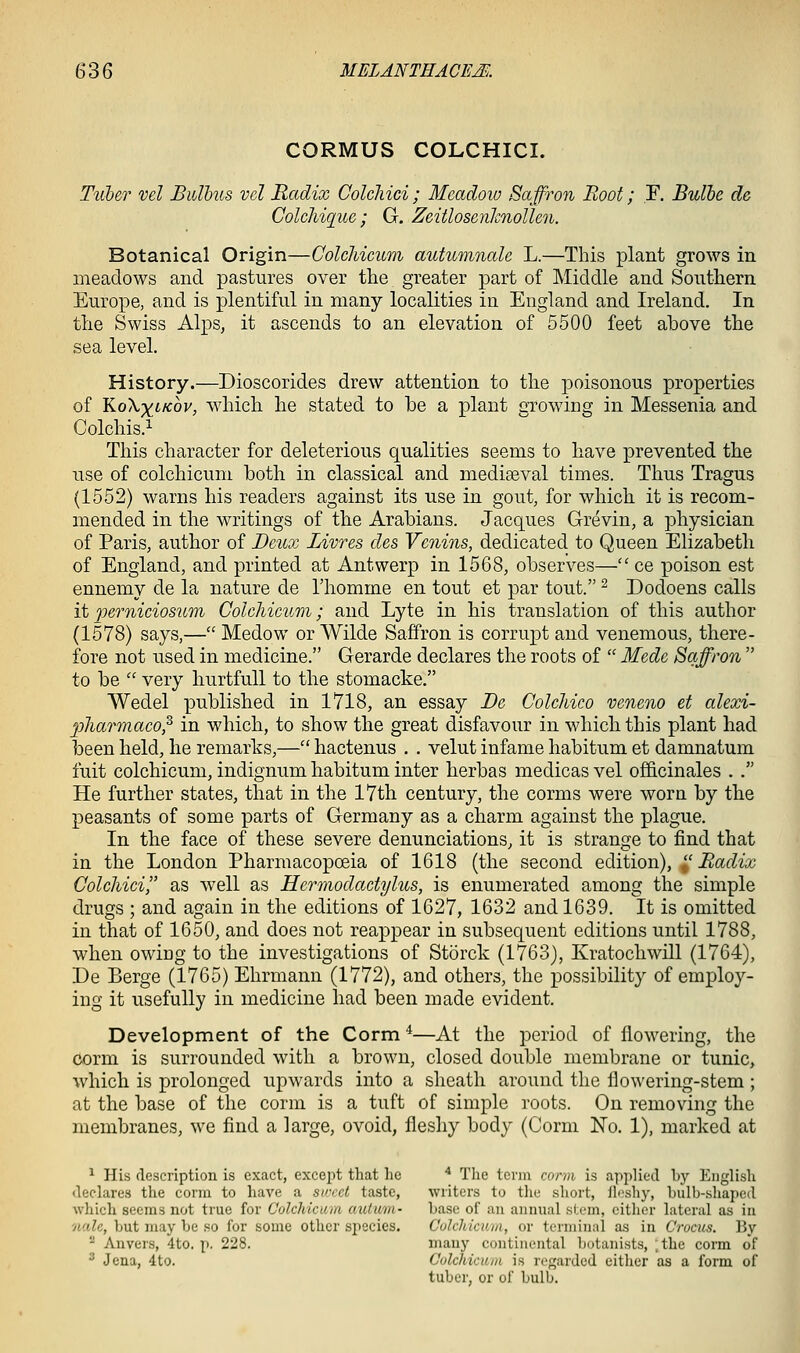 CORMUS COLCHICI. Tuher vel Bulbus vcl Radix Colcliici ; Meadow Saffron Boot; F. Bulbe de, Colchique; G. Zeitlosenhnollen. Botanical Origin—ColcMcum autumnale L.—This plant grows in meadows and pastures over the greater part of Middle and Southern Europe, and is plentiful in many localities in England and Ireland. In the Swiss Alps, it ascends to an elevation of 5500 feet above the sea level. History.—Dioscorides drew attention to the poisonous properties of K-oXxiicov, which he stated to he a plant growing in Messenia and Colchis.^ This character for deleterious qualities seems to have prevented the use of colchicum both in classical and mediseval times. Thus Tragus (1552) warns his readers against its use in gout, for which it is recom- mended in the writings of the Arabians. Jacques Grevin, a physician of Paris, author of D&ux Livres des Venins, dedicated to Queen Elizabeth of England, and printed at Antwerp in 1568, observes— ce poison est ennemy de la nature de I'homme en tout et par tout. ^ Dodoens calls it2Je7-nicios7Lm Colchicum; and Lyte in his translation of this author (1578) says,— Medow or Wilde Saffron is corrupt and venemous, there- fore not used in medicine. Gerarde declares the roots of  Mede Saffron  to be  very hurtfuU to the stomacke. Wedel published in 1718, an essay Be Colchico veneno et alexi- pharmaco,^ in which, to show the great disfavour in which this plant had been held, he remarks,— hactenus . . velut infame habitum et damnatum fuit colchicum, indignum habitum inter herbas medicas vel officinales . . He further states, that in the 17th century, the corms were worn by the peasants of some parts of Germany as a charm against the plague. In the face of these severe denunciations, it is strange to find that in the London Pharmacopoeia of 1618 (the second edition), , Radix Colcliici as well as Hermodactylus, is enumerated among the simple drugs ; and again in the editions of 1627, 1632 and 1639. It is omitted in that of 1650, and does not reappear in subsequent editions until 1788, when owing to the investigations of Storck (1763), Kratochwill (1764), De Berge (1765) Ehrmann (1772), and others, the possibility of employ- ing it usefully in medicine had been made evident. Development of the Corm ^—At the period of flowering, the corm is surrounded with a brown, closed double membrane or tunic, which is prolonged upwards into a sheath around the flo^\'ering-stem ; at the base of the corm is a tuft of simple roots. On removing the membranes, we find a large, ovoid, fleshy body (Corm No. 1), marked at ^ His description is exact, except that he '^ The term conn is applied by English declares the corm to have a su-rct taste, writers to the short, fli'shy, hiilb-shaped which seems not true for Colchicu/u auturn- base oi' an annual stem, either lateral as in nale, but may be so for some other sjiecies. CulcUicuui, or terminal as in Crocus. By '^ Anvers, 4to. p. 228. many continental liotanists, ;the corm of  Jena, 4to. Colchicum is regarded either as a form of tuber, or of bulb.