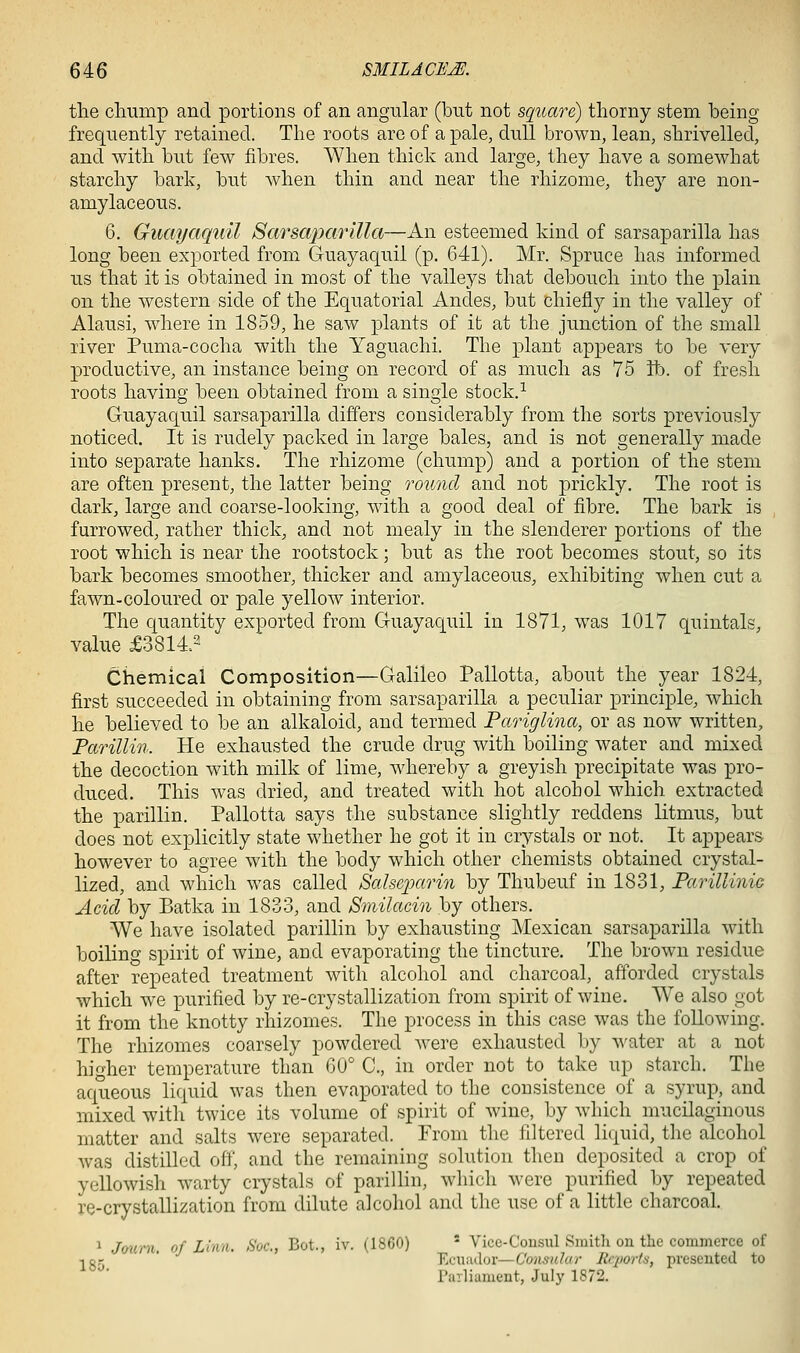 the chump and portions of an angular (but not square) thorny stem being frequently retained. The roots are of a pale, dull brown, lean, shrivelled, and with but few fibres. When thick and large, they have a somewhat starchy bark, but when thin and near the rhizome, they are non- amylaceous. 6. Guayaquil Sarsaparilla—An esteemed kind of sarsaparilla has long been exported from Guayaquil (p. 641). Mr. Spruce has informed us that it is obtained in most of the valleys that debouch into the plain on the western side of the Equatorial Andes, but chiefly in the valley of Alausi, where in 1859, he saw plants of it at the junction of the small river Puma-cocha with the Yaguachi. The plant appears to be very productive, an instance being on record of as much as 75 tb. of fresh roots having been obtained from a single stock.^ Guayaquil sarsaparilla differs considerably from the sorts previously noticed. It is rudely packed in large bales, and is not generally made into separate hanks. The rhizome (chump) and a portion of the stem are often present, the latter being round and not prickly. The root is dark, large and coarse-looking, with a good deal of fibre. The bark is furrowed, rather thick, and not mealy in the slenderer portions of the root which is near the rootstock; but as the root becomes stout, so its bark becomes smoother, thicker and amylaceous, exhibiting when cut a fawn-coloured or pale yellow interior. The quantity exported from Guayaquil in 1871, was 1017 quintals, value £3814.2 Chemical Composition—Galileo Pallotta, about the year 1824, first succeeded in obtaining from sarsaparilla a peculiar principle, which he believed to be an alkaloid, and termed Pariglina, or as now written, Farillin. He exhausted the crude drug with boiling water and mixed the decoction with milk of lime, whereby a greyish precipitate was pro- duced. This was dried, and treated with hot alcohol which extracted the parillin. Pallotta says the substance slightly reddens litmus, but does not explicitly state whether he got it in crystals or not. It appears however to agree with the body which other chemists obtained crystal- lized, and which was called Saheioarin by Thubeuf in 1831, Parillinie Acid by Batka in 1833, and Smilacin by others. We have isolated parillin by exhausting Mexican sarsaparilla with boiling spirit of wine, and evaporating the tincture. The brown residue after repeated treatment with alcohol and charcoal, afforded crystals which we purified by re-crystallization from spirit of wine. We also got it from the knotty rhizomes. The process in this case was the following. The rhizomes coarsely powdered were exhausted by ^^'ater at a not higher temperature than 60° C, in order not to take up starch. The aqueous liquid was then evaporated to the consistence of a syrup, and mixed with twice its volume of spirit of wine, by which mucilaginous matter and salts were separated. From the filtered liquid, the alcohol Avas distilled off, and the remaining solution then deposited a crop of yellowish warty crystals of parillin, which were purified by repeated re-crystallization from dilute alcohol and the use of a little charcoal. 1 Journ. of Linn. Soc, Bot., iv. (1860) ' Vice-Cousul Sniitli on the commerce of -iQ,- ' Ecuiulor—Consulur Rrporta, presented to rarliament, July 1872.
